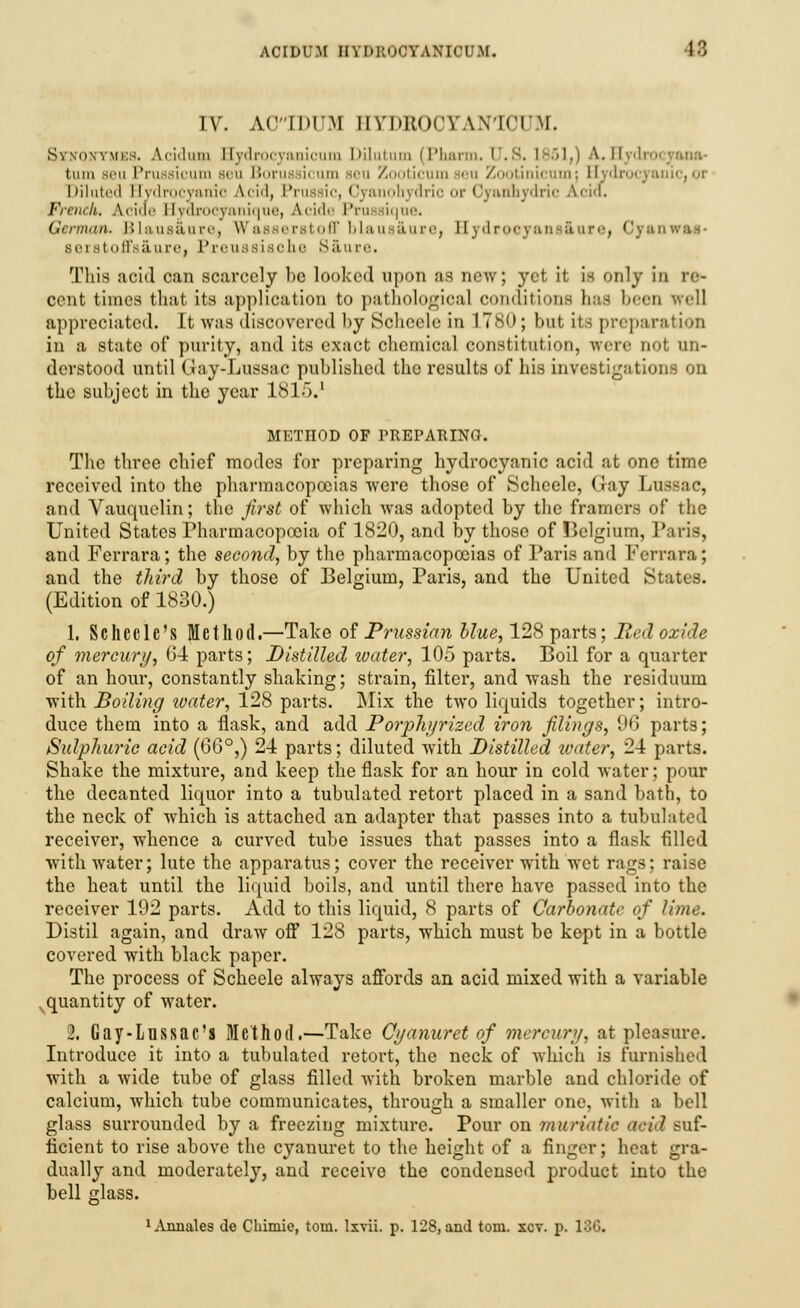 IV. AOIDUM HYDBO0YAN1CUM. S\ \n\vmi:s. Aci'lmn Eydrocyanicum Dilatum (Pharm. CT.S. 1851,) A. II turn seu Pruaaicum sen Boruesicum Beu Zooticum jeu Zootinicum; Hydrocyanic, ot Dilated Hydrocyanic A.cid, Pnw ic, Cyi bydric or Cyauhydric Acid. French, A.ciae Hyarocyanique, A.cide Pru iique. German. Blaus&ura, Wasaerstoff blausaure, Sydrocyans&are, OyanwM- aerstoffsaure, Preussisohe Saure. This acid can scarcely be looked upon as new; yet it is only in re- cent times that its application to pathological conditions has been well appreciated. It was discovered by Boheele in 17>s<); but its preparation in a state of purity, and its exact chemical constitution, were not un- derstood until Gay-Lussac published the results of his investigations on the subject in the year 1815.' METHOD OF PREPARING. The three chief modes for preparing hydrocyanic acid at one time received into the pharmacopoeias were those of Scheele, Gay Lnssac, and Vauquelin; the first of which was adopted by the framers of the United States Pharmacopoeia of 1820, and by those of Belgium, Paris, and Ferrara; the second, by the pharmacopoeias of Paris and Ferrara; and the third by those of Belgium, Paris, and the United States. (Edition of 1830.) 1. Schecle's Method.—Take of Prussian blue, 128 parts; Red oxide of mercury, 64 parts; Distilled luater, 105 parts. Boil for a quarter of an hour, constantly shaking; strain, filter, and wash the residuum with Boiling loater, 128 parts. Mix the two liquids together; intro- duce them into a flask, and add Porphyrized iron filings, 96 parts; Sulphuric acid (CG°,) 24 parts; diluted with Distilled ivater, 24 parts. Shake the mixture, and keep the flask for an hour in cold water; pour the decanted liquor into a tubulated retort placed in a sand bath, to the neck of which is attached an adapter that passes into a tubulated receiver, whence a curved tube issues that passes into a flask filled with water; lute the apparatus; cover the receiver with wet rags; raise the heat until the liquid boils, and until there have passed into the receiver 102 parts. Add to this liquid, 8 parts of Carbonate of lime. Distil again, and draw off 128 parts, which must be kept in a bottle covered with black paper. The process of Scheele always affords an acid mixed with a variable quantity of water. 2. Gay-Lussac's Method.—Take Cyanuret of mercury^ at pleasure. Introduce it into a tubulated retort, the neck of which is furnished with a wide tube of glass filled with broken marble and chloride of calcium, which tube communicates, through a smaller one, with a bell glass surrounded by a freezing mixture. Pour on muriatic acid suf- ficient to rise above the cyanuret to the height of a finger; heat gra- dually and moderately, and receive the condensed product into the bell glass. ^Vnnales de Cliimie, torn, lxvii. p. 128, and torn. xcv. p. 136.