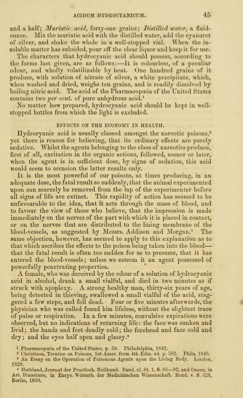 and a half; Muriatic acid, forty-one grains; DistiUed water, e fluid- ounce. Mix the muriatic aoid with the distilled water, add thecyanuret of silver, and shake the whole in'a well-stopped rial. When the in- soluble matter has subsided, pom- off the clear liquor and keep it for use. The characters that hydrocyanic acid should possess, according to the forms last given, are as follows:—It is colourless, of a peculiar odour, and wholly volatilizable by heat. One hundred grains of it produce, with solution of nitrate of silver, a, white precipitate, which, When washed and dried, weighs ten grains, and is readily dissolved by boiling nitric acid. The acid of the Pharmacopoeia of the I 'nitcd States contains two per cent, of pure anhydrous acid.1 No matter how prepared, hydrocyanic acid should be kept in well- stopped bottles from which the light is excluded. EFFECTS ON THE ECONOMY IN HEALTH. Hydrocyanic acid is usually classed amongst the narcotic poisons,2 yet there is reason for believing, that its ordinary effects are purely sedative. Whilst the agents belonging to the class of narcotics produce, first of all, excitation in the organic actions, followed, sooner or later, when the agent is in sufficient dose, by signs of sedation, this acid would seem to occasion the latter results only. It is the most powerful of our poisons, at times producing, in an adequate dose, the fatal result so suddenly, that the animal experimented upon can scarcely be removed from the lap of the experimenter before all signs of life are extinct. This rapidity of action has seemed to be unfavourable to the idea, that it acts through the mass of blood, and to favour the view of those who believe, that the impression is made immediately on the nerves of the part with which it is placed in contact, or on the nerves that are distributed to the lining membrane of the blood-vessels, as suggested by Messrs. Addison and Morgan.3 The same objection, however, has seemed to apply to this explanation as to that which ascribes the effects to the poison being taken into the blood— that the fatal result is often too sudden for us to presume, that it has entered the blood-vessels; unless we esteem it an agent possessed of powerfully penetrating properties. A female, who was deceived by the odour of a solution of hydrocyanic acid in alcohol, drank a small vialful, and died in two minutes as if struck with apoplexy. A strong healthy man, thirty-six years of age, being detected in thieving, swallowed a small vialful of the acid, stag- gered a few steps, and fell dead. Four or five minutes afterwards, the physician who was called found him lifeless, without the slightest trace of pulse or respiration. In a few minutes, convulsive expirations were observed, but no indications of returning life: the face was sunken and livid; the hands and feet deadly cold; the forehead and face cold and dry; and the eyes half open and glassy.4 1 Pharmacopoeia of the United States, p. 59. Philadelphia, 1842. 2 Christison, Treatise on Poisons, 1st Amcr. from 4th Edin. ed. p. 582. l'hila. 1846. 3 An Essay on the Operation of Poisonous Agents upon the Living Body. Loudon, 1829. 4 Hufeland, Journal dcr Praotisoh, Heilkund. Band. xl. St 1, S. 86—92, and OsauB, in Art. Blausiiure, in Encyc. Worterb. der Medicinischen Wissensehaft. B;:nd. v. S 528, Berlin, 1830.