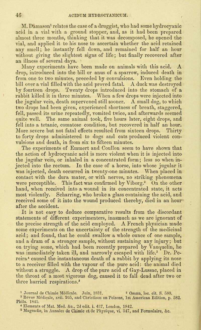 M. Damason1 relates the case of a druggist, who had some hydrocyanic acid in a vial with a ground stopper, and, as it had been prepared almost three months, thinking that it was decomposed, he opened the vial, and applied it to his nose to ascertain whether the acid retained any smell; he instantly fell down, and remained for half an hour without giving the slightest signs of life; but finally recovered after an illness of several days. Many experiments have been made on animals with this acid. A drop, introduced into the bill or anus of a sparrow, induced death in from one to two minutes, preceded by convulsions. Even holding the bill over a vial filled with the acid proved fatal. A duck was destroyed by fourteen drops. Twenty drops introduced into the stomach of a rabbit killed it in three minutes. When a few drops were injected into the jugular vein, death supervened still sooner. A small dog, to which two drops had been given, experienced shortness of breath, staggered, fell, passed its urine repeatedly, vomited twice, and afterwards seemed quite well. The same animal took, five hours later, eight drops, and fell into a tetanic, comatose condition, but recovered in half an hour. More severe but not fatal effects resulted from sixteen drops. Thirty to forty drops administered to dogs and cats produced violent con- vulsions and death, in from six to fifteen minutes. The experiments of Emmert and Coullon seem to have shown that the action of hydrocyanic acid is more violent when it is injected into the jugular vein, or inhaled in a concentrated form; less so when in- jected into the rectum. In the case of a horse, into whose jugular it was injected, death occurred in twenty-one minutes. When placed in contact with the dura mater, or with nerves, no striking phenomena were perceptible. This fact was confirmed by Viborg.2 On the other hand, when received into a wound in its concentrated state, it acts most violently. Scharring, who broke a glass containing the acid, and received some of it into the wound produced thereby, died in an hour after the accident. It is not easy to deduce comparative results from the discordant statements of different experimenters, inasmuch as we are ignorant of the precise strength of the acid employed. A French physician made some experiments on the uncertainty of the strength of the medicinal acid; and found, that he could swallow a whole ounce of one sample, and a dram of a stronger sample, without sustaining any injury; but on trying some, which had been recently prepared by Vauquelin, he was immediately taken ill, and narrowly escaped with life.3 Dr. Pe- reira4 caused the instantaneous death of a rabbit by applying its nose to a receiver filled with the vapour of the pure acid: the animal died without a struggle. A drop of the pure acid of Gay-Lussac, placed in the throat of a most vigorous dog, caused it to fall dead after two or three hurried respirations.5 1 Journal de Chimie Medicale. Juin, 1831. 2 Osann, loc. cit. S. 580. 3 Revue Medicale, xvii. 265, and Christison on Poisons, 1st American Edition, p. 582. Phila. 1845. 4 Elements of Mat. Med. &c, 2d edit. i. 437, London, 1842. 5 Magendie, in Annales de CMmie et de Physique, vi. 347, and Formulaire, &c.