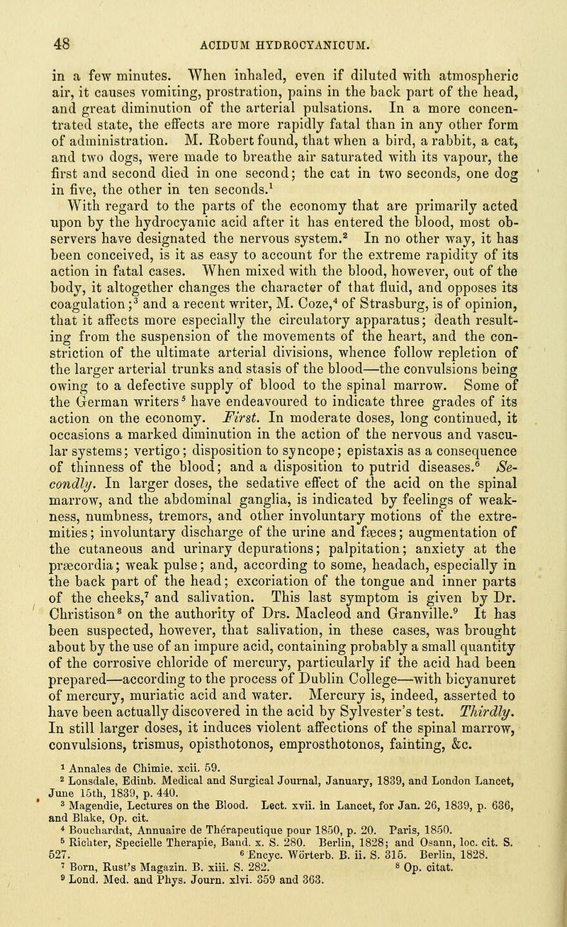 in a few minutes. When inhaled, even if diluted with atmospheric air, it causes vomiting, prostration, pains in the back part of the head, and great diminution of the arterial pulsations. In a more concen- trated state, the effects are more rapidly fatal than in any other form of administration. M. Robert found, that when a bird, a rabbit, a cat, and two dogs, were made to breathe air saturated with its vapour, the first and second died in one second; the cat in two seconds, one dog in five, the other in ten seconds.1 With regard to the parts of the economy that are primarily acted upon by the hydrocyanic acid after it has entered the blood, most ob- servers have designated the nervous system.2 In no other way, it has been conceived, is it as easy to account for the extreme rapidity of its action in fatal cases. When mixed with the blood, however, out of the body, it altogether changes the character of that fluid, and opposes its coagulation ;3 and a recent writer, M. Coze,4 of Strasburg, is of opinion, that it affects more especially the circulatory apparatus; death result- ing from the suspension of the movements of the heart, and the con- striction of the ultimate arterial divisions, whence follow repletion of the larger arterial trunks and stasis of the blood—the convulsions being owing to a defective supply of blood to the spinal marrow. Some of the German writers5 have endeavoured to indicate three grades of its action on the economy. First. In moderate doses, long continued, it occasions a marked diminution in the action of the nervous and vascu- lar systems; vertigo; disposition to syncope; epistaxis as a consequence of thinness of the blood; and a disposition to putrid diseases.6 Se- condly. In larger doses, the sedative effect of the acid on the spinal marrow, and the abdominal ganglia, is indicated by feelings of weak- ness, numbness, tremors, and other involuntary motions of the extre- mities ; involuntary discharge of the urine and faeces; augmentation of the cutaneous and urinary depurations; palpitation; anxiety at the prsecordia; weak pulse; and, according to some, headach, especially in the back part of the head; excoriation of the tongue and inner parts of the cheeks,7 and salivation. This last symptom is given by Dr. Christison8 on the authority of Drs. Macleod and Granville.9 It has been suspected, however, that salivation, in these cases, was brought about by the use of an impure acid, containing probably a small quantity of the corrosive chloride of mercury, particularly if the acid had been prepared—according to the process of Dublin College—with bicyanuret of mercury, muriatic acid and water. Mercury is, indeed, asserted to have been actually discovered in the acid by Sylvester's test. Thirdly. In still larger doses, it induces violent affections of the spinal marrow, convulsions, trismus, opisthotonos, emprosthotonos, fainting, &c. 1 Annales de Chimie, xcii. 59. 2 Lonsdale, Edinb. Medical and Surgical Journal, January, 1839, and London Lancet, June 15th, 1839, p. 440. 3 Magendie, Lectures on the Blood. Lect. xvii. in Lancet, for Jan. 26, 1839, p. 636, and Blake, Op. cit. 4 Bouchardat, Annuaire de The'rapeutique pour 1850, p. 20. Paris, 1850. 5 Richter, Specielle Therapie, Band. x. S. 280. Berlin, 1828; and Osann, loc. cit. S. 527. 6 Encyc. Worterb. B. ii. S. 315. Berlin, 1828. 7 Born, Rust's Magazin. B. xiii. S. 282. « Op. citat. 8 Lond. Med. and Phys. Journ. xlvi. 359 and 363.