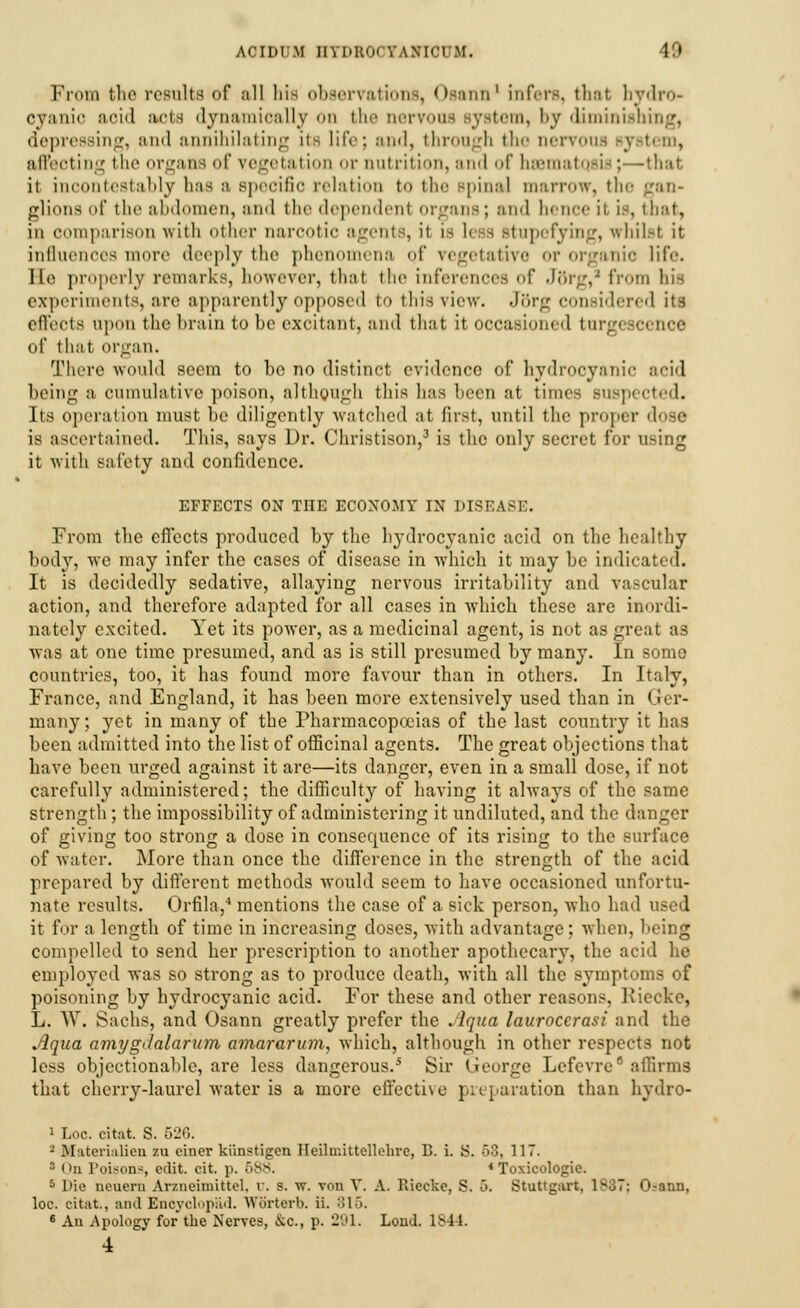 From the results of all hie observations, Osann1 infers, that hydro- cyanic aoid aiote dynamically on the oervoos system, by diminishing, depressing, and annihilating its life; and, through the nervous system, affeoting the organs of vegetation or nutrition, and of hssmatojis;—that it incontestably lias a specific relation to the spinal marrow, the :_raii- glions of the abdomen, and the dependenl organs; and hence il is, that, in comparison with other narcotic agents, it is lei a Btupefying, vrhilsl it influences more deeply the phenomena of vegetative or organic life. He properly remarks, however, that the inferences of Jttrg,8 from his experiments, are apparently opposed to this view. Jttrg considered its effects upon the hrain to he excitant, ami that it occasioned turgescenoe of that organ. There would seem to bo no distinct evidence of hydrocyanic acid being a cumulative poison, although this has been at time-; suspected. Its operation must be diligently watched at first, until the proper dose is ascertained. This, says Dr. Christison,3 is the only secret for using it with safety and confidence. EFFECTS ON THE ECONOMY IN DISEASi:. From the effects produced by the hydrocyanic acid on the healthy body, we may infer the cases of disease in which it may be indicated. It is decidedly sedative, allaying nervous irritability and vascular action, and therefore adapted for all cases in which these are inordi- nately excited. Yet its power, as a medicinal agent, is not as great as was at one time presumed, and as is still presumed by many. In some countries, too, it has found more favour than in others. In Italy, France, and England, it has been more extensively used than in I rer- many; yet in many of the Pharmacopoeias of the last country it has been admitted into the list of officinal agents. The great objections that have been urged against it are—its danger, even in a small dose, if not carefully administered; the difficulty of having it always of the same strength; the impossibility of administering it undiluted, and the danger of giving too strong a dose in consequence of its rising to the surface of water. More than once the difference in the strength of the acid prepared by different methods would seem to have occasioned unfortu- nate results. Orfila,* mentions the case of a sick person, who had it for a length of time in increasing closes, with advantage; when, being compelled to send her prescription to another apothecary, the acid he employed was so strong as to produce death, with all the symptoms of poisoning by hydrocyanic acid. For these and other reasons, Kiccke, L. W. Sachs, and Osann greatly prefer the Aqua lauroccrasi and the Aqua amygdalarum a?nararum, which, although in other respects not less objectionable, are less dangerous.5 Sir George Lcfevre affirms that cherry-laurel water is a more effective preparation than hydro- 1 Loc. citnt. S. 52C.. '-' Bfaterialien zu ciuer kiinstigen Ileilmittellelire, B. i. S. 58, 117.  On l'oison*, edit. cit. p. 688. * Toxicologic 0 l>ic neueru Avzneiniittel. u. s. w. von Y. A. Riecke, S. 5. Stuttgart, 1837: O-nnn, loc. citat., and Enoyclopad. Worterb. ii. 815. 6 An Apology for the Nerves, &c, p. 291. Loud. 184 I. 4