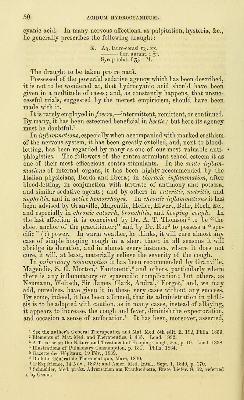 cyanic acid. In many nervous affections, as palpitation, hysteria, &c, he generally prescribes the following draught: R. Aq. lauro-cerasi Trj/. xx. flor. aurant. f 3J. Syrup tolut. f^j. M. The draught to he taken pro re nata\ Possessed of the powerful sedative agency which has been described, it is not to be wondered at, that hydrocyanic acid should have been given in a multitude of cases; and, as constantly happens, that unsuc- cessful trials, suggested by the merest empiricism, should have been made with it. It is rarely employed in fevers,—intermittent, remittent, or continued. By many, it has been esteemed beneficial in hectic; but here its agency must be doubtful.1 In inflammations, especially when accompanied with marked erethism of the nervous system, it has been greatly extolled, and, next to blood- letting, has been regarded by many as one of our most valuable anti- phlogistics. The followers of the contra-stimulant school esteem it as one of their most efficacious contra-stimulants. In the acute inflam- mations of internal organs, it has been highly recommended by the Italian physicians, Borda and Brera; in thoracic inflammation, after blood-letting, in conjunction with tartrate of antimony and potassa, and similar sedative agents; and by others in enteritis, metritis, and nephritis, and in active hemorrhages. In chronic inflammations it has been advised by Granville, Magendie, Heller, Elwert, Behr, Roch, &c, and especially in chronic catarrh, bronchitis, and hooping cough. In the last affection it is conceived by Dr. A. T. Thomson2 to be the sheet anchor of the practitioner; and by Dr. Roe3 to possess a spe- cific (?) power. In warm weather, he thinks, it will cure almost any case of simple hooping cough in a short time; in all seasons it will abridge its duration, and in almost every instance, where it does not cure, it will, at least, materially relieve the severity of the cough. In pulmonary consumption it has been recommended by Granville, Magendie, S. G. Morton,4 Fantonetti,5 and others, particularly where there is any inflammatory or spasmodic complication; but others, as Neumann, Weitsch, Sir James Clark, Andral,6 Forget,7 and, we may add, ourselves, have given it in these very cases without any success. By some, indeed, it has been affirmed, that its administration in phthi- sis is to be adopted with caution, as in many cases, instead of allaying, it appears to increase, the cough and fever, diminish the expectoration, and occasion a sense of suffocation.8 It has been, moreover, asserted, 1 See the author's General Therapeutics and Mat. Med. 5th edit. ii. 192, Phila. 1853. 2 Elements of Mat. Med. and Therapeutics, i. 435. Lond. 1832. 3 A Treatise on the Nature and Treatment of Hooping Cough, &c, p. 10. Lond. 1838. 4 Illustrations of Pulmonary Consumption, p. 131. Phila. 1834. 5 Gazette des Hopitaux, 19 Fev., 1839. 6 Bulletin Gen6ralde Therapeutique, Mars, 1840. 7 L'Esperience, 14 Nov., 1839; and Amer. Med. Intel., Sept. 1, 1840, p. 170. 8 Schneider, Med. prakt. Adversarien am Krankenbette, Erste Liefer. S. 62, referred to by Osann.