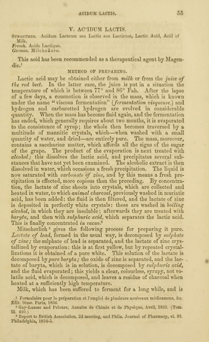 V. Ac ll>im LAOTIfi Synosvmds. Acidam Lacteaio I , L I of Milk. French. Acide Lactiqae. Geriiiiin. M i lc bfl&U i'-. This acid has been recommended as a therapeutical agent by Magen- die.1 METHOD OF I'lli:i-A it ixu. Lactic acid may be obtained citlicr from milk or from the juice of the red beet. In the latter case, the juice is put in a Bitoauou the temperature of which is between 77 and sip Fah. After the lapse of a few days, a commotion is observed in the mass, which is known under the name viscous fermentation {fermentation visqucuse.) and hydrogen and carburettcd hydrogen are evolved in considerable quantity. When the mass has become fluid again, and the fermentation has ended, which generally requires about two months, it is evaporated to the consistence of syrup; the whole then becomes traversed by a multitude of mannitic crystals, which—when washed with a small quantity of water, and dried—are entirely pure. The mass, more contains a saccharine matter, which affords all the signs of the sugar of the grape. The product of the evaporation is next treated with alcohol; this dissolves the lactic acid, and precipitates several sub- stances that have not yet been examined. The alcoholic extract is then dissolved in water, which occasions a fresh precipitation. The liquid i3 now saturated with carbonate of zinc, and by this means a fresh pre- cipitation is effected, more copious than the preceding. By concentra- tion, the lactate of zinc shoots into crystals, which are collected and heated in water, to which animal charcoal, previously washed in muriatic acid, has been added: the fluid is then filtered, and the lactate of zinc is deposited in perfectly white crystals: these are washed in boiling alcohol, in which they are insoluble; afterwards they are treated with baryta, and then with sulphuric acid, which separates the lactic acid. This is finally concentrated in vacuo.2 Mitscherlich3 gives the following process for preparing it pure. Lactate of lead, formed in the usual way, is decomposed by sulphate of zinc; the sulphate of lead is separated, and the lactate of zinc crys- tallized by evaporation: this is at first yellow, but by repeated crystal- lizations it is obtained of a pure white. This solution of the lactate is decomposed by pure baryta; the oxide of zinc is separated, and the lac- tate of baryta, which is in solution, is decomposed by sulphuric acid, and the fluid evaporated; this yields a clear, colourless, syrupy, not vo- latile acid, which is decomposed, and leaves a residue of charcoal when heated at a sufficiently high temperature. Milk, which has been suffered to ferment for a long while, and is 1 Formulaire pour la preparation et l'emploi de plusieurs nouveaux nu'dicamens, ,vc. Edit. 9eme. Paris, 1886. - Gav-Lussac and Felouze, Annates de Chimie et de Physique, Avril, 1883. (Tom. lii. 410.) 3 Report to British Association, 2d meeting, and Phila. Journal of Pharmacy, vi. 83. Philadelphia, 1884-6.