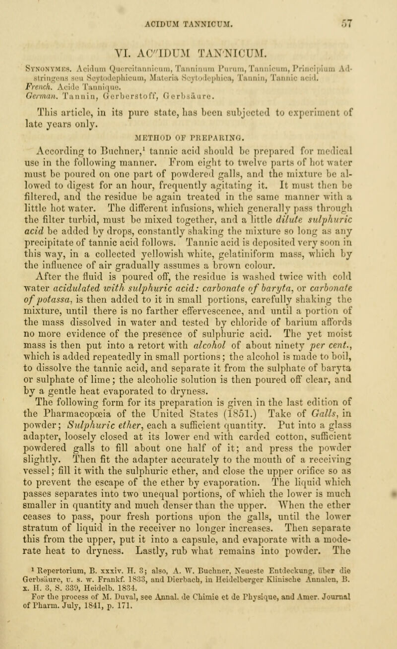 VI. AC'IDIM TAN'NICUM. Stnonymes. Aciilum Quercitannicnm,Tanninnm Purara, Tannicum, Principiam Ad- idephicum, Materia Soytodephica, Tannin, Tannic acid. French. A.cide Tannique. German. Tannin, Grerberstoff, Qerb aure. This article, in its pure state, has been Bubjeeted to i speriment of late years only. METHOD OF PREPARING. According to Buohner,1 tannic acid should he prepared for medical use in the following manner. From eight to twelve parts I hoi water must he poured on one part of powdered galls, and the mixture he al- lowed to digest for an hour, frequently agitating it. It must then be filtered, and the residue he again treated in the same manner with a little hot water. The different infusions, which generally pass through the filter turbid, must be mixed together, and a little dilute sulphuric acid be added by drops, constantly shaking the mixture so long as any precipitate of tannic acid follows. Tannic acid is deposited very soon in this way, in a collected yellowish white, gelatiniform mass, which by the influence of air gradually assumes a brown colour. After the fluid is poured off, the residue is washed twice with cold water acidulated with sulphuric acid: carbonate of baryta, or carbonate of potassa, is then added to it in small portions, carefully shaking the mixture, until there is no farther effervescence, and until a portion of the mass dissolved in water and tested by chloride of barium affords no more evidence of the presence of sulphuric acid. The yet moist mass is then put into a retort with alcohol of about ninety per cent., which is added repeatedly in small portions; the alcohol is made to boil, to dissolve the tannic acid, and separate it from the sulphate of baryta or sulphate of lime; the alcoholic solution is then poured off clear, and by a gentle heat evaporated to dryness. The following form for its preparation is given in the last edition of the Pharmacopoeia of the United States (1851.) Take of Galls, in powder; Sulphuric ether, each a sufficient quantity. Put into a glass adapter, loosely closed at its lower end with carded cotton, sufficient powdered galls to fill about one half of it; and press the powder slightly. Then fit the adapter accurately to the mouth of a receiving vessel; fill it with the sulphuric ether, and close the upper orifice so as to prevent the escape of the ether by evaporation. The liquid which passes separates into two unequal portions, of which the lower is much smaller in quantity and much denser than the upper. When the ether ceases to pass, pour fresh portions upon the galls, until the lower stratum of liquid in the receiver no longer increases. Then separate this from the upper, put it into a capsule, and evaporate with a mode- rate heat to dryness. Lastly, rub what remains into powder. The 1 Repcrtorium, B. xxxiv. TT. 3; also, A. W. Bnchner, Neueste Entdecknng, i'tber die Gerbsaure, it. s. w. Frankf. 1S.;:J, and Dierbacb, iu Heklelberger Kliuiscbe Anualcn. 13. x. II. 3, 8. 339, Heidelb. 1834. For the process of M. Duval, see Ajinal. de Cbimie et de Physique, and Anier. Journal of rharin. July, 1841, p. 171.