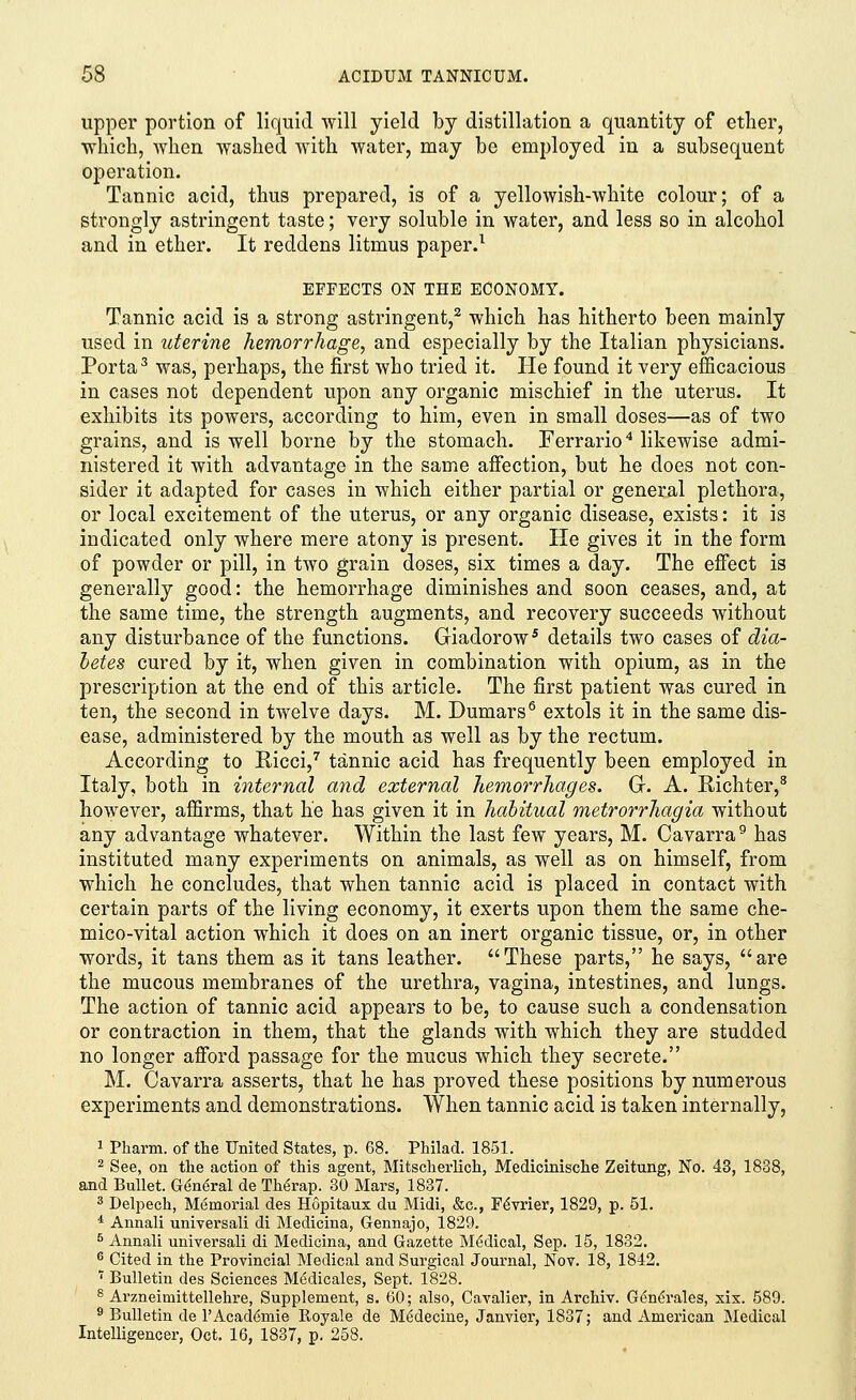 upper portion of liquid will yield by distillation a quantity of ether, which, when washed with water, may be employed in a subsequent operation. Tannic acid, thus prepared, is of a yellowish-white colour; of a strongly astringent taste; very soluble in water, and less so in alcohol and in ether. It reddens litmus paper.1 EFFECTS ON THE ECONOMY. Tannic acid is a strong astringent,2 which has hitherto been mainly used in uterine hemorrhage, and especially by the Italian physicians. Porta3 was, perhaps, the first who tried it. He found it very efficacious in cases not dependent upon any organic mischief in the uterus. It exhibits its powers, according to him, even in small doses—as of two grains, and is well borne by the stomach. Ferrario4 likewise admi- nistered it with advantage in the same affection, but he does not con- sider it adapted for cases in which either partial or general plethora, or local excitement of the uterus, or any organic disease, exists: it is indicated only where mere atony is present. He gives it in the form of powder or pill, in two grain doses, six times a day. The effect is generally good: the hemorrhage diminishes and soon ceases, and, at the same time, the strength augments, and recovery succeeds without any disturbance of the functions. Giadorow5 details two cases of dia- betes cured by it, when given in combination with opium, as in the prescription at the end of this article. The first patient was cured in ten, the second in twelve days. M. Dumars6 extols it in the same dis- ease, administered by the mouth as well as by the rectum. According to Eicci,7 tannic acid has frequently been employed in Italy, both in internal and external hemorrhages. G. A. Richter,8 however, affirms, that he has given it in habitual metrorrhagia without any advantage whatever. Within the last few years, M. Cavarra9 has instituted many experiments on animals, as well as on himself, from which he concludes, that when tannic acid is placed in contact with certain parts of the living economy, it exerts upon them the same che- mico-vital action which it does on an inert organic tissue, or, in other words, it tans them as it tans leather. These parts, he says, are the mucous membranes of the urethra, vagina, intestines, and lungs. The action of tannic acid appears to be, to cause such a condensation or contraction in them, that the glands with which they are studded no longer afford passage for the mucus which they secrete. M. Cavarra asserts, that he has proved these positions by numerous experiments and demonstrations. When tannic acid is taken internally, 1 Pharm. of the United States, p. 68. Philad. 1851. 2 See, on the action of this agent, Mitscheiiich, Medicinische Zeitung, No. 43, 1838, and Bullet. General de Th6rap. 30 Mars, 1837. 3 Delpech, Memorial des Hopitaux du Midi, &c, FeVrier, 1829, p. 51. * Annali universali di Medicina, Gennajo, 1829. 5 Annali universali di Medicina, and Gazette Medical, Sep. 15, 1832. 6 Cited in the Provincial Medical and Surgical Journal, Nov. 18, 1842. 7 Bulletin des Sciences Medicales, Sept. 1828. 8 Arzneiniittellehre, Supplement, s. 60; also, Cavalier, in Archiv. Generales, six. 589. 9 Bulletin de rAcaderuie Royale de M6decine, Janvier, 1837; and American Medical Intelligencer, Oct. 16, 1837, p. 258.
