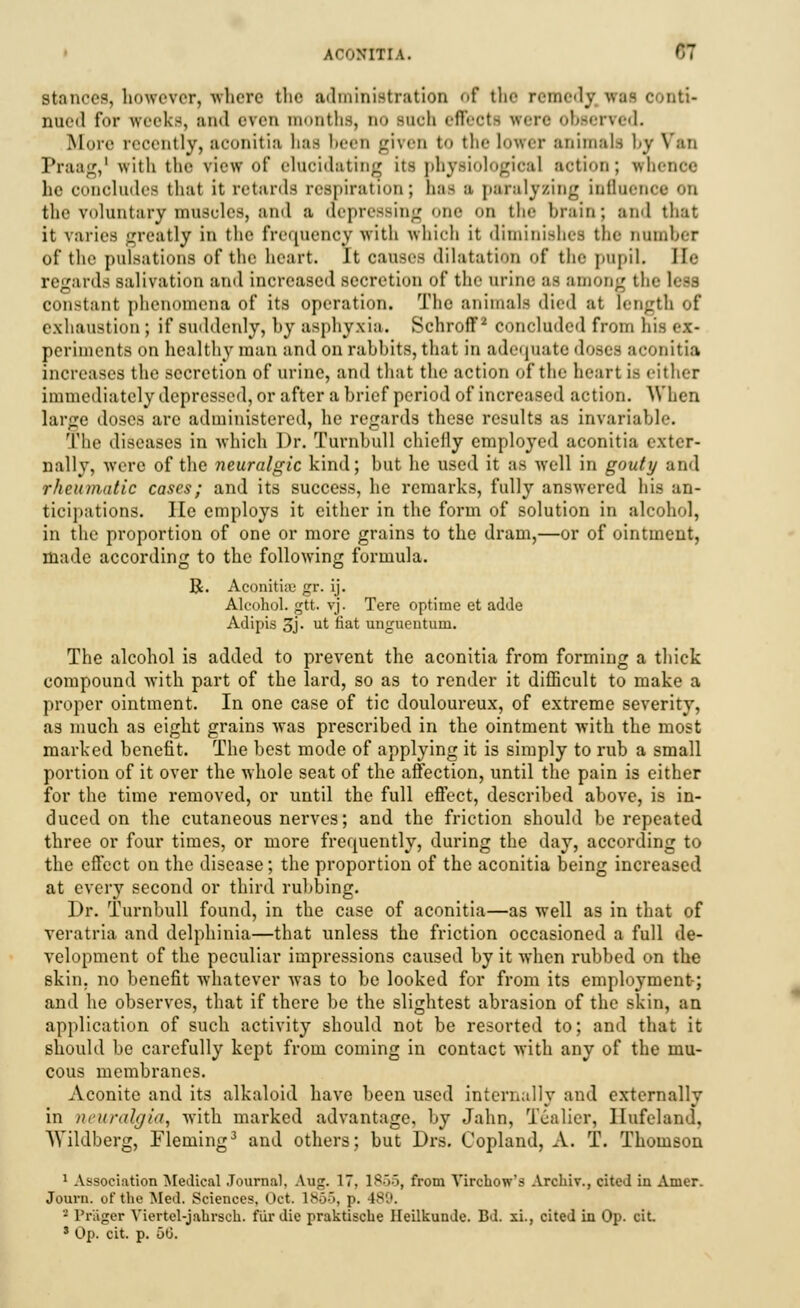 stances, however, where the administration of the remedy was conti- nued for weeks, and even months, no Buch effects were observed. .More recently, sconitia has been given to the lower animalfl by \':tn Praag,1 with the view of elucidating its physiological action; whence he CMiielieh- that it retards respiration; has a paralyzing influence on the voluntary muscles, and a depressing one on the brain; and that it varies greatly in the frequency with which it diminishes the Dumber of the pulsations of the heart. It causes dilatation of the pupil. lie regards salivation and increased secretion of the urine as among tin In- constant phenomena of its operation. The animals died at length of exhaustion ; if suddenly, by asphyxia. Schroff2 concluded from hi periments on healthy man and on rabbits, that in adequate doses sconitia increases the secretion of urine, and that the action of the heart i- either immediately depressed, or after a brief period of increased action. When large doses are administered, he regards these results as invariable. The diseases in which Dr. Turnbull chiefly employed aconitia exter- nally, were of the neuralgic kind; but he used it as well in gouty and rheumatic cases; and its success, he remarks, fully answered his an- ticipations. He employs it either in the form of solution in alcohol, in the proportion of one or more grains to the dram,—or of ointment, made according to the following formula. R. Aconitia) gr. ij. Alcohol, gtt. vj. Tere optime ct adde Adipis 3j- ut fiat unguentum. The alcohol is added to prevent the aconitia from forming a thick compound with part of the lard, so as to render it difficult to make a proper ointment. In one case of tic douloureux, of extreme severity, as much as eight grains was prescribed in the ointment with the most marked benefit. The best mode of applying it is simply to rub a small portion of it over the whole seat of the affection, until the pain is either for the time removed, or until the full effect, described above, is in- duced on the cutaneous nerves; and the friction should be repeated three or four times, or more frequently, during the day, according to the effect on the disease; the proportion of the aconitia being increased at every second or third rubbing. Br. Turnbull found, in the case of aconitia—as well as in that of veratria and delphinia—that unless the friction occasioned a full de- velopment of the peculiar impressions caused by it when rubbed on the skin, no benefit whatever was to be looked for from its employment; and he observes, that if there be the slightest abrasion of the skin, an application of such activity should not be resorted to; and that it should be carefully kept from coming in contact with any of the mu- cous membranes. Aconite and its alkaloid have been used internally and externally in neuralgia, with marked advantage, by Jahn, Tealier, Ilufeland, Wildberg, Fleming3 and others; but Drs. Copland, A. T. Thomson 1 Association Medical Journal. Aug. 17. 1855, from Virchow's Archiv., cited in Amer. Journ. of the Med. Sciences. Oct. L865, p. 189. 2 Priijier Viertel-jabrsch. fur die praktische Heilkunde. Bd. xi., cited in Op. cit 3 Op. cit. p. 50.