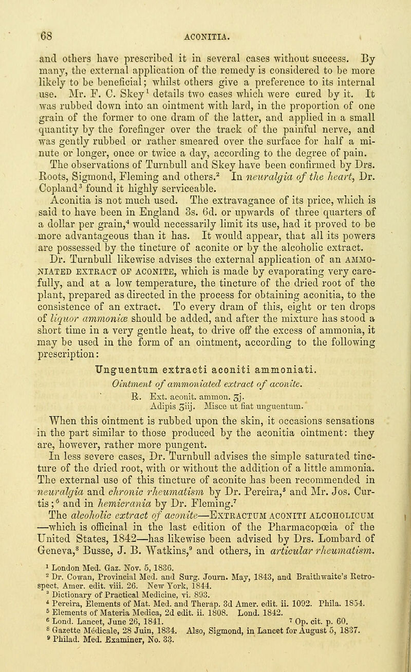 and others have prescribed it in several cases without success. By many, the external application of the remedy is considered to be more likely to be beneficial; whilst others give a preference to its internal use. Mr. F. C. Skey1 details two cases which were cured by it. It was rubbed down into an ointment with lard, in the proportion of one grain of the former to one dram of the latter, and applied in a small quantity by the forefinger over the track of the painful nerve, and was gently rubbed or rather smeared over the surface for half a mi- nute or longer, once or twice a day, according to the degree of pain. The observations of Turnbull and Skey have been confirmed by Drs. Roots, Sigmond, Fleming and others.2 In neuralgia of the heart, Dr. Copland3 found it highly serviceable. Aconitia is not much used. The extravagance of its price, which is said to have been in England 8s. 6d. or upwards of three quarters of a dollar per grain,4 would necessarily limit its use, had it proved to be more advantageous than it has. It would appear, that all its powers are possessed by the tincture of aconite or by the alcoholic extract. Dr. Turnbull likewise advises the external application of an ammo- niated extract OP aconite, which is made by evaporating very care- fully, and at a low temperature, the tincture of the dried root of the plant, prepared as directed in the process for obtaining aconitia, to the consistence of an extract. To every dram of this, eight or ten drops of liquor ammonice should be added, and after the mixture has stood a short time in a very gentle heat, to drive off the excess of ammonia, it may be used in the form of an ointment, according to the following prescription: TJnguentum extract! aconiti ammoniati. Ointment of ammoniated extract of aconite. R. Ext. aconit. amnion. 3j. Adipis oiij- Misce ut fiat unguentuin. When this ointment is rubbed upon the skin, it occasions sensations in the part similar to those produced by the aconitia ointment: they are, however, rather more pungent. In less severe cases, Dr. Turnbull advises the simple saturated tinc- ture of the dried root, with or without the addition of a little ammonia. The external use of this tincture of aconite has been recommended in neuralgia and chronic rheumatism by Dr. Pereira,5 and Mr. Jos. Cur- tis ;6 and in hemicrania by Dr. Fleming.7 The alcoholic extract of aconite—Extractum aconiti alcoholicum —which is officinal in the last edition of the Pharmacopoeia of the United States, 1842—has likewise been advised by Drs. Lombard of Geneva,8 Busse, J. B. Watkins,9 and others, in articular rheumatism. 1 London Med. Gaz. Nov. 5, 1836. 2 Dr. Cowan, Provincial Med. and Surg. Joum. May, 1843, and Braithwaite's Retro- spect, Amer. edit. viii. 26. New York, 1844. 3 Dictionary of Practical Medicine, vi. 893. 4 Pereira, Elements of Mat. Med. and Therap. 3d Ainer. edit. ii. 1092. Phila. 1854. 5 Elements of Materia Medica, 2d edit. ii. 1808. Lond. 1842. 6 Lond. Lancet, June 26, 1841. 7 Op. cit. p. 60. s Gazette Medicale, 28 Juin, 1834. Also, Sigmond, in Lancet for August 5, 1837. 9 Philad. Med. Examiner, No. 33.