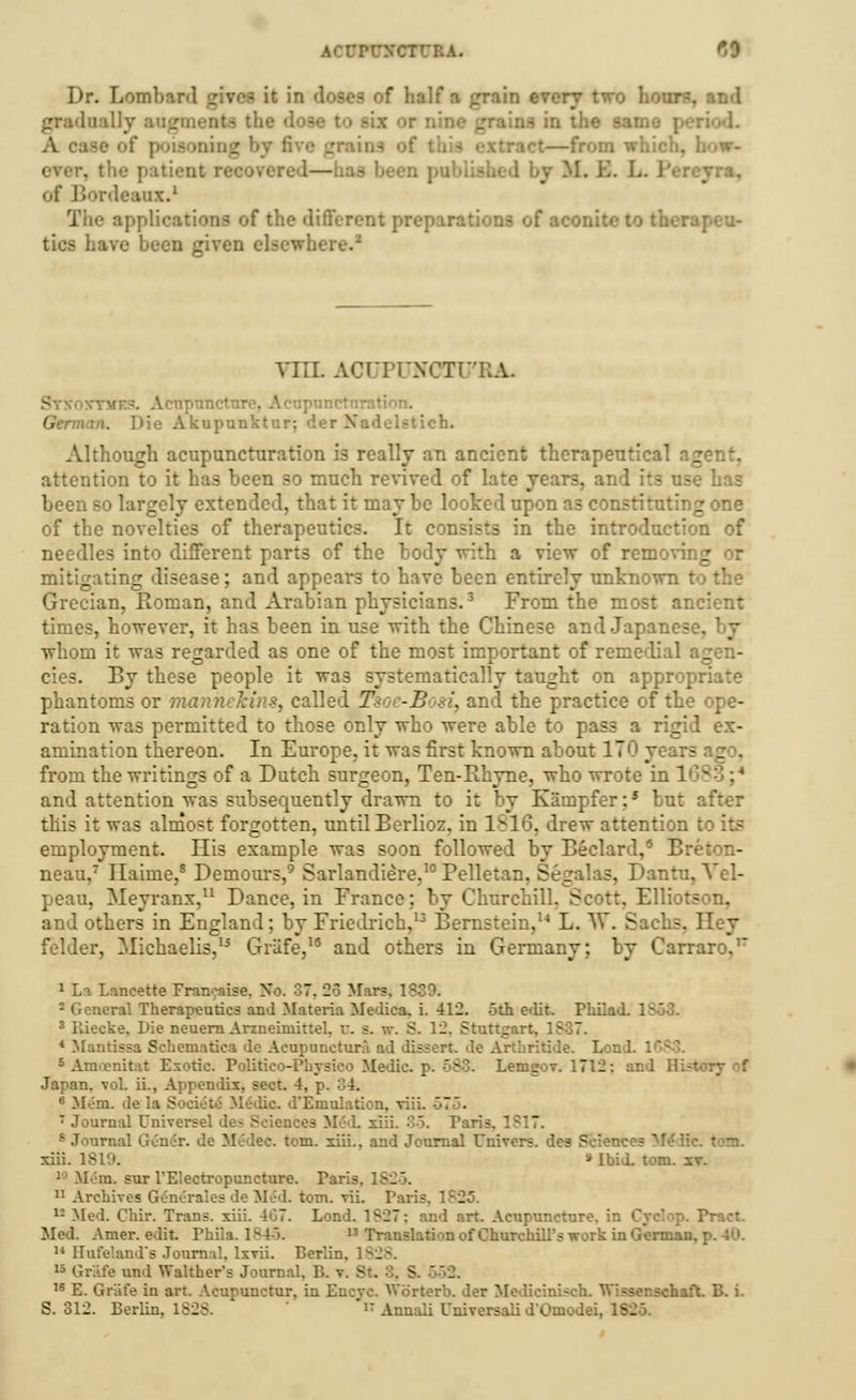 AC ^0 Dr. Lombai {rain every two hoi •he sam • I. B. L of Bordeaux.1 The applications of the different preparations of aconite to therapeu- tics have I VULAC Ti :;a. npnneturo. Acupunctnration. German. Die Akupunktur: der Nedelstich. Although acupuncturation is really an ancient therapeutical agent, attention to it has been so much revived of late year- - use has been so largely extended, that it may be looked upon as constituting one of the novelties of therapeutics. It consists in the introduction of needles into different parts of the body with a view of removii g mitigating disease; and appears to have been entirely unknown to the Grecian, Roman, and Arabian physicians.3 From the most ancient times, however, it has been in use with the Chinese and Japanese, whom it was regarded as one of the most important of remedial i i eies. By these people it was systematically taught on appropriate phantoms or manneMns, called T7- -B «, and the practice of the ope- ration was permitted to those only who were able to pass a rigid ex- amination thereon. In Europe, it was first known about 170 years _ . from the writings of a Dutch surgeon, Ten-Rhyne, who wrote in 16? and attention was subsequently drawn to it by Kampfer:5 but after this it was almost forgotten, until Berlioz, in 1816, drew attention I employment. His example was soon followed by Beclard,15 Breton- neau,7 Ilaime,8 Demours,9 Sarlandiere,10 Pelletan. Segalas, Dantu, Vel- peau, Meyranx,11 Dance, in France; by Churchill. Scott, Elliotson, and others in England; by Friedrich,13 Bernstein,14 L. W. Sachs. Hey felder, Michaelis,15 Griife,19 and others in Germany; by Carraro.17 1 La Lancette Fran^aise. No. S7, 23 Mar?. 1839. 2 General Therapeutics and Materia Medica. i. 412. 5th e<lit. Pkiiad. 1- 3 lliecke. L>ie neuern Arzneimittel. i 12, Stuttgart. 1S37. 4 Mantissa Schematica do Acupunctural ad dissert, dc Loo I. i 5 Amcenitai Exotic. Polir Medic, p. 583. LemgoT. 1712: an I Japan, vol. ii., Appendix, sect. 4, p. :'.4. * Mem. de la S tic d'Eniulation. viii. 7 Journal Universel des Scien: L 35. Paris, 1817. s Journal Gener. de Me*dec. torn, xiii., and Journal Univers. des Sciences M xiii. 1819. » Ibid. torn. it. 10 Mem, sur l'Electropuncture. Paris. 1825, 11 Archives Generates de Med. torn. vii. Paris. 1S25. 12 Med. Chir. Trans, xiii. 407. Lon!.  J art. Acupuncture, in Cyclop. Pract. Mel. Amer. edit. Phiia. ls4>. 13 Translation of Churchill's work in German. 14 Hofeland's Journal, IxtH. Berlin. 1828. 15 Griife und Walthers Journal. B. v. St. 16 E. Griife in art. Acupunctur, in Encve. Worterb. der Mediciniseh. Wissenschaft. B. i.