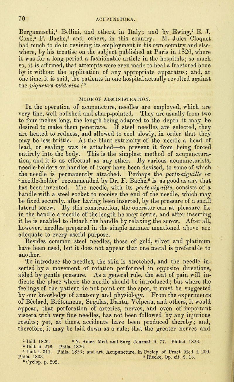 Bergamaschi,1 Bellini, and others, in Italy; and by Ewing,2 E. J. Coxe,3 F. Bache,4 and others, in this country. M. Jules Cloquet had much to do in reviving its employment in his own country and else- where, by his treatise on the subject published at Paris in 1826, where it was for a long period a fashionable article in the hospitals; so much so, it is affirmed, that attempts were even made to heal a fractured bone by it without the application of any appropriate apparatus; and, at one time, it is said, the patients in one hospital actually revolted against the piqueurs medecins !5 MODE OF ADMINISTRATION. In the operation of acupuncture, needles are employed, which are very fine, well polished and sharp-pointed. They are usually from two to four inches long, the length being adapted to the depth it may be desired to make them penetrate. If steel needles are selected, they are heated to redness, and allowed to cool slowly, in order that they may be less brittle. At the blunt extremity of the needle a head of lead, or sealing wax is attached—to prevent it from being forced entirely into the body. This is the simplest method of acupunctura- tion, and it is as effectual as any other. By various acupuncturists, needle-holders or handles of ivory have been devised, to some of which the needle is permanently attached. Perhaps the porte-aiguille or ' needle-holder' recommended by Dr. F. Bache,6 is as good as any that has been invented. The needle, with its porte-aiguille, consists of a handle with a steel socket to receive the end of the needle, which may be fixed securely, after having been inserted, by the pressure of a small lateral screw. By this construction, the operator can at pleasure fix in the handle a needle of the length he may desire, and after inserting it he is enabled to detach the handle by relaxing the screw. After all, however, needles prepared in the simple manner mentioned above are adequate to every useful purpose. Besides common steel needles, those of gold, silver and platinum have been used, but it does not appear that one metal is preferable to another. To introduce the needles, the skin is stretched, and the needle in- serted by a movement of rotation performed in opposite directions, aided by gentle pressure. As a general rule, the seat of pain will in- dicate the place where the needle should be introduced; but where the feelings of the patient do not point out the spot, it must be suggested by our knowledge of anatomy and physiology. From the experiments of Beclard, Bretonneau, Segalas, Bantu, Velpeau, and others, it would appear, that perforation of arteries, nerves, and even of important viscera with very fine needles, has not been followed by any injurious results; yet, at times, accidents have been produced thereby; and, therefore, it may be laid down as a rule, that the greater nerves and 1 Ibid. 1826. 2 N. Amer. Med. and Surg. Journal, ii. 77. Philad. 1826. s Ibid. ii. 27/6. Phila. 1826. 4 Ibid. i. 311. Phila. 1326; and art. Acupuncture, in Cyclop, of Pract. Med. i. 200. Phila. 1833. 5 Riecke, Op. cit. S. 13. 6 Cyclop, p. 202.