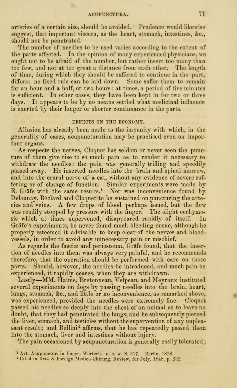 arteries of a certain size, shouM lie avoided. Prudence would lib suggest, tlnii important viscera, as the heart, stomach, intestines, &c, should not be penetrated. The number of needles to be nsed varies aooording to the extent ef tlie parts affected. In tlic opinion of many experirnr-od physician ought not to be afraid of the number, but rather inserl too many than too few, ami not at too great a distance from each Other. The length of time, daring which they should be Buffered to continue in the part, differs: no fixed rule can be laid down. Some suffer them to remain for an hour and a half, or two hours: at times, a period of five minutes is sufficient. In other cases, they have been kept in for two or three days. It appears to be by no means settled what medicinal influence is exerted by their longer or shorter continuance in the parts. EFFECTS ON THE ECONOMY. Allusion has already been made to the impunity with which, in the generality of cases, acupuncturation may be practised even on impor- tant organs. As respects the nerves, Cloquet has seldom or never seen the punc- ture of them give rise to so much pain as to render it necessary to withdraw the needles: the pain was generally trifling and speedily passed away. lie inserted needles into the brain and spinal marrow, and into the crural nerve of a cat, without any evidence of severe suf- fering or of change of function. Similar experiments were made by E. Griife with the same results.1 Nor was inconvenience found by Delaunay, Beclard and Cloquet to be sustained on puncturing the arte- ries and veins. A few drops of blood perhaps issued, but the flow was readily stopped by pressure with the finger. The slight ecchymo- sis which at times supervened, disappeared rapidly of itself. In Grafe's experiments, he never found much bleeding ensue, although he properly esteemed it advisable to keep clear of the nerves and blood- vessels, in order to avoid any unnecessary pain or mischief. As regards the fascine and periosteum, Griife found, that the inser- tion of needles into them was always very painful, and he recommends therefore, that the operation should be performed with care on those parts. Should, however, the needles be introduced, and much pain be experienced, it rapidly ceases, when they are withdrawn. Lastly—MM. Haime, Bretonneau, Velpeau, and Meyranx instituted several experiments on dogs by passing needles into the brain, heart, lungs, stomach, &c, and little or no inconvenience, as remarked above, was experienced, provided the needles were extremely fine. Cloquet passed his needles so deeply into the chest of an animal as to leave no doubt, that they had penetrated the lungs, and he subsequently pierced the liver, stomach, and testicles without the supervention of any unplea- sant result; and Bellini2 affirms, that he has repeatedly passed them into the stomach, liver and intestines without injury. The pain occasioned by acupuncturation is generally easily tolerated ; 1 Art. Acupunctur. in Encyc. Wtirterb., r. s. w. S. 317. Berlin, 1S-JS.