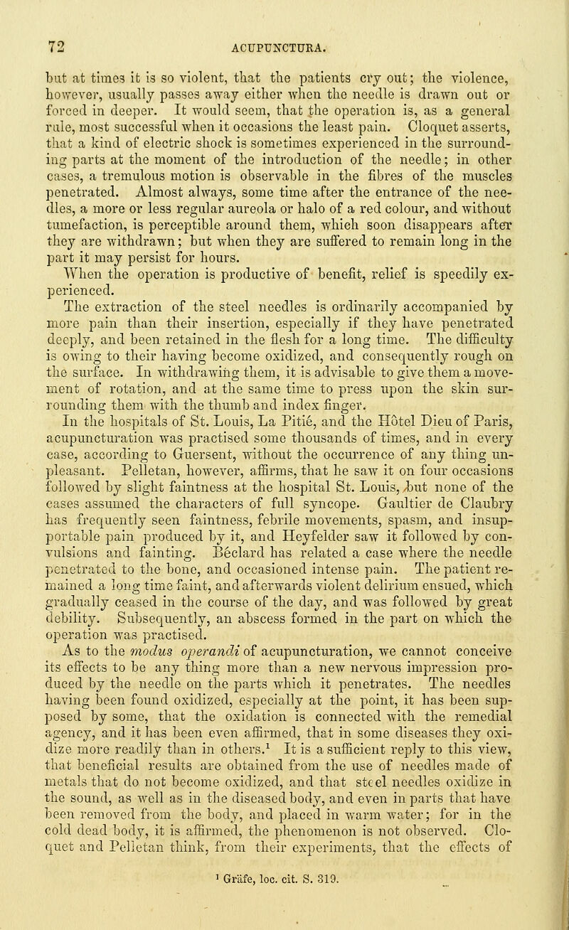 but at times it is so violent, that the patients cry out; the violence, however, usually passes away either when the needle is drawn out or forced in deeper. It would seem, that the operation is, as a general rule, most successful when it occasions the least pain. Cloquet asserts, that a kind of electric shock is sometimes experienced in the surround- ing parts at the moment of the introduction of the needle; in other cases, a tremulous motion is observable in the fibres of the muscles penetrated. Almost always, some time after the entrance of the nee- dles, a more or less regular aureola or halo of a red colour, and without tumefaction, is perceptible around them, which soon disappears after they are withdrawn; but when they are suffered to remain long in the part it may persist for hours. When the operation is productive of benefit, relief is speedily ex- perienced. The extraction of the steel needles is ordinarily accompanied by more pain than their insertion, especially if they have penetrated deeply, and been retained in the flesh for a long time. The difficulty is owing to their having become oxidized, and consequently rough on the surface. In withdrawing them, it is advisable to give them a move- ment of rotation, and at the same time to press upon the skin sur- rounding them with the thumb and index finger. In the hospitals of St. Louis, La Pitie, and the Hotel Dieu of Paris, acupuncturation was practised some thousands of times, and in every case, according to Guersent, without the occurrence of any thing un- pleasant. Pelletan, however, affirms, that he saw it on four occasions followed by slight faintness at the hospital St. Louis, /but none of the cases assumed the characters of full syncope. Gaultier de Claubry has frequently seen faintness, febrile movements, spasm, and insup- portable pain produced by it, and Heyfelcler saw it followed by con- vulsions and fainting. Beclard has related a case where the needle penetrated to the bone, and occasioned intense pain. The patient re- mained a long time faint, and afterwards violent delirium ensued, which gradually ceased in the course of the day, and was followed by great debility. Subsequently, an abscess formed in the part on which the operation was practised. As to the modus operandi of acupuncturation, we cannot conceive its effects to be any thing more than a new nervous impression pro- duced by the needle on the parts which it penetrates. The needles having been found oxidized, especially at the point, it has been sup- posed by some, that the oxidation is connected with the remedial agency, and it has been even affirmed, that in some diseases they oxi- dize more readily than in others.1 It is a sufficient reply to this view, that beneficial results are obtained from the use of needles made of metals that do not become oxidized, and that steel needles oxidize in the sound, as well as in the diseased body, and even in parts that have been removed from the body, and placed in warm water; for in the cold dead body, it is affirmed, the phenomenon is not observed. Clo- quet and Pelletan think, from their experiments, that the effects of 1 Grafe, loc. cit. S. 319.