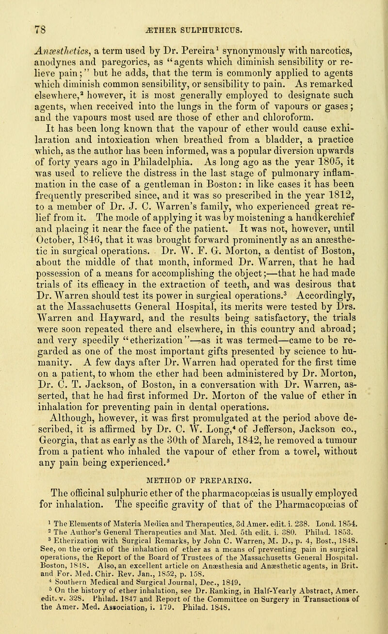 An [esthetics, a term used by Dr. Pereira1 synonymously with narcotics, anodynes and paregorics, as agents which diminish sensibility or re- lieve pain; but he adds, that the term is commonly applied to agents which diminish common sensibility, or sensibility to pain. As remarked elsewhere,2 however, it is most generally employed to designate such agents, when received into the lungs in the form of vapours or gases; and the vapours most used are those of ether and chloroform. It has been long known that the vapour of ether would cause exhi- laration and intoxication when breathed from a bladder, a practice which, as the author has been informed, was a popular diversion upwards of forty years ago in Philadelphia. As long ago as the year 1805, it was used to relieve the distress in the last stage of pulmonary inflam- mation in the case of a gentleman in Boston: in like cases it has been frequently prescribed since, and it was so prescribed in the year 1812, to a member of Dr. J. C. Warren's family, who experienced great re- lief from it. The mode of applying it was by moistening a handkerchief and placing it near the face of the patient. It was not, however, until October, 1846, that it was brought forward prominently as an anaesthe- tic in surgical operations. Dr. W. F. G. Morton, a dentist of Boston, about the middle of that month, informed Dr. Warren, that he had possession of a means for accomplishing the object;—that he had made trials of its efficacy in the extraction of teeth, and was desirous that Dr. Warren should test its power in surgical operations.3 Accordingly, at the Massachusetts General Hospital, its merits were tested by Drs. Warren and Hayward, and the results being satisfactory, the trials were soon repeated there and elsewhere, in this country and abroad; and very speedily  etherization —ras it was termed—came to be re- garded as one of the most important gifts presented by science to hu- manity. A few days after Dr. Warren had operated for the first time on a patient, to whom the ether had been administered by Dr. Morton, Dr. C. T. Jackson, of Boston, in a conversation with Dr. Warren, as- serted, that he had first informed Dr. Morton of the value of ether in inhalation for preventing pain in dental operations. Although, however, it was first promulgated at the period above de- scribed, it is affirmed by Dr. C. W. Long,4 of Jefferson, Jackson co., Georgia, that as early as the 30th of March, 1842, he removed a tumour from a patient who inhaled the vapour of ether from a towel, without any pain being experienced.5 METHOD OF PREPARING. The officinal sulphuric ether of the pharmacopoeias is usually employed for inhalation. The specific gravity of that of the Pharmacopoeias of 1 The Elements of Materia Medica and Therapeutics, 3d Amer. edit. i. 238. Lond. 1854. 2 The Author's General Therapeutics and Mat. Med. 5th edit. i. 380. Philad. 1853. 3 Etherization with Surgical Remarks, by John C. Warren, M. D., p. 4, Bost., 1848. See, on the origin of the inhalation of ether as a means of preventing pain in surgical operations, the Report of the Board of Trustees of the Massachusetts General Hospital. Boston, 1848. Also, an excellent article on Anaesthesia and Anaesthetic agents, in Brit, and For. Med. Chir. Rev. Jan., 1852, p. 158. 4 Southern Medical and Surgical Journal, Dec, 1849. 5 On the history of ether inhalation, see Dr. Ranking, in Half-Yearly Abstract, Amer. edit. v. 328. Philad. 1847 and Report of the Committee on Surgery in Transactions of the Amer. Med. Association, i. 179. Philad. 1848.