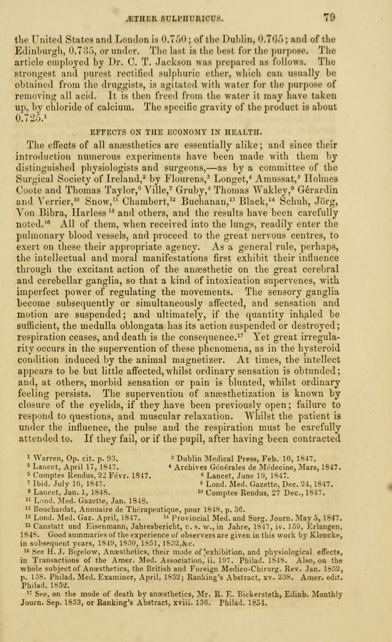 tlie United States and London is 0.750: of the I >uUin, 0.765; and of the Edinburgh, 0.735, or nnder. The last isthebeel for the purpoee. The article employed by Dr. C. T. Jackson iraa prepared as follows. The Btrongest and purest reotified sulphuric ether, which can usually be obtained from the druggists, is agitated with water for the purpose of removing all aoid. It is thru freed from the water it may have tal.cn up, by chloride of calcium. The specific gravity of the product is about 0.725.1 EFFECTS ON THE ECONOMY IX HEALTH. The effects of all anaesthetics arc essentially alike; and since their introduction numerous experiments have been made with them l>y distinguished physiologists and surgeons,—as by a committee of the Surgical Society of Ireland,2 by Flourens,3 Longet,'1 Amussat,' Holmes Ooote and Thomas Taylor,0 Yille,7 Gruby,8 Thomas Waklcy,0 (Jerardin and Vender,10 Snow,11 (Jhambert,12 Buchanan,13 Black,M Schuh, J5rg, Aon Bibra, llarless15 and others, and the results have been carefully noted.'6 All of them, when received into the lungs, readily enter the pulmonary blood vessels, and proceed to the great nervous centres, to exert on these their appropriate agency. As a general rule, perhaps, the intellectual and moral manifestations first exhibit their influence through the excitant action of the anesthetic on the great cerebral and cerebellar ganglia, so that a kind of intoxication supervenes, with imperfect power of regulating the movements. The sensory ganglia become subsequently or simultaneously affected, and sensation and motion are suspended; and ultimately, if the quantity inhaled be sufficient, the medulla oblongata has its action suspended or destroyed; respiration ceases, and death is the consequence.17 Yet great irregula- rity occurs in the supervention of these phenomena, as in the hysteroid condition induced by the animal magnetizer. At times, the intellect appears to be but little affected, whilst ordinary sensation is obtunded; and, at others, morbid sensation or pain is blunted, whilst ordinary feeling persists. The supervention of anesthetization is known by closure of the eyelids, if they .have been previously open; failure to respond to questions, and muscular relaxation. Whilst the patient is under the influence, the pulse and the respiration must be carefully attended to. If they fail, or if the pupil, after having been contracted I Warren, Op. cit. p. 93. 2 Dublin Medical Press, Feb. 10, 1S47. s Lancet, April 17, Is 17. * Archives Gt-nerales de Midecine, Mars, 1S47. 5 Comptes Rendus, 21 Fcvr. 1S-17. 6 Lancet, June 19, 1847. » Ibid. July 10, 1847. 8 Lonu\ Med. Gazette, Dec. 2-1,1847. » Lancet, Jan. 1, 1848.  Comptes Rendus, 27 Dec, lb 17. II Lond. Med. Gazette, Jan. 1S4S. » Boochardat, Annnaire de Therapeutique, pour 1848, p. 36. 13 Lond. Med. Gaz. April, 1847.  Provincial Med. and Surg. Journ. May 5, 1847. 15 Canstatt und Eisenmann, Jahresbericht, u. s. w., in Jahre, 1847, iv. 159, Erlangen, 1848. Good summaries of the experience of observers are given in this work by Klencke, in subsequent years, 1S49, 1S50, 1851, lS52,&c. 16 See H.J. Bigelow, Anaesthetics, their mode of [exhibition, and physiological effects, in Transactions of the Amer. Med. Association, ii. 197. Philad. Is 18. Also, on the whole subject of Anaesthetics, the British and Foreign Medico-Chirurg. Rev. Jan. L853, p. 158. Philad. Med. Examiner, April. 1852; Ranking's Abstract, xv. 238. Amer. edit. Philad. 1S5-2. 17 See, on the mode of death by anesthetics, Mr. R. E. Bickersteth, Edinb. Monthly Journ. Sep. 1S53, or Ranking's Abstract, xviii. 136. Philad. 1851.