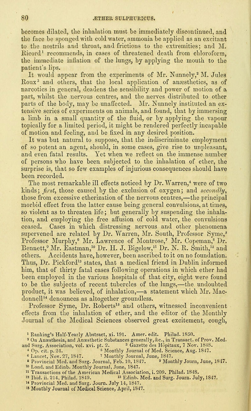 becomes dilated, the inhalation must be immediately discontinued, and the face be sponged with cold water, ammonia be applied as an excitant to the nostrils and throat, and frictions to the extremities; and M. Bicord1 recommends, in cases of threatened death from chloroform, the immediate inflation of the lungs, by applying the mouth to the patient's lips. It would appear from the experiments of Mr. Nunnely,2 M. Jules Roux3 and others, that the local application of anaesthetics, as of narcotics in general, deadens the sensibility and power of motion of a part, whilst the nervous centres, and the nerves distributed to other parts of the body, may be unaffected. Mr. Nunnely instituted an ex- tensive series of experiments on animals, and found, that by immersing a limb in a small quantity of the fluid, or by applying the vapour topically for a limited period, it might be rendered perfectly incapable of motion and feeling, and be fixed in any desired position. It was but natural to suppose, that the indiscriminate employment of so potent an agent, should, in some cases, give rise to unpleasant, and even fatal results. Yet when we reflect on the immense number of persons who have been subjected to the inhalation of ether, the surprise is, that so few examples of injurious consequences should have been recorded. The most remarkable ill effects noticed by Dr. Warren,4 were of two kinds; fi?°st, those caused by the exclusion of oxygen; and secondly, those from excessive etherization of the nervous centres,—the principal morbid effect from the latter cause being general convulsions, at times, so violent as to threaten life; but generally by suspending the inhala- tion, and employing the free affusion of cold water, the convulsions ceased. Cases in which distressing nervous and other phenomena supervened are related by Dr. Warren, Mr. South, Professor Syme,5 Professor Murphy,6 Mr. Lawrence of Montrose,7 Mr. Copeman,8 Dr. Bennett,9 Mr. Eastman,10 Dr. II. J. Bigelow,11 Dr. N. R. Smith,12 and others. Accidents have, however, been ascribed to it on no foundation. Thus, Dr. Pickford13 states, that a medical friend in Dublin informed him, that of thirty fatal cases following operations in which ether had been employed in the various hospitals of that city, eight were found to be the subjects of recent tubercles of the lungs,—the undoubted product, it was believed, of inhalation,—a statement which Mr. Mac- donnell14 denounces as altogether groundless. Professor Syme, Dr. Roberts15 and others, witnessed inconvenient effects from the inhalation of ether, and the editor of the Monthly Journal of the Medical Sciences observed great excitement, cough, 1 Ranking's Half-Yearly Abstract, xi. 191. Amer. edit. Philad. 1850. 2 On Anaesthesia, and Anaesthetic Substances generally, &c, in Transact, of Prov. Med. and Surg. Association, vol. xvi. pt. 2. 3 Gazette des Hopitaux, 7 Nov. 1848. *■ Op. cit. p. 24. 5 Monthly Journal of Med. Science, Aug. 1847. 6 Lancet, Nov. 27,1847. ' Monthly Journal, June, 1847. 8 Provincial Med. and Surg. Journal, Feb. 10, 1847. 9 Monthly Journ, June, 1847. 10 Lond. and Edinb. Monthly Journal, June, 1847. 11 Transactions of the American Medical Association, i. 209. Philad. 1848. » Ibid. ii. 214, Philad. 1S49. » Edinb. Med. and Surg. Journ. July, 1S47. u Provincial Med. and Surg. Journ. July 14, 1847. u Monthly Journal of Medical Science, April, 1847.