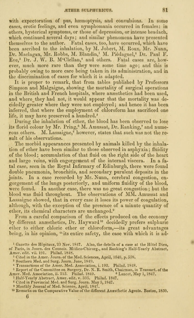 with expectoration of pus, luetnoptysis, and convulsions. In some oases, erotic feelings, and even nymphomania ooonrred in females: in others, hysterical symptoms, or those of depression, or intense headaoh, which continued several days; and similar phenomena have presented themselves to tho author. Fatal oases, too, have occurred, which hare been ascribed to the inhalation, by M. Jobert, .M. Roux, Mr. Nunn, Dr. Maclagan, Mr. Robbs, M. Blandin,1 M. Pi6dagneV Dr. Paul I'. Eve,3 Dr. J. W. r>. M'Clellan/ and others. Fatal cases are, how- ever, much more rare than they weir BOme time ago; and this is probably owing to more care being taken in its administration, and in the discrimination of cases for which it is adapted. It is proper to remark, that from tables published by Professors Simpson and Malgaigne, showing the mortality of surgical operations in the British and French hospitals, where anaesthetics had been used, and where^they had not, it would appear that the mortality was de- cidedly greater where they were not employed; and hence it has been inferred, that where the employment of chloroform has sacrificed one life, it may have preserved a hundred.5 During the inhalation of ether, the blood has been observed to lose its florid colour by Mr. Pring,6 M. Amussat, Dr. Hanking,7 and nume- rous others. M. Lassaigne,8 however, states that such was not the re- sult of his observations. The morbid appearances presented by animals killed by the inhala- tion of ether have been similar to those observed in asphyxia; fluidity of the blood; accumulation of that fluid on the right side of the heart and large veins, with engorgement of the internal viscera. In a fa- tal case, seen in the Royal Infirmary of Edinburgh, there were found double pneumonia, bronchitis, and secondary purulent deposits in the joints. In a case recorded by Mr. Nunn, cerebral congestion, en- gorgement of the lungs posteriorly, and uniform fluidity of the blood, were found. In another case, there was no great congestion; but the blood was fluid throughout. The observations of MM. Amussat and Lassaigne showed, that in every case it loses its power of coagulation, although, with the exception of the presence of a minute quantity of ether, its chemical characters are unchanged.9 From a careful comparison of the effects produced on the economy by different anaesthetics, Dr. Hayward10 decidedly prefers sulphuric ether to either chloric ether or chloroform,—its great advantages being, in his opinion, its entire safety, the ease with which it is ad- 1 Gazette des H6pitaax, 23 Nov. IS 17. Also, the details of a case at the Hotel Dieu, of Paris, in Journ. des Connois. Medico-Chirurg., and Ranking's Half-Yearly Abstract, Amer. edit. vii. 191. Philad. ISIS. 2 Cited in the Amer. Journ. of the Med. Sciences, April, 184S, p. 55S. 3 Southern Med. and Surg. Journ. June, 1849. * Transactions of the Amer. Med. Association, i. 192. Philad. ISIS. 5 Report of the Committee on Surgery, Dr. N. R. Smith, Chairman, in Transact, of the Amer. Med. Association, ii. 213. Philad. 1819. c Lancet, May 1, IS 17. ' Half-Yearly Abstract, Amer. edit. v. 335. Philad. 1847. 8 Cited in Provincial Med. and Surg. Journ. May 5, 1S47. 9 Monthly Journal of Med. Science, April, 1847. 10 Remarks on the Comparative Value of the different Anaesthetic Agents. Boston, 1850. 6