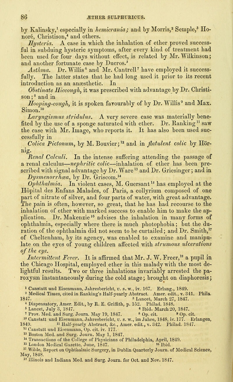 by Kalinsky,1 especially in hemicrania; and by Morris,2 Seniple,3 Ho- nore, Christison,4 and others. Hysteria. A case in which the inhalation of ether proved success- ful in subduing hysteric symptoms, after every kind of treatment had been used for four days without effect, is related by Mr. Wilkinson; and another fortunate case by Ducros.5 Asthma. Dr. Willis6 and Mr. Cantrell7 have employed it success- fully. The latter states that he had long used it prior to its recent introduction as an anaesthetic. In Obstinate Hiccough, it was prescribed with advantage by Dr. Christi- son ;8 and in Hooping-cough, it is spoken favourably of by Dr. Willis9 and Max. Simon.10 Laryngismus stridulus. A very severe case was materially bene- fited by the use of a sponge saturated with ether. Dr. Ranking u saw the case with Mr. Image, who reports it. It has also been used suc- cessfully in Colica Pictonum, by M. Bouvier;12 and in flatulent colic by Hor- nig- Renal Calculi. In the intense suffering attending the passage of a renal calculus—nephritic colic—inhalation of ether has been pre- scribed with signal advantage by Dr. Ware13 and Dr. Griesinger; and in Dysmenorrhea, by Dr. Griscom.14 Ophthalmia. In violent cases, M. Guersant15 has employed at the Hopital des Enfans Malades, of Paris, a collyrium composed of one part of nitrate of silver, and four parts of water, with great advantage. The pain is often, however, so great, that he has had recourse to the inhalation of ether with marked success to enable him to make the ap- plication. Dr. Makenzie16 advises the inhalation in many forms of ophthalmia, especially where there is much photophobia; but the du- ration of the ophthalmia did not seem to be curtailed; and Dr. Smith,17 of Cheltenham, by its agency, was enabled to examine and manipu- late on the eyes of young children affected with strumous ulcerations of the eye. Intermittent Fever. It is affirmed that Mr. J. W. Freer,18 a pupil in the Chicago Hospital, employed ether in this malady with the most de- lightful results. Two or three inhalations invariably arrested the pa- roxysm instantaneously during the cold stage; brought on diaphoresis; 1 Canstatt und Eisenmann, Jahresbericht, u. s. w., iv. 167. Erlang., 1849. 2 Medical Times, cited in Banking's Half-yearly Abstract. Amer. edit., v. 341. Phila. 1847. 3 Lancet, March 27, 1847. 4 Dispensatory, Amer. Edit., by R. E. Griffith, p. 152. Philad. 1848. 5 Lancet, July 3, 1847. « Ibid. March 20, 1847. 7 Prov. Med. and Surg. Journ. May 19, 1847. 8 Op. cit. 9 Op. cit. 10 Canstatt und Eisenmann, Jahresbericht, u. s. w., im Jahre, 1848, iv. 177. Erlangen, 1849.  Half-yearly Abstract, &c, Amer. edit., v. 342. Philad. 1847. 12 Canstatt und Eisenmann, Op. cit. iv. 177. 13 Boston Med. and Surg. Journ. May 1, 1847. u Transactions of the College of Physicians of Philadelphia, April, 1849. 15 London Medical Gazette, June, 1847. 16 Ibid. 27 Wilde, Report on Ophthalmic Surgery, in Dublin Quarterly Journ. of Medical Science, May, 1848. i8 Illinois and Indiana Med. and Surg. Journ. for Oct. and Nov. 1847.