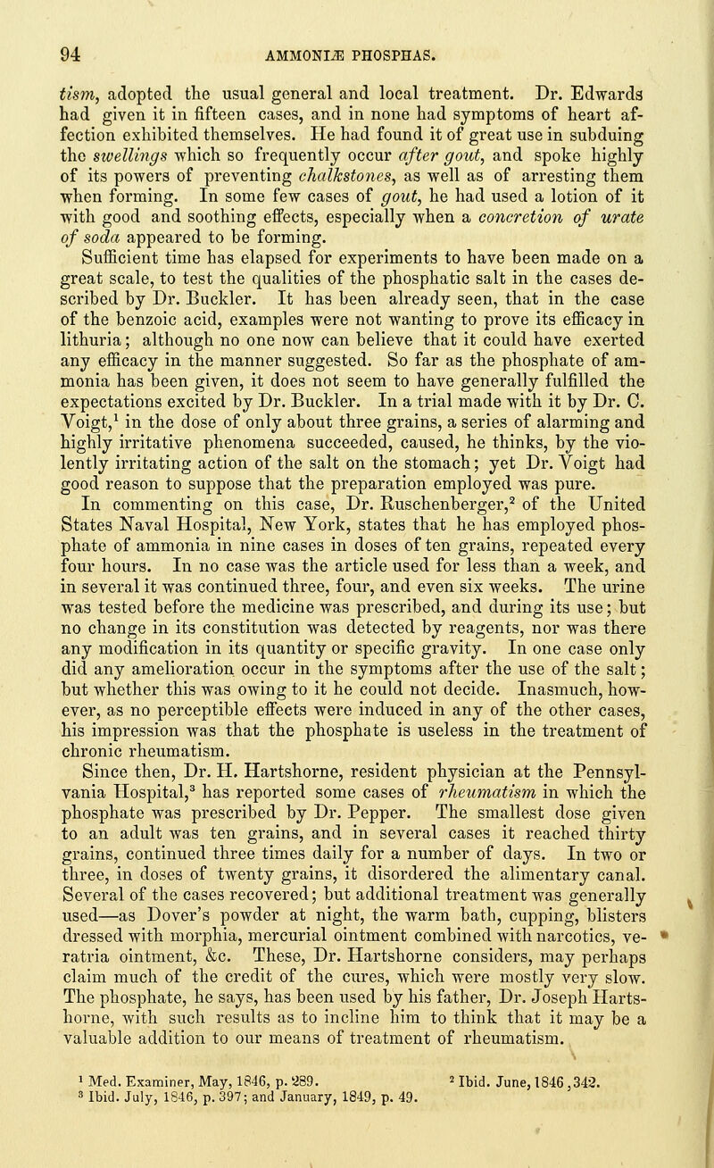 tism, adopted the usual general and local treatment. Dr. Edwards had given it in fifteen cases, and in none had symptoms of heart af- fection exhibited themselves. He had found it of great use in subduing the swellings which so frequently occur after gout, and spoke highly of its powers of preventing chalkstones, as well as of arresting them when forming. In some few cases of gout, he had used a lotion of it with good and soothing effects, especially when a concretion of urate of soda appeared to be forming. Sufficient time has elapsed for experiments to have been made on a great scale, to test the qualities of the phosphatic salt in the cases de- scribed by Dr. Buckler. It has been already seen, that in the case of the benzoic acid, examples were not wanting to prove its efficacy in lithuria; although no one now can believe that it could have exerted any efficacy in the manner suggested. So far as the phosphate of am- monia has been given, it does not seem to have generally fulfilled the expectations excited by Dr. Buckler. In a trial made with it by Dr. C. Voigt,1 in the dose of only about three grains, a series of alarming and highly irritative phenomena succeeded, caused, he thinks, by the vio- lently irritating action of the salt on the stomach; yet Dr. Voigt had good reason to suppose that the preparation employed was pure. In commenting on this case, Dr. Ruschenberger,2 of the United States Naval Hospital, New York, states that he has employed phos- phate of ammonia in nine cases in doses of ten grains, repeated every four hours. In no case was the article used for less than a week, and in several it was continued three, four, and even six weeks. The urine was tested before the medicine was prescribed, and during its use; but no change in its constitution was detected by reagents, nor was there any modification in its quantity or specific gravity. In one case only did any amelioration occur in the symptoms after the use of the salt; but whether this was owing to it he could not decide. Inasmuch, how- ever, as no perceptible effects were induced in any of the other cases, his impression was that the phosphate is useless in the treatment of chronic rheumatism. Since then, Dr. H. Hartshorne, resident physician at the Pennsyl- vania Hospital,3 has reported some cases of rheumatism in which the phosphate was prescribed by Dr. Pepper. The smallest dose given to an adult was ten grains, and in several cases it reached thirty grains, continued three times daily for a number of days. In two or three, in doses of twenty grains, it disordered the alimentary canal. Several of the cases recovered; but additional treatment was generally used—as Dover's powder at night, the warm bath, cupping, blisters dressed with morphia, mercurial ointment combined with narcotics, ve- ratria ointment, &c. These, Dr. Hartshorne considers, may perhaps claim much of the credit of the cures, which were mostly very slow. The phosphate, he says, has been used by his father, Dr. Joseph Harts- horne, with such results as to incline him to think that it may be a valuable addition to our means of treatment of rheumatism. 1 Med. Examiner, May, 1846, p. '289. 2 Ibid. June, 1846,342. 3 Ibid. July, 1846, p. 397; and January, 1849, p. 49.