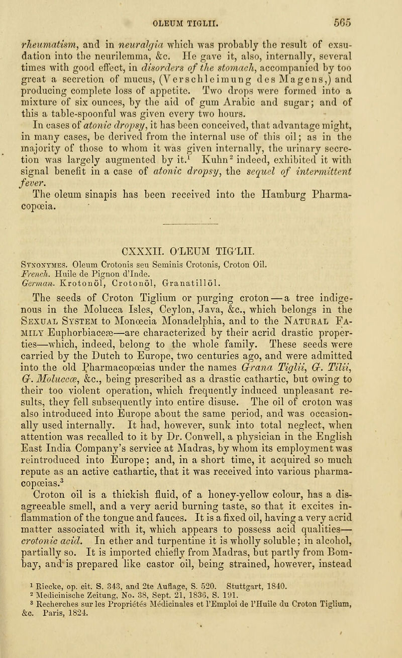rheumatism, and in neuralgia which was probably the result of exsu- dation into the neurilemma, &c. He gave it, also, internally, several times with good effect, in disorders of the stomach, accompanied by too great a secretion of mucus, (Verschlcimung des Ma gens,) and producing complete loss of appetite. Two drops were formed into a mixture of six ounces, by the aid of gum Arabic and sugar; and of this a table-spoonful was given every two hours. In cases of atonic dropsy, it has been conceived, that advantage might, in many cases, be derived from the internal use of this oil; as in the majority of those to whom it was given internally, the urinary secre- tion was largely augmented by it.1 Kuhn2 indeed, exhibited it with signal benefit in a case of atonic dropsy, the sequel of intermittent fever. The oleum sinapis has been received into the Hamburg Pharma- copoeia. CXXXII. O'LEUM TIG'LII. Syxoxtmes. Oleurn Crotonis seu Seniinis Crotonis, Croton Oil. French. Huile de Pignon d'Inde. German. Krotonol, Crotonol, Granatillol. The seeds of Croton Tiglium or purging croton — a tree indige- nous in the Molucca Isles, Ceylon, Java, &c, which belongs in the Sexual System to Monoecia Monadelphia, and to the Natural Fa- mily Euphorbiacese—are characterized by their acrid drastic proper- ties—which, indeed, belong to the whole family. These seeds were carried by the Dutch to Europe, two centuries ago, and were admitted into the old Pharmacopoeias under the names G-rana Tiglii, Cr. Tilii, Gr. Molucca?, &c, being prescribed as a drastic cathartic, but owing to their too violent operation, which frequently induced unpleasant re- sults, they fell subsequently into entire disuse. The oil of croton was also introduced into Europe about the same period, and was occasion- ally used internally. It had, however, sunk into total neglect, when attention was recalled to it by Dr. Conwell, a physician in the English East India Company's service at Madras, by whom its employment was reintroduced into Europe; and, in a short time, it acquired so much repute as an active cathartic, that it was received into various pharma- copoeias.3 Croton oil is a thickish fluid, of a honey-yellow colour, has a dis- agreeable smell, and a very acrid burning taste, so that it excites in- flammation of the tongue and fauces. It is a fixed oil, having a very acrid matter associated with it, which appears to possess acid qualities— crotonic acid. In ether and turpentine it is wholly soluble; in alcohol, partially so. It is imported chiefly from Madras, but partly from Bom- bay, and is prepared like castor oil, being strained, however, instead 1 Riecke, op. cit. S. 343, and 2te Auflage, S. 520. Stuttgart, 1840. 2 Medicinische Zeitung, No. 38, Sept. 21, 1836, S. 191. 3 Recherches sur les Proprietes Medicinales et l'Emploi de l'Huile du Croton Tiglium, &c. Paris, 1824.