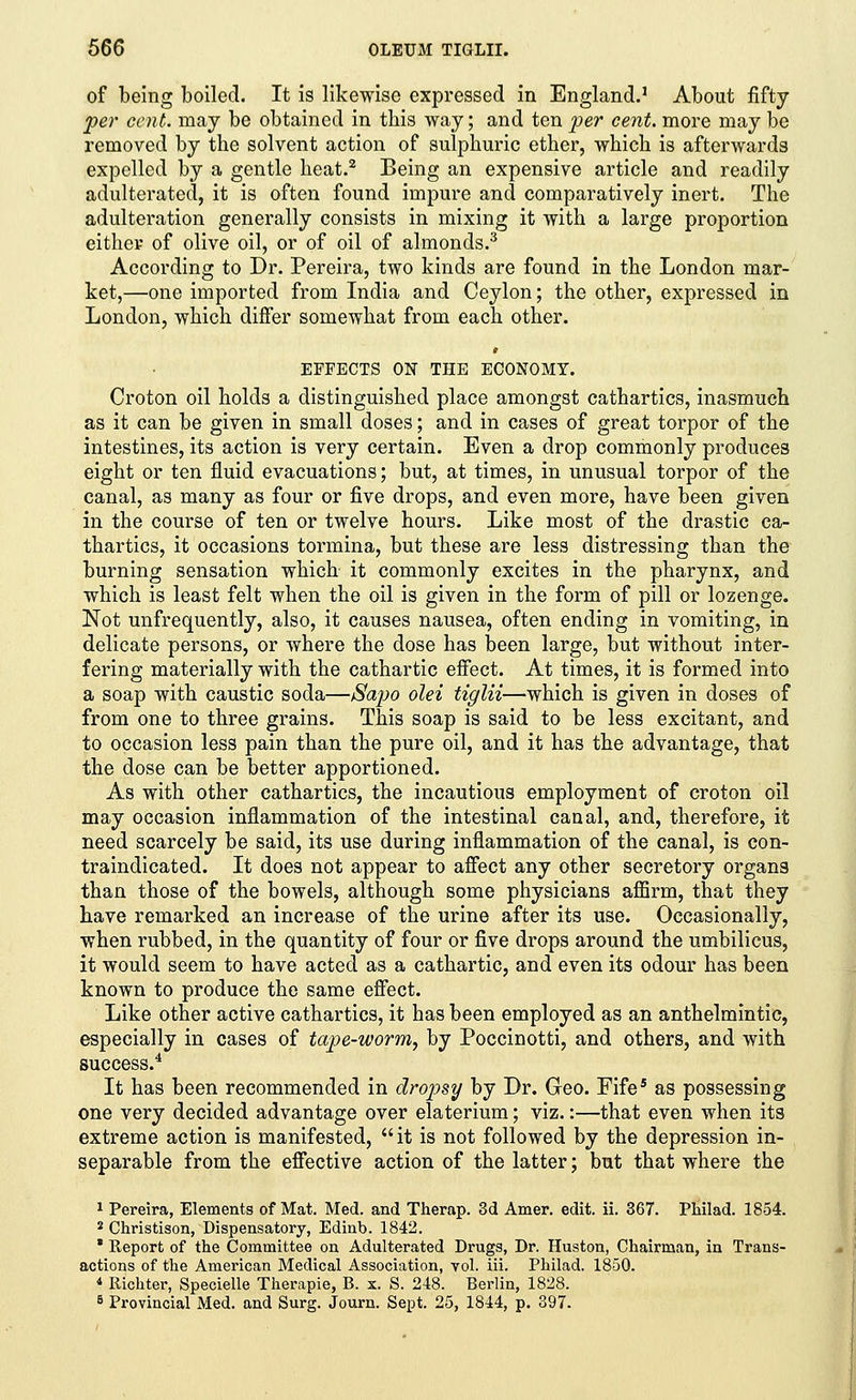 of being boiled. It is likewise expressed in England.1 About fifty per cent, may be obtained in this way; and ten per cent, more may be removed by the solvent action of sulphuric ether, which is afterwards expelled by a gentle heat.2 Being an expensive article and readily adulterated, it is often found impure and comparatively inert. The adulteration generally consists in mixing it with a large proportion either of olive oil, or of oil of almonds.3 According to Dr. Pereira, two kinds are found in the London mar- ket,—one imported from India and Ceylon; the other, expressed in London, which differ somewhat from each other. EFFECTS ON THE ECONOMY. Croton oil holds a distinguished place amongst cathartics, inasmuch as it can be given in small doses; and in cases of great torpor of the intestines, its action is very certain. Even a drop commonly produces eight or ten fluid evacuations; but, at times, in unusual torpor of the canal, as many as four or five drops, and even more, have been given in the course of ten or twelve hours. Like most of the drastic ca- thartics, it occasions tormina, but these are less distressing than the burning sensation which it commonly excites in the pharynx, and which is least felt when the oil is given in the form of pill or lozenge. Not unfrequently, also, it causes nausea, often ending in vomiting, in delicate persons, or where the dose has been large, but without inter- fering materially with the cathartic effect. At times, it is formed into a soap with caustic soda—Sapo olei tiglii—which is given in doses of from one to three grains. This soap is said to be less excitant, and to occasion less pain than the pure oil, and it has the advantage, that the dose can be better apportioned. As with other cathartics, the incautious employment of croton oil may occasion inflammation of the intestinal canal, and, therefore, it need scarcely be said, its use during inflammation of the canal, is con- traindicated. It does not appear to affect any other secretory organs than those of the bowels, although some physicians affirm, that they have remarked an increase of the urine after its use. Occasionally, when rubbed, in the quantity of four or five drops around the umbilicus, it would seem to have acted as a cathartic, and even its odour has been known to produce the same effect. Like other active cathartics, it has been employed as an anthelmintic, especially in cases of tape-worm, by Poccinotti, and others, and with success.4 It has been recommended in dropsy by Dr. Geo. Fife5 as possessing one very decided advantage over elaterium; viz.:—that even when its extreme action is manifested, it is not followed by the depression in- separable from the effective action of the latter; but that where the 1 Pereira, Elements of Mat. Med. and Therap. 3d Amer. edit. ii. 367. Philad. 1854. 2 Christison, Dispensatory, Edinb. 1842. * Report of the Committee on Adulterated Drugs, Dr. Huston, Chairman, in Trans- actions of the American Medical Association, vol. iii. Philad. 1850. * Richter, Specielle Therapie, B. x. S. 248. Berlin, 1828. 5 Provincial Med. and Surg. Journ. Sept. 25, 1814, p. 397.