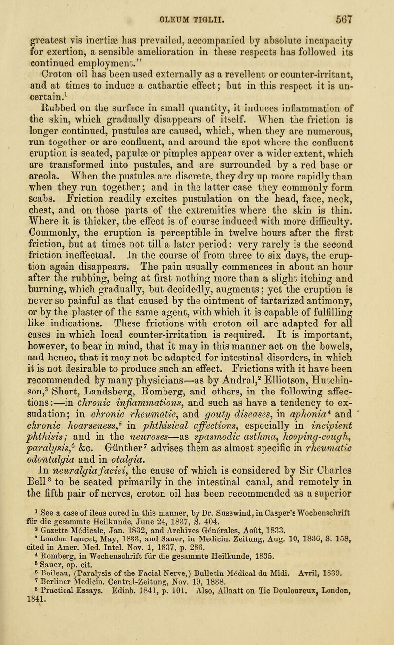 greatest vis incrtioe lias prevailed, accompanied by absolute incapacity for exertion, a sensible amelioration in these respects has followed its continued employment. Croton oil has been used externally as a revellent or counter-irritant, and at times to induce a cathartic effect; but in this respect it is un- certain.1 Rubbed on the surface in small quantity, it induces inflammation of the skin, which gradually disappears of itself. When the friction is longer continued, pustules are caused, which, when they are numerous, run together or are confluent, and around the spot where the confluent eruption is seated, papulae or pimples appear over a wider extent, which are transformed into pustules, and are surrounded by a red base or areola. When the pustules are discrete, they dry up more rapidly than when they run together; and in the latter case they commonly form scabs. Friction readily excites pustulation on the head, face, neck, chest, and on those parts of the extremities where the skin is thin. Where it is thicker, the effect is of course induced with more difficulty. Commonly, the eruption is perceptible in twelve hours after the first friction, but at times not till a later period: very rarely is the second friction ineffectual. In the course of from three to six days, the erup- tion again disappears. The pain usually commences in about an hour after the rubbing, being at first nothing more than a slight itching and burning, which gradually, but decidedly, augments; yet the eruption is never so painful as that caused by the ointment of tartarized antimony, or by the plaster of the same agent, with which it is capable of fulfilling like indications. These frictions with croton oil are adapted for all cases in which local counter-irritation is required. It is important, however, to bear in mind, that it may in this manner act on the bowels, and hence, that it may not be adapted for intestinal disorders, in which it is not desirable to produce such an effect. Frictions with it have been recommended by many physicians—as by Andral,2 Elliotson, Hutchin- son,3 Short, Landsberg, Romberg, and others, in the following affec- tions :—in chronic inflammations, and such as have a tendency to ex- sudation; in chronic rheumatic, and gouty diseases, in aphonia* and chronic hoarseness,5 in phthisical affections, especially in incipient phthisis; and in the neuroses—as spasmodic asthma, hooping-cough, paralysis,6 &c. Giinther7 advises them as almost specific in rheumatic odontalgia and in otalgia. In neuralgia faciei, the cause of which is considered by Sir Charles Bell8 to be seated primarily in the intestinal canal, and remotely in the fifth pair of nerves, croton oil has been recommended as a superior 1 See a case of ileus cured in this manner, by Dr. Susewind, in Casper's Wochenschrift fur die gesammte Heilkunde, June 24, 1837, S. 404. 2 Gazette M6dicale, Jan. 1832, and Archives Centrales, Aout, 1833. * London Lancet, May, 1833, and Sauer, in Medicin. Zeitung, Aug. 10, 1836, S. 158, cited in Amer. Med. Intel. Nov. 1, 1837, p. 286. * Romberg, in Wochenschrift fur die gesammte Heilkunde, 1835. 6 Sauer, op. cit. 6 Boileau, (Paralysis of the Facial Nerve,) Bulletin Medical du Midi. Avril, 1839. 7 Berliner Medicin. Central-Zeitung, Nov. 19, 1838. 8 Practical Essays. Edinb. 1841, p. 101. Also, Allnatt on Tic Douloureux, London, 1841.