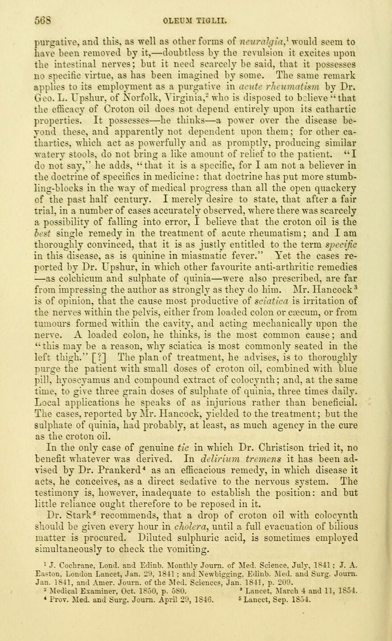 purgative, and this, as 'well as other forms of newralgia* would seeui to have been removed by it,—doubtless by the revulsion it exeites upon the intestinal nerves: but it need scarcely be said, that it possesses DO specific virtue, as has been imagined by some. The same remark applies to its employment as a purgative in acute rheumatism by Dr. Geo. L. Upshur, of Norfolk, Virginia,- who is disposed to believe that the efficacy of Croton oil does not depend entirely upon its cathartic properties. It possesses—he thinks—a power over the disease be- yond these, and apparently not dependent upon them; for other ca- thartics, which act as powerfully and as promptly, producing similar watery stools, do not bring a like amount of relief to the patient. I do not say, he adds, that it is a specific, for I am not a believer in the doctrine of specifics in medicine: that doctrine has put more stumb- ling-blocks in the way of medical progress than all the open quackery of the past half century. I merely desire to state, that after a fair trial, in a number of cases accurately observed, where there was scarcely a possibility of falling into error, I believe that the croton oil is the best single remedy in the treatment of acute rheumatism; and I am thoroughly convinced, that it is as justly entitled to the term specific in this disease, as is quinine in miasmatic fever. Yet the cases re- ported by Dr. Upshur, in which other favourite anti-arthritic remedies —as colchicum and sulphate of quinia—were also prescribed, are far from impressing the author as strongly as they do him. Mr. Hancock3 is of opinion, that the cause most productive of sciatica is irritation of the nerves within the pelvis, either from loaded colon or caecum, or from tumours formed within the cavity, and acting mechanically upon the nerve. A loaded colon, he thinks, is the most common cause; and this may be a reason, why sciatica is most commonly seated in the left thigh. [?] The plan of treatment, he advises, is to thoroughly purge the patient with small doses of croton oil, combined with blue pill, hyoscyamus and compound extract of eoloeynth; and, at the same time, to give three grain doses of sulphate of quinia, three times daily. Local applications he speaks of as injurious rather than beneficial. The cases, reported by Mr. Hancock, yielded to the treatment; but the sulphate of quinia, had probably, at least, as much agency in the cure as the croton oil. In the only case of genuine tie in which Dr. Christison tried it, no benefit whatever was derived. In delirium tremens it has been ad- vised by Dr. Prankerd4 as an efficacious remedy, in which disease it acts, he conceives, as a direct sedative to the nervous system. The testimony is, however, inadequate to establish the position: and but little reliance ought therefore to be reposed in it. Dr. Stark5 recommends, that a drop of croton oil with eoloeynth should be given every hour in cholera, until a full evacuation of bilious matter is procured. Diluted sulphuric acid, is sometimes employed simultaneously to check the vomiting. 1 J. Cochrane, Lond. and Edinb. Monthly Journ. of Med. Science. July. 1841: J. A. Easton. London Lancet. Jan. 29, 1811: and Nevrbigging. Edinb. Med. and Surg. Journ. Jan. 1841, and Amer. Journ. of the Med. Sciences, Jan. 1841, p. 209. 2 Medical Examiner. Oct. 1850, p. 580. 3 Lancet. March 4 and 11, 1854 * Prov. Med. and Surg. Journ. April 29, 1816. 6 Lancet, Sep. 1854