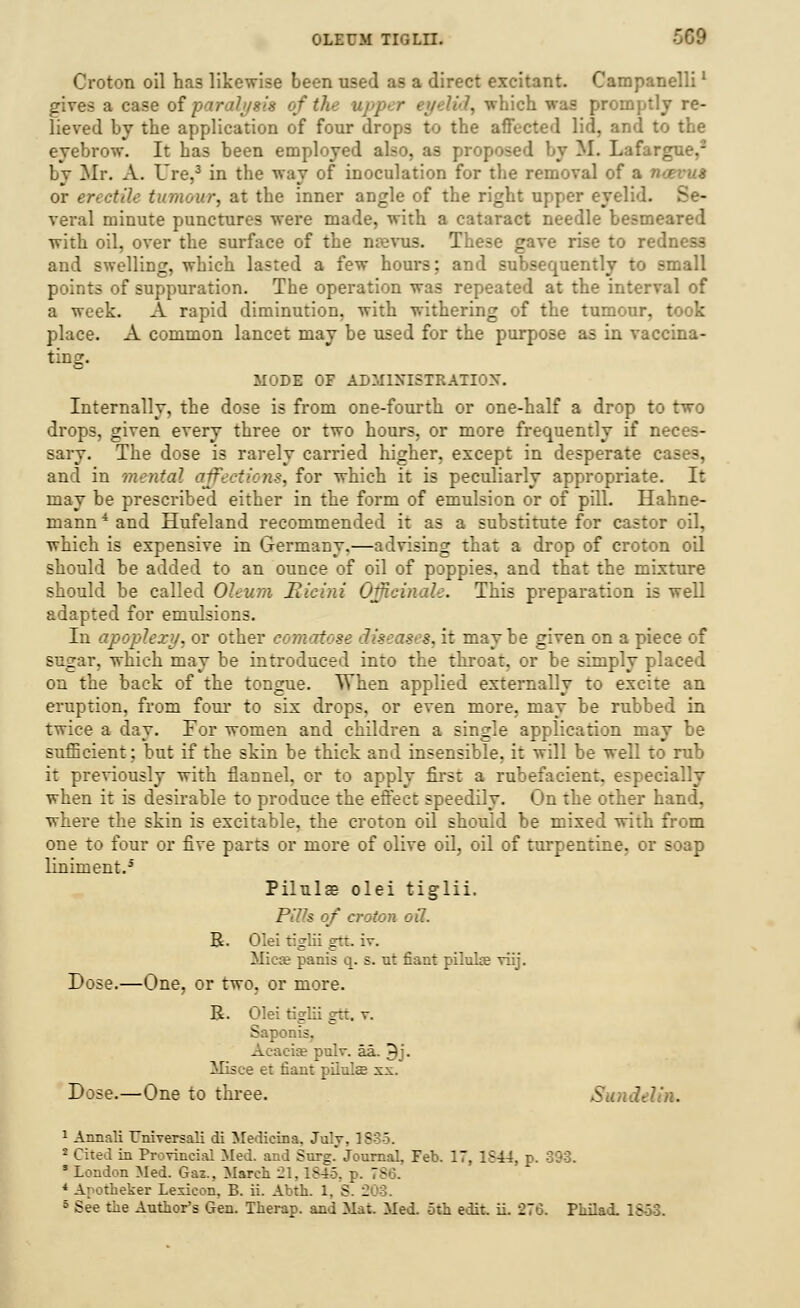 Croton oil has likewise been used as a direct excitant. Campanellil gives a case of paralysis of th 'd, which was promptly re- lieved by the application of four drops to the affected lid, and to the eyebrow. It has been employed also, as prop M. Lafargue,2 Ly Mr. A. Ure,3 in the way of inoculation for the removal of a )■ or erectile tumour, at the inner angle of the right upper eyelid. Se- veral minute punctures were made, with a cataract needle besmeared with oil, over the surface of the nrevus. These gave rise to redness and swelling, which lasted a few hours; and subsequently to small points of suppuration. The operation was repeated at the interval of a week. A rapid diminution, with withering of the tumour, took place. A common lancet may be used for the purpose as in vaccina- ting. MODE OF ADMINISTRATION. Internally, the dose is from one-fourth or one-half a drop to two drops, given every three or two hours, or more frequently if neces- sary. The dose is rarely carried higher, except in desperate cases, and in mental affections, for which it is peculiarly appropriate. It may be prescribed either in the form of emulsion or of pill. Hahne- mann 4 and Hufeland recommended it as a substitute for castor oil, which is expensive in Germany.—advising that a drop of croton oil should be added to an ounce of oil of poppies, and that the mixture should be called Oleum Rieini Officinale. This preparation is well adapted for emulsions. In apoplexy, or other comatose diseases, it maybe given on a piece of sugar, which may be introduced into the throat, or be simply placed on the back of the tongue. When applied externally to excite an eruption, from four to six drops, or even more, may be rubbed in twice a day. For women and children a single application may be sufficient; but if the skin be thick and insensible, it will be well to rub it previously with flannel, or to apply first a rubefacient, especi when it is desirable to produce the effect speedily. On the other hand, where the skin is excitable, the croton oil should be mixed with from one to four or five parts or more of olive oil, oil of turpentine, or soap liniment.i Pilulae olei tiglii. Pills of croton oil. R. Olei tiglii gtt. iv. Mica? panis q. s. ut fiant piluhe viij. Dose.—One, or two, or more. R. Olei tiglii grc. v. Saponis. Acacia? pulv. aa. 9j. ICsce et tiant pilule xx. Dose.—One to three. Sundeh'n. 1 Annali T/niversali di Medieina. July. 1835. 1 Cited in Provincial Med. .. I Surg. Journal, Feb. 17, 1S44, p. 393. 5 London Med. Gaz., March 21,1845, p. 786, * Apotheker Lexicon. B. ii. Abth. 1. S. 2 5 See the Author's Gen. Therap. and Mat. Med. 5th edit. ii. 276. Philad. 1S-53.
