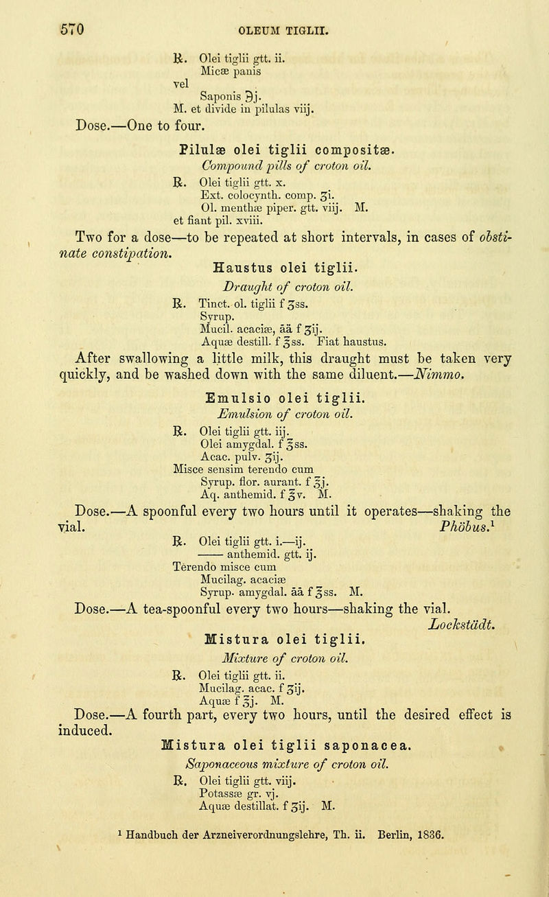 R. Olei tiglii gtt. ii. Micse pauis vel Saponis 9j. M. et divide iu pilulas viij. Dose.—One to four. PilulsB olei tiglii compositse. Compound pills of croton oil. R. Olei tiglii gtt. x. Ext. eolocyntk. comp. gi. 01. menthas piper, gtt. viij. M. et fiant pil. xviii. Two for a dose—to be repeated at short intervals, in cases of obsti- nate constipation. Haustus olei tiglii. Draught of croton oil. R. Tinct. ol. tiglii f^ss. Syrup. Mucil. acacias, aa, f gij. Aquas destill. f 3ss. Fiat haustus. After swallowing a little milk, this draught must be taken very quickly, and be washed down with the same diluent.—Nimmo. Emulsio olei tiglii. Emulsion of croton oil. R. Olei tiglii gtt. iij. Olei amygdal. f §ss. Acac. pulv. gij. Misce sensim terendo cum Syrup, dor. aurant. f 5j. Aq. authemid. f 5 v. M. Dose.—A spoonful every two hours until it operates—shaking the yial. Phobus.1 R. Olei tiglii gtt. i.—ij. anthemid. gtt. ij. Terendo misce cum Mucilag. acacias Syrup, amygdal. aa. f ^ss. M. Dose.—A tea-spoonful every two hours—shaking the vial. Locksttidt. Mistura olei tiglii. Mixture of croton oil. R. Olei tiglii gtt. ii. Mucilag. acac. f 3y. Aquas fjlj. M. Dose.—A fourth part, every two hours, until the desired effect is induced. Mistura olei tiglii saponacea. Saponaceous mixture of croton oil. R. Olei tiglii gtt. viij. Potasses gr. vj. Aquas destillat. f gij. M. 1 Handbuch der Arzneiverordnungslehre, Th. ii. Berlin, 1836.