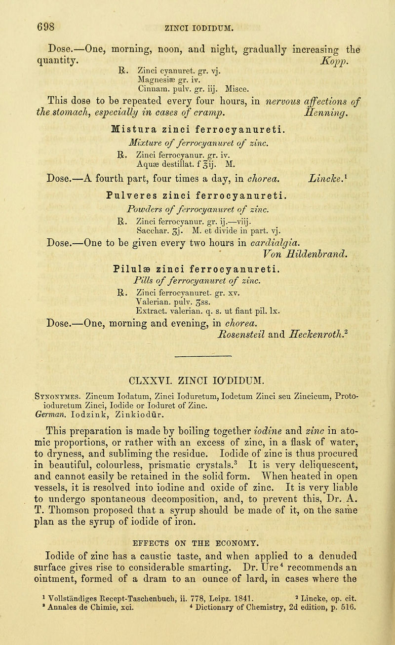Dose.—One, morning, noon, and night, gradually increasing the quantity. Kopp. R. Zinci cyanuret. gr. vj. Magnesiae gr. iv. Cinnam. pulv. gr. iij. Misce. This dose to be repeated every four hours, in nervous affections of the stomach, especially in cases of cramp. Henning. Mistura zinci ferrocyanureti. Mixture of ferroeyanuret of zinc. R. Zinci ferrocyanur. gr. iv. Aquse destillat. f ^ij. M. Dose.—A fourth part, four times a day, in chorea. Lincke.1 Pulveres zinci ferrocyanureti. Powders of ferroeyanuret of zinc. R. Zinci ferrocyanur. gr. ij.—viij. Sacchar. 3j. M. et divide in part. vj. Dose.—One to be given every two hours in cardialgia. Von Hildenbrand. Pilulss zinci ferrocyanureti. Pills of ferroeyanuret of zinc. R. Zinci ferroeyanuret. gr. xv. Valerian, pulv. gss. Extract, valerian, q. s. ut fiant pil. lx. Dose.—One, morning and evening, in chorea. Rosensteil and Hechenroth? CLXXVI. ZINCI IO'DIDUM. Stnontmes. Zincum Iodatum, Zinci Ioduretum, Iodetum Zinci seu Zincicum, Proto- ioduretum Zinci, Iodide or Ioduret of Zinc. German. Iodzink, Zinkiodur. This preparation is made by boiling together iodine and zinc in ato- mic proportions, or rather with an excess of zinc, in a flask of water, to dryness, and subliming the residue. Iodide of zinc is thus procured in beautiful, colourless, prismatic crystals.3 It is very deliquescent, and cannot easily be retained in the solid form. When heated in open vessels, it is resolved into iodine and oxide of zinc. It is very liable to undergo spontaneous decomposition, and, to prevent this, Dr. A. T. Thomson proposed that a syrup should be made of it, on the same plan as the syrup of iodide of iron. EFFECTS ON THE ECONOMY. Iodide of zinc has a caustic taste, and when applied to a denuded surface gives rise to considerable smarting. Dr. Ure4 recommends an ointment, formed of a dram to an ounce of lard, in cases where the 1 Vollst'andiges Recept-Taschenbuch, ii. 778, Leipz. 1841. 2 Lincke, op. cit. s Annales de Chimie, xci. i Dictionary of Chemistry, 2d edition, p. 516.
