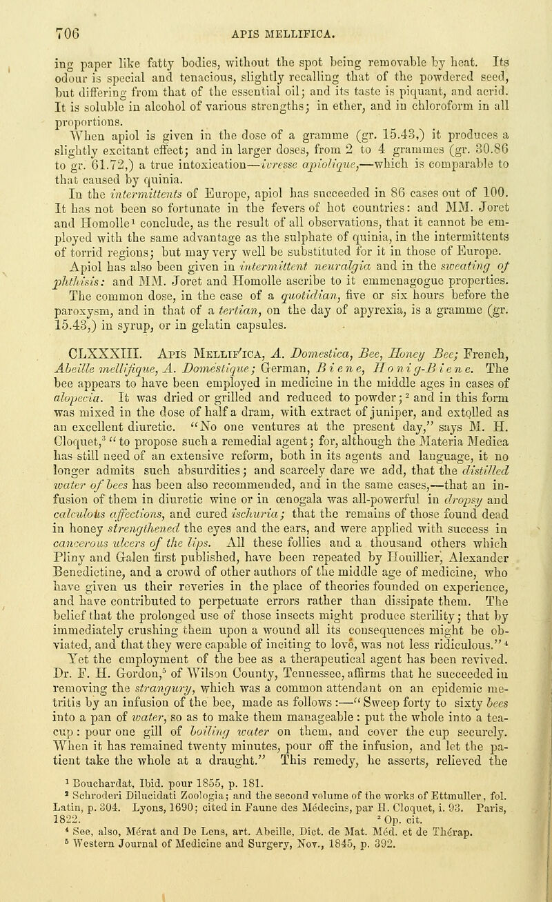 TOG APIS MELLIFICA. ing paper like fatty bodies, without the spot being removable by heat. Its odour is special and tenacious, slightly recalling that of the powdered seed, but differing from that of the essential oil; and its taste is piquant, and acrid. It is soluble in alcohol of various strengths; in ether, and in chloroform in all proportions. When apiol is given in the dose of a gramme (gr. 15.43,) it produces a slightly excitant effect; and in larger doses, from 2 to 4 grammes (gr. 30.86 to gr. 61.72,) a true intoxication—ivresse apiolique,—which is comparable to that caused by quinia. In the intermittents of Europe, apiol has succeeded in 86 cases out of 100. It has not been so fortunate in the fevers of hot countries: and MM. Joret and Ilomollex conclude, as the result of all observations, that it cannot be em- ployed with the same advantage as the sulphate of quinia, in the intermittents of torrid regions; but may very well be substituted for it in those of Europe. Apiol has also been given in intermittent neuralgia and in the sweating of phthisis: and MM. Joret and Homolle ascribe to it emmenagogue properties. The common dose, in the case of a quotidian, five or six hours before the paroxysm, and in that of a tertian, on the day of apyrexia, is a gramme (gr. 15.43,) in syrup, or in gelatin capsules. CLXXXIII. Apis Mellif'ica, A. Domestica, Bee, Honey Bee; French, Abeille mellifique, A. Domestique; German, Biene, Honig-B iene. The bee appears to have been employed in medicine in the middle ages in cases of alopecia. It was dried or grilled and reduced to powder;2 and in this form was mixed in the dose of half a dram, with extract of juniper, and extolled as an excellent diuretic. No one ventures at the present day/' says M. H. Cloquet,3 to propose such a remedial agent; for, although the Materia Medica has still need of an extensive reform, both in its agents and language, it no longer admits such absurdities; and scarcely dare we add, that the distilled water of bees has been also recommended, and in the same cases,—that an in- fusion of them in diuretic wine or in cenogala was all-powerful in dropsy and calculous affections, and cured ischuria; that the remains of those found dead in honey strengthened the eyes and the ears, and were applied with success in cancerous ulcers of the lips. All these follies and a thousand others which Pliny and Galen first published, have been repeated by Houillier!, Alexander Benedictine, and a crowd of other authors of the middle age of medicine, who have given us their reveries in the place of theories founded on experience, and have contributed to perpetuate errors rather than dissipate them. The belief that the prolonged use of those insects might produce sterility; that by immediately crushing them upon a wound all its consequences might be ob- viated, and that they were capable of inciting to love, was not less ridiculous.4 Yet the employment of the bee as a therapeutical agent has been revived. Dr. F. H. Gordon,5 of Wilson County, Tennessee, affirms that he succeeded in removing the strangury, which was a common attendant on an epidemic me- tritis by an infusion of the bee, made as follows :— Sweep forty to sixty bees into a pan of water, so as to make them manageable: put the whole into a tea- cup : pour one gill of boiling water on them, and cover the cup securely. When it has remained twenty minutes, pour off the infusion, and let the pa- tient take the whole at a draught. This remedy, he asserts, relieved the 1 Bouchardat, Ibid, pour 1855, p. 181. 3 Schroderi Dilucidati Zoologia; and the second volume of the -works of Ettaiuller, fol. Latin, p. 304. Lyons, 1690; cited in Faune des Medecins, par H. Cloquet, i. 93. Paris, 1822. 3 Op. cit. * See, also, Merat and De Lens, art. Abeille, Diet, de Mat. Med. et de Therap.