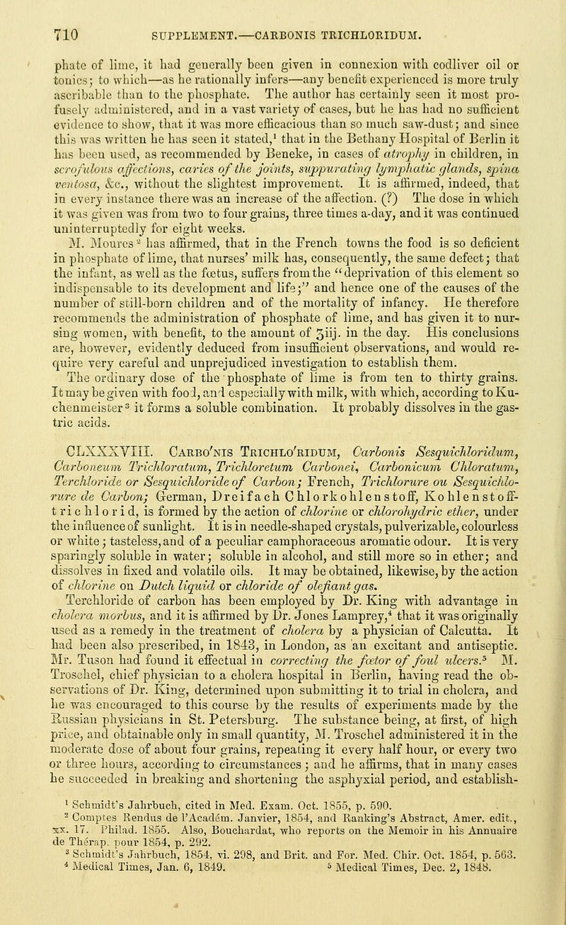 phate of lime, it had generally been given in connexion with codliver oil or tonics; to which—as he rationally infers—any benefit experienced is more truly ascribable than to the phosphate. The author has certainly seen it most pro- fusely administered, and in a vast variety of cases, but he has had no sufficient evidence to show, that it was more efficacious than so much saw-dust; and since this was written he has seen it stated,1 that in the Bethany Hospital of Berlin it has been used, as recommended by Beneke, in cases of atrophy in children, in scrofulous affections, caries of the joints, suppurating lymphatic glands, spina ventosa, &c, without the slightest improvement. It is affirmed, indeed, that in every instance there was an increase of the affection. (?) The dose in which it was given was from two to four grains, three times a-day, and it was continued uninterruptedly for eight weeks. M. Moures 'z has affirmed, that in the French towns the food is so deficient in phosphate of lime, that nurses' milk has, consequently, the same defect; that the infant, as well as the foetus, suffers from the  deprivation of this element so indispensable to its development and life; and hence one of the causes of the number of still-born children and of the mortality of infancy. He therefore recommends the administration of phosphate of lime, and has given it to nur- sing women, with benefit, to the amount of 3iij- in the day. His conclusions are, however, evidently deduced from insufficient observations, and would re- quire very careful and unprejudiced investigation to establish them. The ordinary dose of the phosphate of lime is from ten to thirty grains. It may be given with food, and especially with milk, with which, according to Ku- chenmeister3 it forms a soluble combination. It probably dissolves in the gas- tric acids. CLXXXVIII. Carbo'nis Trichlo'ridum, Oarbonis Sesquichloridum, C'arhoneum TricMoratum, Trichloretum Carbonei, Carbonicum Chloratum, Terchloride or iSesquichloride of Carbon; French, Trichlorure on Sesquichlo- rure de Carbon; German, Dreifach C hlorkohlen s toff, Kohlenstoff- t ri c h 1 o r i d, is formed by the action of chlorine or chlorohydric ether, under the influence of sunlight. It is in needle-shaped crystals, pulverizable, colourless or white; tasteless, and of a peculiar camphoraceous aromatic odour. It is very sparingly soluble in water; soluble in alcohol, and still more so in ether; and dissolves in fixed and volatile oils. It may be obtained, likewise, by the action of chlorine on Dutch liquid or chloride of olefiant gas. Terchloride of carbon has been employed by Dr. King with advantage in cholera morbus, and it is affirmed by Dr. Jones Lamprey/ that it was originally used as a remedy in the treatment of cholera by a physician of Calcutta. It had been also prescribed, in 1843, in London, as an excitant and antiseptic. Mr. Tuson had found it effectual in correcting the fxtor of fotd ideers.5 M. Troschel, chief physician to a cholera hospital in Berlin, having read the ob- servations of Dr. King, determined upon submitting it to trial in cholera, and he was encouraged to this course by the results of experiments made by the Kussian physicians in St. Petersburg. The substance being, at first, of high price, and obtainable only in small quantity, M. Troschel administered it in the moderate dose of about four grains, repeating it every half hour, or every two or three hours, according to circumstances ; and he affirms, that in many cases he succeeded in breaking and shortening the asphyxial periodj and establish- 1 Schmidt's Jahrbuch, cited in Med. Exam. Oct. 1855, p. 590. 2 Comptes Ilendus de l'Academ. Janvier, 1854, and Ranking's Abstract, Amer. edit., xx. 17. Philad. 1855. Also, Bouchardat, who reports on the Memoir in his Annuaire de Therap. pour 1854, p. 292. 3 Schmidt's Jahrbuch, 1854, vl 298, and Brit, and For. Med. Chir. Oct, 1854, p. 563. 4 Medical Times, Jan. 6, 1849. * Medical Times, Dec. 2, 1848.