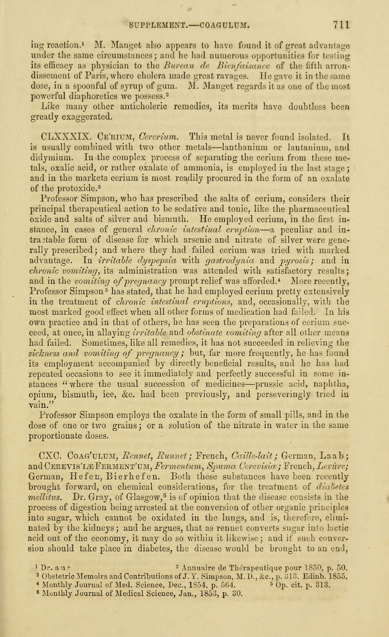 ing reaction.1 M. Mariget also appears to have found it of great advantage under the same circumstances; and he had numerous opportunities for I its efficacy as physician to the Bureau de Bienfaisance of the fifth arron- disscment of Paris, where cholera made great ravages. I [e gave it in flic same dose, in a spoonful of syrup of gum. iM. Manget regards it as one of the most powerful diaphoretics we possess.2 Like many other auticholeric remedies, its merits have doubtless been greatly exaggerated. CLXXXIX. Ce'rium, Cererium. This metal is never found isolated. It is usually combined with two other metals—lanthanium or lantanium, and didymium. In the complex process of separating the cerium from these me- tals, oxalic acid, or rather oxalate of ammonia, is employed in the last stage; and in the markets cerium is most readily procured in the form of an oxalate of the protoxide.3 Professor Simpson, who has prescribed the salts of cerium, considers their principal therapeutical action to be sedative and tonic, like the pharmaceutical oxide and salts of silver and bismuth. He employed cerium, in the first in- stance, in cases of general chronic intestinal eruption—a peculiar and in- tractable form of disease for which arsenic and nitrate of silver were gene- rally prescribed; and where they had failed cerium was tried with marked advantage. In irritable dyspepsia with gastrodynia and pyrosis; and in chronic vomiting, its administration was attended with satisfactory results; and in the vomiting of pregnancy prompt relief was afforded.* More recently, Professor Simpson5 has stated, that he had employed cerium pretty extensively in the treatment of chronic intestinal eruptions, and, occasionally, with the most marked good effect when all other forms of medication had failed. In his own practice and in that of others, he has seen the preparations of cerium suc- ceed, at once, in allaying irritable and obstinate vomiting after all other means had failed. Sometimes, like all remedies, it has not succeeded in relieving the sickness and vomiting of pregnancy ; but, far more frequently, he has found its employment accompanied by directly beneficial results, and he has had repeated occasions to see it immediately and perfectly successful in some in- stances where the usual succession of medicines—prussic acid, naphtha, opium, bismuth, ice, &c. had been previously, and perseveringly tried in vain. Professor Simpson employs the oxalate in the form of small pills, and in the dose of one or two grains j or a solution of the nitrate in water in the same proportionate doses. CXC. Coag'tjltjm, Rennet, Runnet; French, Caille-lait; German, Laab; andCEREVls'i^FERMENT'UM, Fermcntum, Spuma Cerevisicv; French, Lcviire; German, He fen, Bierhefen. Both these substances have been recently brought forward, on chemical considerations, for the treatment of diabetes mellitus. Br. Gray, of Glasgow,6 is of opinion that the disease consists in the process of digestion being arrested at the conversion of other organic principles into sugar, which cannot be oxidated in the lungs, and is, therefore, elimi- nated by the kidneys; and he argues, that as rennet converts sugar into lactic acid out of the economy, it may do so within it likewise; and if such conver- sion should take place in diabetes, the disease would be brought to an end, 1 Dr. an c 2 Annuaire de Tlu'rapeutique pour 1850, p. 50. 3 Obstetric Memoirs and Contributions of J. Y. Simpson, M. D., &c, p. 318. Edinb. 1855. i Monthly Journal of Med. Science, Dec, 1S54, p. 564. 5 Op. cit. p. 313. 8 Monthly Journal of Medical Science, Jan., 1853, p. 30.
