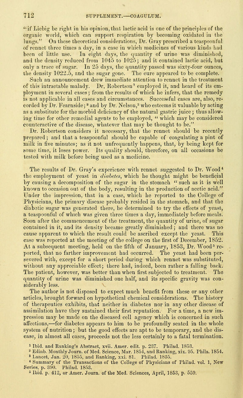 if Liebig be right iu his opinion, that lactic acid is one of the principles of the orgauic world, which can support respiration by becoming oxidated in the lungs. On these theoretical considerations, Dr. Gray prescribed a teaspoonful of rennet three times a day, in a case iu which medicines of various kinds had been of little use. In eight days, the quantity of urine was diminished, and the density reduced from 1045 to 1025; and it contained lactic acid, but only a trace of sugar. In 25 days, the quantity passed was sixty-four ounces, the density 1022.5, and the sugar gone. The cure appeared to be complete. Such an announcement drew immediate attention to rennet in the treatment of this intractable malady. Dr. Robertson1 employed it, and heard of its em- ployment in several cases ; from the results of which he infers, that the remedy is not applicable in all cases and circumstances. Successful cases are, also, re- corded by Dr. Fearnside;9 and by Dr. Nelson,3 who esteems it valuable by acting as a substitute for the morbid deficiency of the natural gastric juice; thus allow- ing time for other remedial agents to be employed,  which may be considered counteractive of the disease, whatever that may be thought to be. Dr. Robertson considers it necessary, that the rennet should be recently prepared; and that a teaspoonful should be capable of coagulating a pint of milk in five minutes; as it not unfrequently happens, that, by being kept for some time, it loses power. Its quality should, therefore, on all occasions be tested with milk before being used as a medicine. The results of Dr. Gray's experience with rennet suggested to Dr. Wood4 the employment of yeast in diabetes, which he thought might be beneficial by causing a decomposition of the sugar in the stomach  such as it is well known to occasion out of the body, resulting in the production of acetic acid. Under the impression, that in a case, which he reported to the College of Physicians, the primary disease probably resided in the stomach, and that the diabatic sugar was generated there, he determined to try the effects of yeast, a teaspoonful of which was given three times a day, immediately before meals. Soon after the commencement of the treatment, the quantity of urine, of sugar contained in it, and its density became greatly diminished; and there was no cause apparent to which the result could be ascribed except the yeast. This case was reported at the meeting of the college on the first of December, 1852. At a subsequent meeting, held on the fifth of January, 1853, Dr. Wood5 re- ported, that no farther improvement had occurred. The yeast had been per- severed with, except for a short period during which rennet was substituted, without any appreciable effect; there had, indeed, been rather a falling back. The patient, however, was better than when first subjected to treatment. The quantity of urine was diminished one half, and its specific gravity was con- siderably less. The author is not disposed to expect much benefit from these or any other articles, brought forward on hypothetical chemical considerations. The history of therapeutics exhibits, that neither in diabetes nor in any other disease of assimilation have they sustained their first reputation. For a time, a new im- pression may be made on the diseased cell agency which is concerned in such affections,—for diabetes appears to him to be profoundly seated in the whole system of nutrition; but the good effects are apt to be temporary, and the dis- ease, in almost all cases, proceeds not the less certainly to a fatal termination. 1 Ibid, and Ranking's Abstract, xvii. Amer. edit. p. 237. Philad. 1853. 2 Edinb. Monthly Journ. of Med. Science, Mar. 1854, and Ranking, xix. 95. Phila. 1854. s Lancet, Jan. 20, 1855, and Ranking, xxi. 81. Philad. 1855. 4 Summary of the Transactions of the College of Physicians of Philad. vol. 1, New Series, p. 390. Philad. 1853. 5 Ibid. p. 412, or Amer. Journ. of the Med. Sciences, April, 1853, p. 559.
