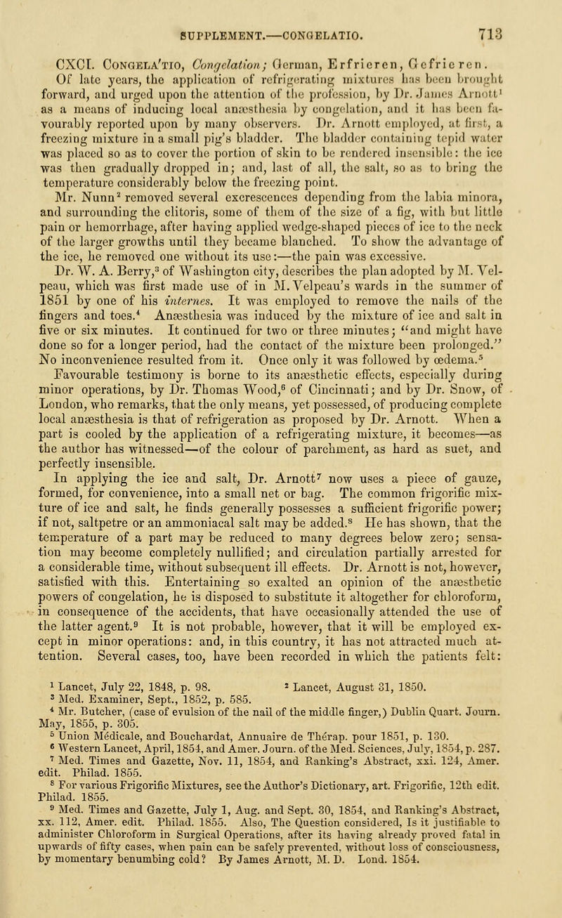 CXCl. Congela'tio, Congelation; German, Erfricrcn, Gcfriercn. Of late years, the application of refrigerating mixtures 1ms been brought forward, and urged upon the attention of the profession, by Dr. James Ajnotl' as a means of inducing local anaesthesia l>y congelation, and it has been fa- vourably reported upon by many observers. Dr. Arnott employed, at first, a freezing mixture in a small pig's bladder. The bladder containing tepid water was placed so as to cover the portion of skin to be rendered insensible: the ice was then gradually dropped in; and, last of all, the salt, so as to bring the temperature considerably below the freezing point. Mr. Nunn2 removed several excrescences depending from the labia minora, and surrounding the clitoris, some of them of the size of a fig, with but little pain or hemorrhage, after having applied wedge-shaped pieces of ice to the neck of the larger growths until they became blanched. To show the advantage of the ice, he removed one without its use:—the pain was excessive. Dr. W. A. Berry,3 of Washington city, describes the plan adopted by M. Vel- peau, which was first made use of in M. Velpeau's wards in the summer of 1851 by one of his internes. It was employed to remove the nails of the fingers and toes.4 Anaesthesia was induced by the mixture of ice and salt in five or six minutes. It continued for two or three minutes; and might have done so for a longer period, had the contact of the mixture been prolonged. No inconvenience resulted from it. Once only it was followed by oedema.5 Favourable testimony is borne to its anaasthetic effects, especially during minor operations, by Dr. Thomas Wood,6 of Cincinnati; and by Dr. Snow, of London, who remarks, that the only means, yet possessed, of producing complete local anaesthesia is that of refrigeration as proposed by Dr. Arnott. When a part is cooled by the application of a refrigerating mixture, it becomes—as the author has witnessed—of the colour of parchment, as hard as suet, and perfectly insensible. In applying the ice and salt, Dr. Arnott7 now uses a piece of gauze, formed, for convenience, into a small net or bag. The common frigorific mix- ture of ice and salt, he finds generally possesses a sufficient frigorific power; if not, saltpetre or an ammoniacal salt may be added.8 He has shown, that the temperature of a part may be reduced to many degrees below zero; sensa- tion may become completely nullified; and circulation partially arrested for a considerable time, without subsequent ill effects. Dr. Arnott is not, however, satisfied with this. Entertaining so exalted an opinion of the anaistbetic powers of congelation, he is disposed to substitute it altogether for chloroform, in consequence of the accidents, that have occasionally attended the use of the latter agent.9 It is not probable, however, that it will be employed ex- cept in minor operations: and, in this country, it has not attracted much at- tention. Several cases, too, have been recorded in which the patients felt: 1 Lancet, July 22, 1848, p. 98. * Lancet, August 31, 1850. 3 Med. Examiner, Sept., 1852, p. 585. * Mr. Butcher, (case of evulsion of the nail of the middle finger,) Dublin Quart. Journ. May, 1855, p. 805. 5 Union Medicale, and Bouchardat, Annuaire de Therap. pour 1851, p. 130. 6 Western Lancet, April, 1854, and Amer. Journ. of the Med. Sciences, July, 1854, p. 287. 7 Med. Times and Gazette, Nov. 11, 1854, and Ranking's Abstract, xxi. 124, Amer. edit. Philad. 1855. 8 For various Frigorific Mixtures, see the Author's Dictionary, art. Frigorific, 12th edit. Philad. 1855. 9 Med. Times and Gazette, July 1, Aug. and Sept. 30, 1854, and Banking's Abstract, xx. 112, Amer. edit. Philad. 1855. Also, The Question considered, Is it justifiable to administer Chloroform in Surgical Operations, after its having already proved fatal in upwards of fifty cases, when pain can be safely prevented, without loss of consciousness, by momentary benumbing cold? By James Arnott, M. D. Lond. 1S54.