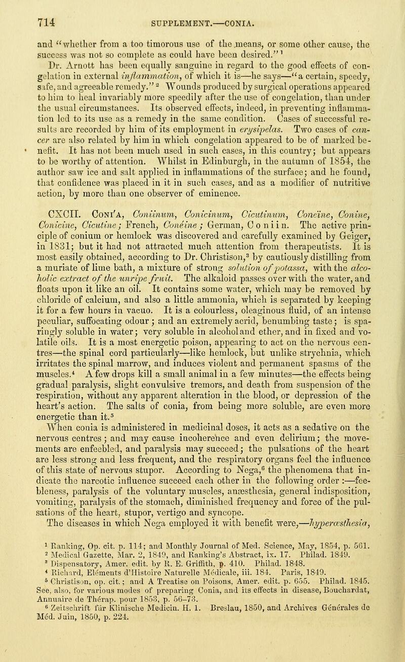 and whether from a too timorous use of the .means, or some other cause, the success was not so complete as could have been desired/'7 Dr. Arnott has been equally sanguine in regard to the good effects of con- gelation in external inflammation, of which it is—he says—a certain, speedy, safe, and agreeable remedy. a Wounds produced by surgical operations appeared to him to heal invariably more speedily after the use of congelation, than under the usual circumstances. Its observed effects, indeed, in preventing inflamma- tion led to its use as a remedy in the same condition. Cases of successful re- sults are recorded by him of its employment in erysipelas. Two cases of can- cer are also related by him in which congelation appeared to be of marked be- nefit. It has not been much used in such cases, in this country; but appears to be worthy of attention. Whilst in Edinburgh, in the autumn of 1854, the author saw ice and salt applied in inflammations of the surface; and he found, that confidence was placed in it in such cases, and as a modifier of nutritive action, by more than one observer of eminence. CXCII. Coni'a, Goniinum, Conicinum, Cicutinum, Ooneine, Conine, Conicine, Cicutine ; French, Goneine ; G-erman, C o n i i n. The active prin- ciple of conium or hemlock was discovered and carefully examined by Greiger, in 1831; but it had not attracted much attention from therapeutists. It is most easily obtained, according to Dr. Christison,3 by cautiously distilling from a muriate of lime bath, a mixture of strong solution ofjpotassa, with the alco- holic extract of the unripe fruit. The alkaloid passes over with the water, and floats upon it like an oil. It contains some water, which may be removed by chloride of calcium, and also a little ammonia, which is separated by keeping it for a few hours in vacuo. It is a colourless, oleaginous fluid, of an intense peculiar, suffocating odour ; and an extremely acrid, benumbing taste; is spa- ringly soluble in water; very soluble in alcohol and ether, and in fixed and vo- latile oils. It is a most energetic poison, appearing to act on the nervous cen- tres—the spinal cord particidarly—like hemlock, but unlike strychnia, which irritates the spinal marrow, and induces violent and permanent spasms of the muscles.4 A few drops kill a small animal in a few minutes—the effects being gradual paralysis, slight convulsive tremors, and death from suspension of the respiration, without any apparent alteration in the blood, or depression of the heart's action. The salts of conia, from being more soluble, are even more energetic than it.5 When conia is administered in medicinal doses, it acts as a sedative on the nervous centres; and may cause incoherence and even delirium; the move- ments are enfeebled, and paralysis may succeed; the pulsations of the heart are less strong and less frequent, and the respiratory organs feel the influence- of this state of nervous stupor. According to Nega,6 the phenomena that in- dicate the narcotic influence succeed each other in the following order :—fee- bleness, paralysis of the voluntary muscles, anaesthesia, general indisposition, vomiting, paralysis of the stomach, diminished frequency and force of the pul- sations of the heart, stupor, vertigo and syncope. The diseases in which Nega employed it with benefit were,—hyperesthesia, 1 Ranking, Op. cit. p. 114; and Monthly Journal of Med. Science, May, 1854, p. 561. 2 Medical Gazette, Mar. 2, 1849, and Ranking's Abstract, ix. 17. Philad. 1849. 3 Dispensatory, Amer. edit, by R. E. Griffith, p. 410. Philad. 1848. 4 Richard, Elements d'Histoire Naturelle Medicale, iii. 184. Paris, 1849. 5 Christison, op. cit.; and A Treatise on Poisons, Amer. edit. p. 655. Philad. 1845. See, also, for various modes of preparing Conia, and its effects in disease, Bouchardat, Annuaire de Therap. pour 1853, p. 56-73. 6 Zeitschrift fur Klinische Medicin. H. 1. Breslau, 1850, and Archives Generates de Med. Juin, 1850, p. 224.