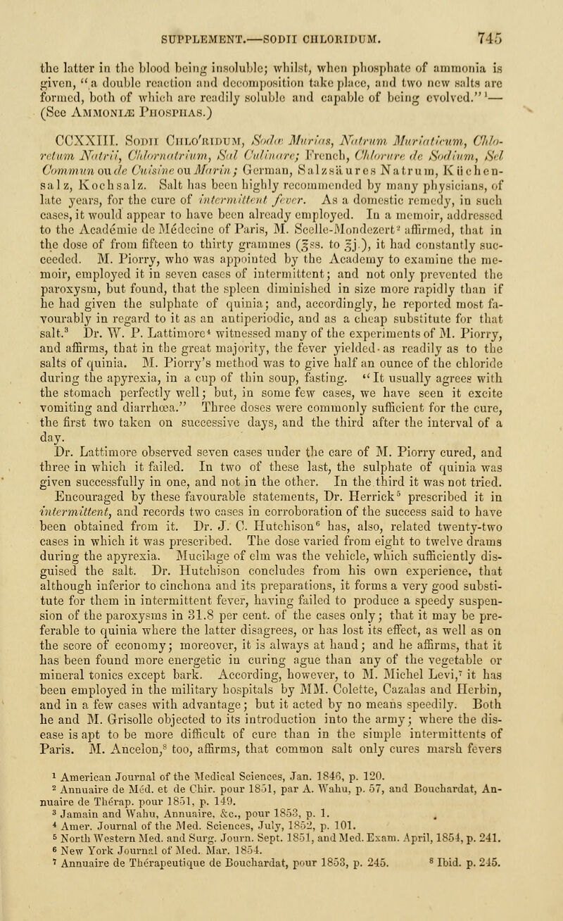 the latter in the blood being insoluble; whilst, when phosphate of ammonia is given, a double reaction and decomposition take place, and two new Halts are formed, both of which arc readily soluble and capable of being evolved.'— (See Ammonl/e Piio.spiias.) CCXXIII. Sodii Ciilo'ridum, Sodce Murias, Natrum Muriaticum, Ohio- return Natrii, Chlornatrium, iSal Culinare; French, Chlorurede Sodium, Sel Communow.de OuisineouMarin} German, Salzsaures Natrum, Kiichen- salz, Kochsalz. Salt has been highly recommended by many physicians, of late years, for the cure of intermittent fever. As a domestic remedy, in such cases, it would appear to have been already employed. In a memoir, addressed to the Academic de Medccine of Paris, M. Scelle-Mondezert2 affirmed, that in the close of from fifteen to thirty grammes (§ss. to 5J), it had constantly suc- ceeded. M. Piorry, who was appointed by the Academy to examine the me- moir, employed it in seven cases of intermittent; and not only prevented the paroxysm, but found, that the spleen diminished in size more rapidly than if he had given the sulphate of quinia; and, accordingly, he reported most fa- vourably in regard to it as an antiperiodic, and as a cheap substitute for that salt.3 Dr. W. P. Lattimore* witnessed many of the experiments of M. Piorry, and affirms, that in the great majority, the fever yielded-as readily as to the salts of quinia. M. Piorry's method was to give half an ounce of the chloride during the apyrexia, in a cup of thin soup, fasting. It usually agrees with the stomach perfectly well; but, in some few cases, we have seen it excite vomiting and diarrhoea. Three doses were commonly sufficient for the cure, the first two taken on successive days, and the third after the interval of a day. Dr. Lattimore observed seven cases under the care of M. Piorry cured, and three in which it failed. In two of these last, the sulphate of quinia was given successfully in one, and not in the other. In the third it was not tried. Encouraged by these favourable statements, Dr. Herrick5 prescribed it in intermittent, and records two cases in corroboration of the success said to have been obtained from it. Dr. J. 0. Hutchison6 has, also, related twenty-two cases in which it was prescribed. The dose varied from eight to twelve drams during the apyrexia. Mucilage of elm was the vehicle, which sufficiently dis- guised the salt. Dr. Hutchison concludes from his own experience, that although inferior to cinchona and its preparations, it forms a very good substi- tute for them in intermittent fever, having failed to produce a speedy suspen- sion of the paroxysms in 31.8 per cent, of the cases only; that it may be pre- ferable to quinia where the latter disagrees, or has lost its effect, as well as on the score of economy; moreover, it is always at hand; and he affirms, that it has been found more energetic in curing ague than any of the vegetable or mineral tonics except bark. According, however, to M. Michel Levi,7 it has been employed in the military hospitals by MM. Colette, Cazalas and Herbin, and in a few cases with advantage; but it acted by no means speedily. Both he and M. Grisolle objected to its introduction into the army; where the dis- ease is apt to be more difficult of cure than in the simple intermittents of Paris. M. Ancelon,8 too, affirms, that common salt only cures marsh fevers 1 American Journal of the Medical Sciences, Jan. 1846, p. 120. 2 Annuaire de Med. et de Chir. pour 1851, par A. Wahu, p. 57, and Bouchardat, An- nuaire de Therap. pour 1851, p. 149. 3 Jamain and Wahu, Annuaire, &c, pour 1853, p. 1. t * Amer. Journal of the Med. Sciences, July, 1852, p. 101. 5 North Western Med. and Surg. Journ. Sept. 1851, and Med. Exam. April, 1854, p. 241. 6 New York Journal of Med. Mar. 1854. 7 Annuaire de Therapeutique de Bouchardat, pour 1853, p. 245. 8 Ibid. p. 215.