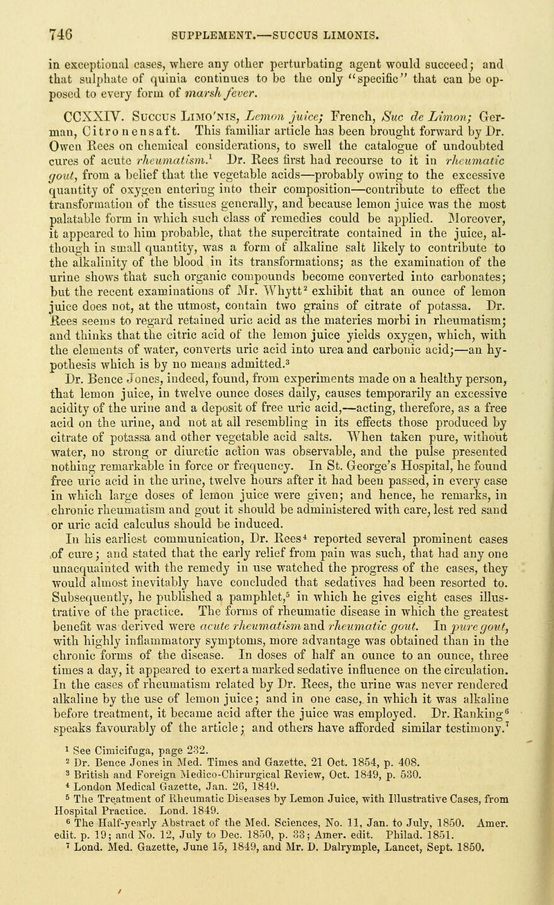in exceptional cases, where any other perturbating agent would succeed; and that sulphate of quinia continues to be the only specific that can be op- posed to every form of marsh fever. CCXXIV. Succus LiMO'Nis, Lemon juice; French, Sue de Limon; Ger- man, Citro n ensaf t. This familiar article has been brought forward by Dr. Owen Rees on chemical considerations, to swell the catalogue of undoubted cures of acute rheumatism} Dr. Rees first had recourse to it in rheumatic gout, from a belief that the vegetable acids—probably owing to the excessive quantity of oxygen entering into their composition—contribute to effect the transformation of the tissues generally, and because lemon juice was the most palatable form in which such class of remedies could be applied. Moreover, it appeared to him probable, that the supercitrate contained in the juice, al- though in small quantity, was a form of alkaline salt likely to contribute to the alkalinity of the blood in its transformations; as the examination of the urine shows that such organic compounds become converted into carbonates; but the recent examinations of Mr. Whytt2 exhibit that an ounce of lemon juice does not, at the utmost, contain two grains of citrate of potassa. Dr. Rees seems to regard retained uric acid as the materies morbi in rheumatism; and thinks that the citric acid of the lemon juice yields oxygen, which, with the elements of water, converts uric acid into urea and carbonic acid;—an hy- pothesis which is by no means admitted.3 Dr. Bence Jones, indeed, found, from experiments made on a healthy person, that lemon juice, in twelve ounce doses daily, causes temporarily an excessive acidity of the urine and a deposit of free uric acid,—acting, therefore, as a free acid on the urine, and not at all resembling in its effects those produced by citrate of potassa and other vegetable acid salts. When taken pure, without water, no strong or diuretic action was observable, and the pulse presented nothing remarkable in force or frequency. In St. George's Hospital, he found free uric acid in the urine, twelve hours after it had been passed, in every case in which large doses of lemon juice were given; and hence, he remarks, in chronic rheumatism and gout it should be administered with care, lest red sand or uric acid calculus should be induced. In his earliest communication, Dr. Rees4 reported several prominent cases ..of cure; and stated that the early relief from pain was such, that had any one unacquainted with the remedy in use watched the progress of the cases, they would almost inevitably have concluded that sedatives had been resorted to. Subsequently, he published a pamphlet,5 in which he gives eight cases illus- trative of the practice. The forms of rheumatic disease in which the greatest benefit was derived were acute rheumatism and rheumatic gout. In pure gout, with highly inflammatory symptoms, more advantage was obtained than in the chronic forms of the disease. In doses of half an ounce to an ounce, three times a day, it appeared to exert a marked sedative influence on the circulation. In the cases of rheumatism related by Dr. Rees, the urine was never rendered alkaline by the use of lemon juice; and in one case,.in which it was alkaline before treatment, it became acid after the juice was employed. Dr. Ranking6 speaks favourably of the article; and others have afforded similar testimony.7 1 See Cimicifuga, page 232. 2 Dr. Bence Jones in Med. Times and Gazette, 21 Oct. 1854, p. 408. 3 British and Foreign Medico-Clrirurgical Review, Oct. 1849, p. 530. * London Medical Gazette, Jan. 26, 1849. 5 The Treatment of Rheumatic Diseases by Lemon Juice, with Illustrative Cases, from Hospital Practice. Lond. 1849. 6 The Half-yearly Abstract of the Med. Sciences, No. 11, Jan. to July, 1850. Amer. edit. p. 19; and No. 12, July to Dec. 1850, p. 33; Amer. edit. Philad. 1851. 7 Lond. Med. Gazette, June 15, 1849, and Mr. D. Dalrymple, Lancet, Sept. 1850.