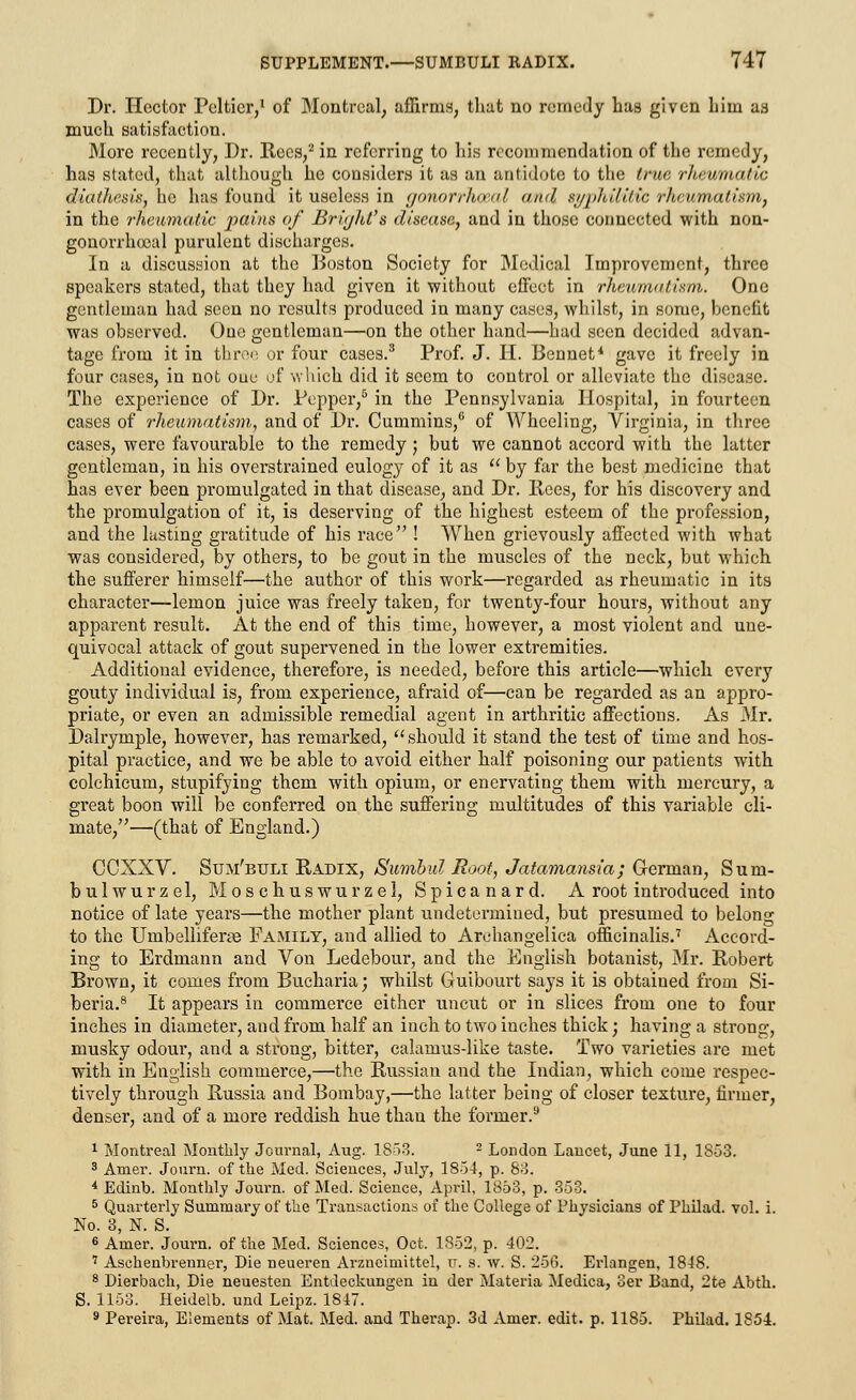 Dr. Hector Peltier,1 of Montreal, affirms, that no remedy has given him as much satisfaction. More recently, Dr. Bees,2 in referring to his recommendation of the remedy, has stated, that although he considers it as an antidote to the true rheumatic diathesis, he has found it useless in gonorrkceal and syphilitic rheumatism, in the rheumatic pains of Brijht's disease, and in those connected with non- gonorrhocal purulent discharges. In a discussion at the Boston Society for Medical Improvement, three speakers stated, that they had given it without effect in rheumatism. One gentleman had seen no results produced in many cases, whilst, in some, benefit was observed. One gentleman—on the other hand—had seen decided advan- tage from it in three or four cases.3 Prof. J. H. Bennet* gave it freely in four cases, in not one of wliich did it seem to control or alleviate the disease. The experience of Dr. Pepper,5 in the Pennsylvania Hospital, in fourteen cases of rheumatism, and of Dr. Cummins,6 of Wheeling, Virginia, in three cases, were favourable to the remedy ; but we cannot accord with the latter gentleman, in his overstrained eulogy of it as  by far the best medicine that has ever been promulgated in that disease, and Dr. Bees, for his discovery and the promulgation of it, is deserving of the highest esteem of the profession, and the lasting gratitude of his race ! When grievously affected with what was considered, by others, to be gout in the muscles of the neck, but which the sufferer himself—the author of this work—regarded as rheumatic in its character—lemon juice was freely taken, for twenty-four hours, without any apparent result. At the end of this time, however, a most violent and une- quivocal attack of gout supervened in the lower extremities. Additional evidence, therefore, is needed, before this article—which every gouty individual is, from experience, afraid of—can be regarded as an appro- priate, or even an admissible remedial agent in arthritic affections. As Mr. Dalrymple, however, has remarked, should it stand the test of time and hos- pital practice, and we be able to avoid either half poisoning our patients with colchicum, stupifying them with opium, or enervating them with mercury, a great boon will be conferred on the suffering multitudes of this variable cli- mate,—(that of England.) CCXXV. Sum'buli Kadix, Sumbul Root, Jatamansia; German, Sum- bulwurzel, Moschuswurzel, Spicanard. A root introduced into notice of late years—the mother plant undetermined, but presumed to belong to the Umbelliferae Family, and allied to Arohangelica officinalis.7 Accord- ing to Erdmann and Von Ledebour, and the English botanist, Mr. Bobert Brown, it comes from Bucharia; whilst Guibourt says it is obtaiued from Si- beria.8 It appears in commerce either uncut or in slices from one to four inches in diameter, and from half an inch to two inches thick; having a strong, musky odour, and a strong, bitter, calamus-like taste. Two varieties are met with in English commerce,—the Bussian and the Indian, which come respec- tively through Bussia and Bombay,—the latter being of closer texture, firmer, denser, and of a more reddish hue than the former.9 1 Montreal Monthly Journal, Aug. 1853. 2 London Lancet, June 11, 1853. 3 Amer. Journ. of the Med. Sciences, July, 1854, p. 83. 4 Edinb. Monthly Journ. of Med. Science, April, 1853, p. 353. 5 Quarterly Summary of the Transactions of the College of Physicians of Philad. vol. i. No. 3, N. S. 6 Amer. Journ. of the Med. Sciences, Oct. 1852, p. 402. 7 Aschenbrenner, Die neueren Arzneimittel, u. s. w. S. 256. Erlangen, 1848. 8 Dierbach, Die neuesten Entdeckungen in der Materia Medica, 3er Band, 2te Abth. S. 1153. Heidelb. und Leipz. 1847. 9 Pereira, Elements of Mat. Med. and Therap. 3d Amer. edit. p. 1185. Philad. 1854.
