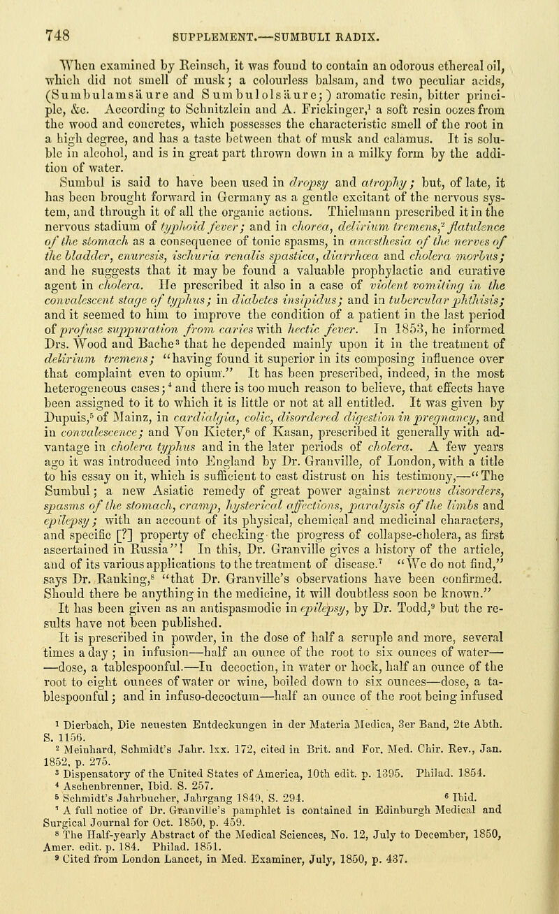 When examined by Reinsch, it was found to contain an odorous ethereal oil, which did not smell of musk; a colourless balsam, and two peculiar acids, (Sumbulamsaure and S um bulolsiiure; ) aromatic resin, bitter princi- ple, &c. According to Schnitzlein and A. Frickingcr,1 a soft resin oczes from the wood and concretes, which possesses the characteristic smell of the root in a high degree, and has a taste between that of musk and calamus. It is solu- ble in alcohol, and is in great part thrown down in a milky form by the addi- tion of water. Sumbul is said to have been used in dropsy and atrophy; but, of late, it has been brought forward in Germany as a gentle excitant of the nervous sys- tem, and through it of all the organic actions. Thielmann prescribed it in the nervous stadium of typhoid fever; and in chorea, delirium tremens? flatulence of the stomach as a consequence of tonic spasms, in anaesthesia of the nerves of the bladder, enuresis, ischuria renalis spastica, diarrhoea and cholera morbus; and he suggests that it may be found a valuable prophylactic and curative agent in cholera. He prescribed it also in a case of violent vomiting in the convalescent stage of typhus; in diabetes insipidus; and in tubercular phthisis; and it seemed to him to improve the condition of a patient in the last period of profuse suppuration from caries with hectic fever. In 1853, he informed Drs. Wood and Bache3 that he depended mainly upon it in the treatment of delirium tremens; having found it superior in its composing influence over that complaint even to opium. It has been prescribed, indeed, in the most heterogeneous cases; * and there is too much reason to believe, that effects have been assigned to it to which it is little or not at all entitled. It was given by Dupuis,5 of Mainz, in cardiedgia, colic, disordered digestion in pregnancy, and in convalescence; and Yon Kieter,6 of Kasan, prescribed it generally with ad- vantage in cholera typhus and in the later periods of cholera. A few years ago it was introduced into England by Dr. Granville, of London, with a title to his essay on it, which is sufficient to cast distrust on his testimony,— The Sumbul; a new Asiatic remedy of great power against nervous disorders, spasms of the stomach, cramp, hysterical affections, paralysis of the limbs and epilepsy; with an account of its physical, chemical and medicinal characters, and specific [?] property of checking • the progress of collapse-cholera, as first ascertained in Russia! In this, Dr. Granville gives a history of the article, and of its various applications to the treatment of disease.7 We do not find, says Dr. Ranking,8 that Dr. Granville's observations have been confirmed. Should there be anything in the medicine, it will doubtless soon be known. It has been given as an antispasmodic in epilepsy, by Dr. Todd,9 but the re- sults have not been published. It is prescribed in powder, in the dose of half a scruple and more, several times a day ; in infusion—half an ounce of the root to six ounces of water— —dose, a tablespoonful.—In decoction, in water or hock, half an ounce of the root to eight ounces of water or wine, boiled down to six ounces—dose, a ta- blespoonful ; and in infuso-decoctum—half an ounce of the root being infused 1 Dierbach, Die neuesten Entdeckungen in der Materia Medica, 3er Band, 2te Abth. S. 1156. 2 Meinhard, Schmidt's Jahr. lxx. 172, cited in Brit, and For. Med. Chir. Rev., Jan. 1852, p. 275. 3 Dispensatory of the United States of America, 10th edit. p. 1395. Pliilad. 1854. 4 Aschenbrenner, Ibid. S. 257. 5 Schmidt's Jahrbucher, Jahrgang 1849, S. 294. 6 Ibid. 1 A full notice of Dr. Granville's pamphlet is contained in Edinburgh Medical and Surgical Journal for Oct. 1850, p. 459. 8 The Half-yearly Abstract of the Medical Sciences, No. 12, July to December, 1850, Amer. edit. p. 184. Philad. 1851. 9 Cited from London Lancet, in Med. Examiner, July, 1850, p. 437.