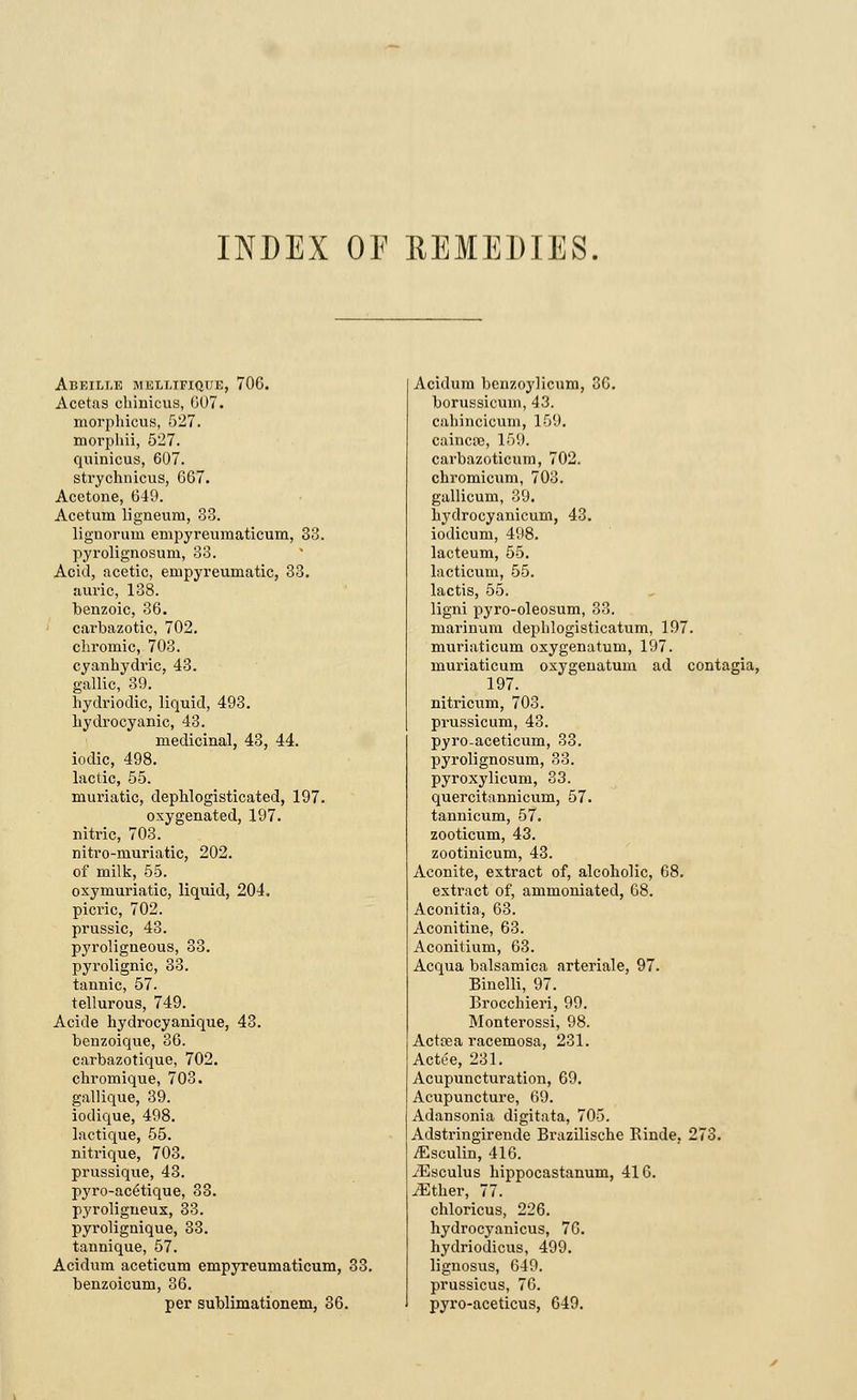 INDEX OF REMEDIES. Abeili.e MELLIFIQUE, 706. Acetas chinicus, 607. morphicus, 527. morphii, 527. quinicus, 607. strychnicus, 667. Acetone, 649. Acetum ligneum, 33. lignorum empyreumaticum, 33. pyrolignosum, 33. Acid, acetic, enipyreumatic, 33. auric, 138. benzoic, 36. carbazotic, 702. chromic, 703. cyanhydric, 43. gallic, 39. hydriodic, liquid, 493. hydrocyanic, 43. medicinal, 43, 44. iodic, 498. lactic, 55. muriatic, dephlogisticated, 197. oxygenated, 197. nitric, 703. nitro-muriatic, 202. of milk, 55. oxymuriatic, liquid, 204. picric, 702. prussic, 43. pyroligneous, 33. pyrolignic, 33. tannic, 57. tellurous, 749. Acide hydrocyanique, 43. benzoique, 36. carbazotique, 702. chromique, 703. gallique, 39. iodique, 498. lactique, 55. nitrique, 703. prussique, 43. pyro-ac6tique, 33. pyroligueux, 33. pyrolignique, 33. tannique, 57. Acidum aceticum empyreumaticum, 33. benzoicum, 36. per sublimationem, 36. Acidum benzoylicum, 36. borussicum, 43. culiincicum, 159. caincoe, 159. carbazoticum, 702. chromicum, 703. gallicum, 39. hydrocyanicum, 43. iodicum, 498. lacteum, 55. lacticum, 55. lactis, 55. ligni pyro-oleosum, 33. marinum dephlogisticatum, 197. muriaticum oxygenatum, 197. muriaticum oxygenatum ad contagia, 197. nitricum, 703. prussicum, 43. pyro-aceticum, 33. pyrolignosum, 33. pyroxylicuni, 33. quercitannicum, 57. tannicum, 57. zooticum, 43. zootinicum, 43. Aconite, extract of, alcoholic, 68. extract of, ammoniated, 68. Aconitia, 63. Aconitine, 63. Aconitium, 63. Acqua balsamica arteriale, 97. Binelli, 97. Brocchieri, 99. Monterossi, 98. Actcea racemosa, 231. ActSe, 231. Acupuncturation, 69. Acupuncture, 69. Adansonia digitata, 705. Adstringirende Brazilische Rinde, 273. jEsculin, 416. iEsculus hippocastanum, 416. iEther, 77. chloricus, 226. hydrocyanicus, 76. hydriodicus, 499. lignosus, 649. prussicus, 76. pyro-aceticus, 649.