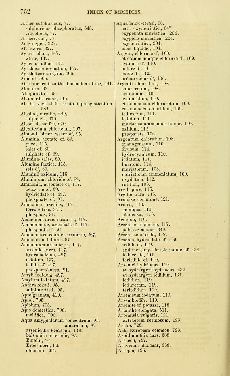 JEther sulpluiricus, 77. sulphuricus phosphoratus, 545. vitriolicus, 77. JEtherizatio, 77. Aetzroggen, 327. Afterkorn, 327. Agaric blanc, 147. ■white, 147. Agaricus albus, 147. Agathosma crenatum, 157. Agathotes chirayita, 406. Aimant, 505. Aiv-douches into the Eustachian tube, 441. Akonitin, 63. Akupunktur, 69. Alaunerde, reine, 115. Alcali vegetabile salito-dephlogisticatum, 584. Alcohol, mesitic, 649. sulphuris, 670. Alcool de soufre, 670. Alexiterium chloricum, 197. Almond, bitter, water of, 95. Alumina, acetate of, 89. pure, 115. salts of, 89. sulphate of, 89. Aluminas sales, 89. Alumine factice, 115. sels d\ 89. Aluminii oxidum, 115. Aluminium, chloride of, 89. Ammonia, arseniate of, 117. benzoate of, 39. hydriodate of, 497. phosphate of, 91. Ammoniae arsenias, 117. ferro-citras, 353. phosphas, 91. Ammoniak arseniks'aures, 117. Ammoniaque, arseniate d', 117. phosphate d', 91. Ammoniated counter-irritants, 267. Ammonii iodidum, 497. Ammonium arsenicum, 117. arseniksaures, 117. hydroiodicum, 497. iodatum, 497. iodide of, 497. phosphorsaures, 91. Amyli iodidum, 497. Amylum iodatum, 497. Anthrakokali, 95. sulphuretted, 95. Apfelgranate, 410. Apiol, 705. Apiolum, 705. Apis domestica, 706. mellifica, 706. Aqua amygdalarum concentrata, 95. amararum, 95. arsenicalis Pearsonii, 118. balsamica arterialis, 97. BineUii, 97. Brocchierii, 99. chlorinii, 201. Aqua lauro-cerasi, 96. natri oxymuriatici, 647. oxygenata muriatica, 204. oxygeno-muriatica, 204. oxyniuriatica, 204. picis liquids, 104. Argent, chlorure d', 108. et d'ammoniaque chlorure d', 109. cyanure d', 110. iodure d', 111. oxide d', 112. preparations d', 106. Argenti chloridum, 108. chloruretum, 108. cyanidum, 110. cyanuretum, 110. et ammoniaci chloruretum, 109. et ammonite chloridum, 109. ioduretum, 111. iodidum, 111. muriatico-ammoniati liquor, 110. oxidum, 112. prseparata, 106. Argentum chloratum, 108. cyanogenatum, 110. di visum, 114. hydrocyanicum, 110. iodatum, 111. limatum, 114. muriaticum, 108. muriaticum ammoniatum, 109. oxydatum, 112. salitum, 108. Argil, pure, 115. Argilla pura, 115. Armoise commune, 121. Arnica', 116. montana, 116. plauensis, 116. Arnique, 116. Arsenias ammonias, 117. potassie acidus, 348. Arseniate of soda, 118. Arsenic, hydriodate of, 119. iodide of, 119. and mercury, double iodide of, 434. iodure de, 119. teriodide of, 119. Arsenici hydriodas, 119. et hydrargyri hydriodas, 434. et hydrargyri iodidum, 434. iodidum, 119. ioduretum, 119. teriodidum, 119. Arsenicum iodatum, 119. Arsenikiodur, 119. Arsenite of potassa, 118. Artanthe elongata, 511. Artemisia vulgaris, 121. extractum resinosum, 123. Asche, 723. Ash, European common, 723. Aspidium filix mas, 388. Assacou, 727. Athyrium filix mas, 388. Atropia, 125.