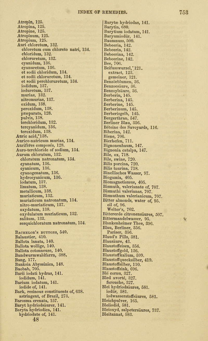 Atropin, 125. Atropina, 125. Atropine, 125. Atropinum, 125. Atropium, 125. Auri chloretum, 132. chloretum cum chlorcto natri, 134. chloridum, 132. chloruretum, 132. cyanidum, 130. cyanuretum, 136. et sodii chloridum, 134. et sodii chloruretum, 134. et sodii perchloruxetum, 134. iodidum, 137. ioduretum, 137. murias, 132. nitromurias, 137. oxidum, 138. peroxidum, 138. prseparata, 128. pulvis, 138. terchloridum, 132. tercyanidum, 136. teroxidum, 138. Auric acid,°138. Aurico-natricum murias, 134. Auriferes composes, 128. Auro-terchloride of sodium, 134. Aurum chloratum, 132. chloratum natronatum, 134. cyanatum, 136. cyanicum, 136. cyanogenatum, 136. hydrocyanicum, 136. iodatum, 137. limatum, 138. metallicum, 138. muriaticum, 132. muriaticum natronatum, 134. nitro-muriaticum, 137. oxy datum, 138. oxydulatum muriaticum, 132. salitum, 132. sesquichloratum natronatum, 134. Bachelor's buttons, 540. Balaustier, 410. Ballota lanata, 140. Ballota wollige, 140. Ballota cotonneuse, 140. Bandwurmwaldfarrn, 388. Bang, 177. Banksia Abyssinica, 148. Baobab, 705. Barii iodati hydras, 141. iodidum, 141. Barium iodatum, 141. iodide of, 141. Bark, resinous constituents of, 638. astringent, of Brazil, 273. Barosma crenata, 157. Baryt kydriods'aurer, 141. Baryta hydriodica, 141. hydriodate of, 141. 48 Barytce hydriodas, 141. Barytin, 680. Barytium iodatum, 141. Baryumiodiir, 141. Baumnuss, 500. Bebceria, 142. Bebeerin, 142. Bebeerina, 142. Bebeerine, 142. Bee, 706. Beifusswurzel,121. extract, 123. gemeiner, 121. Benzoeblumen, 36. Benzoesliure, 36. Benzoylsilure, 36. Berberin, 145. Berberina, 145. Berberine, 145. Berberinum, 145. Berberisgelb, 145. Bergerthran, 547. Berliner Blau, 356. B6toine des Savoyards, 116. Biberina, 142. Biene, 706. Bierhefen, 711. Bignonenbaum, 147. Bignonia catalpa, 147. Bile, ox, 718. Bile, swine, 720. Bilis porcina, 720. Bilis taurina, 718. Binellisches Wasser, 97. Biogamia, 405. Biomagnetismus, 405. Bismuth, valerianate of, 707. Bismuthi valerianas, 707. Bismuthum valerianicum, 707. Bitter almonds, water of, 95. oil of, 96. Welter's, 702. Bittererde citronens'aures, 507 Bittermandelwasser, 95. Blankenheimer Thee, 396. Blau, Berliner, 356. Pariser, 356. Blaud's Pills, 381. Blausaure, 43. BlaustoflFeisen, 356. BlaustoflFgold, 136. Blaustoffkalium, 599. Blaustoffquecksilber, 419. Blaustoffsilber, 110. Blaustoffzink, 696. Ble cornu, 327. Bled avorte, 327. farouche, 327. Blei hydriods'aures, 581. iodiir, 581. iodwasserstoffsaures, 581. Bleichpulver, 165. Bleiiodid, 581. Bleioxyd, salpeters'aures, 737. Bleitannat, 583.