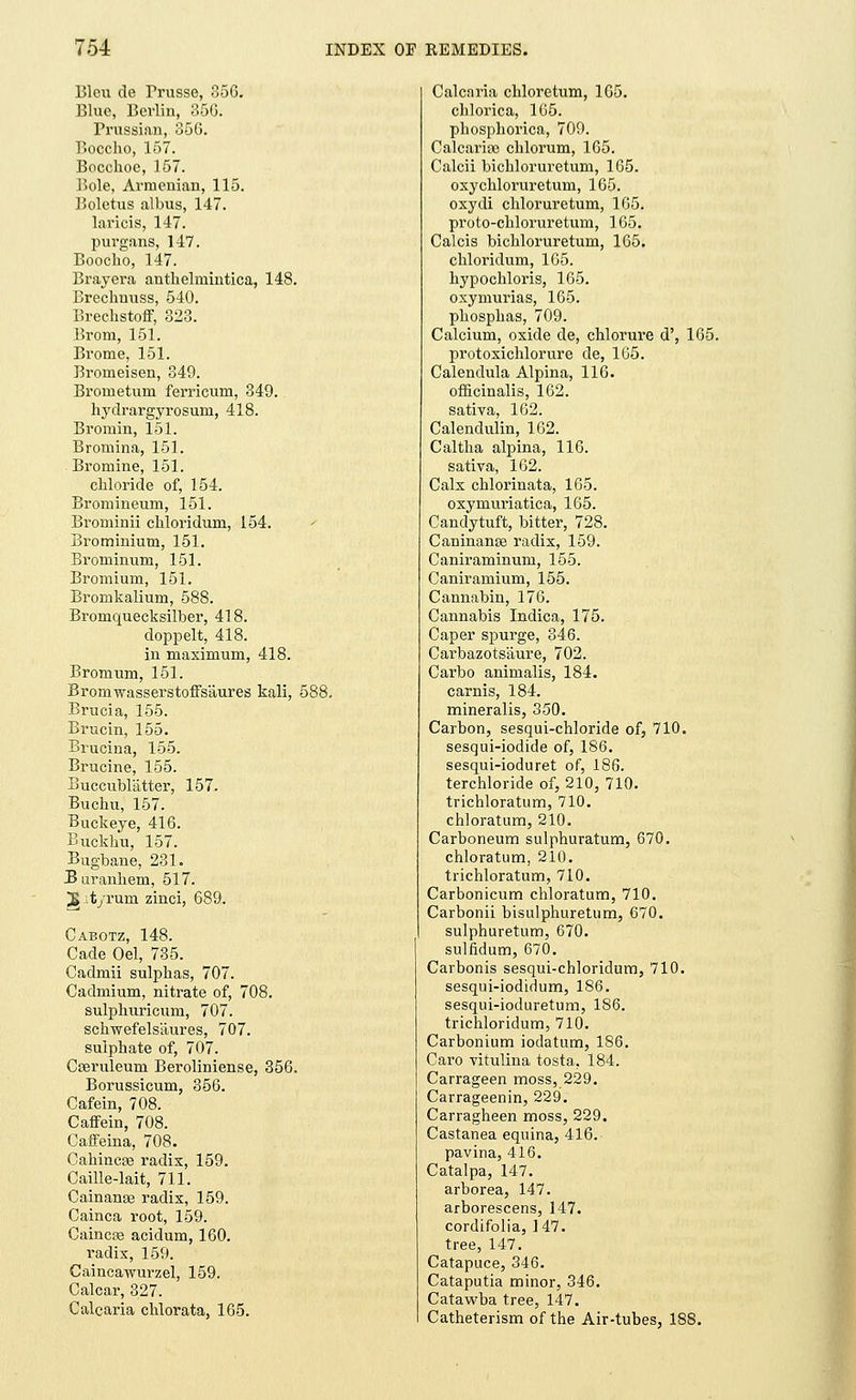 Blew de Trusse, 356. Blue, Berlin, 350. Prussian, 356. Boccho, 157. Bocchoc, 157. Bole, Armenian, 115. Boletus albus, 147. laricis, 147. purgans, 147. Boocho, 147. Brayera antlielmintica, 148. Breclmuss, 540. Breckstoff, 323. Brora, 151. Brome, 151. Broineisen, 349. Bronietum ferricum, 349. hydrargyrosuni, 418. Bromin, 151. Bromina, 151. Bromine, 151. chloride of, 154. Bromineum, 151. Brominii chloridum, 154. Brominium, 151. Brominum, 151. Bromium, 151. Bromkalium, 588. Bromquecksilber, 418. doppelt, 418. in maximum, 418. Bromum, 151. Brornwasserstoffsaures kali, 588. Brucia, 155. Brucin, 155. Brucina, 155. Brucine, 155. Buccublatter, 157. Buchu, 157. Buckeye, 416. Buckku, 157. Bugbane, 231. Buranhem, 517. 2» it/rum zinci, 689. Cabotz, 148. Cade Oel, 735. Cadmii sulphas, 707. Cadmium, nitrate of, 708. sulphuricum, 707. schwefelsaures, 707. sulphate of, 707. Cisruleum Beroliniense, 356. Borussicum, 356. Cafein, 708. Caffein, 708. Caffeina, 708. Cahincas radix, 159. Caille-lait, 711. Cainange radix, 159. Cainca root, 159. Caincse acidum, 160. radix, 159. Caincawurzel, 159. Calcar, 327. Calcaria chlorata, 165. Calcaria chloretum, 165. chlorica, 165. phosphorica, 709. Calcaritc chlorum, 165. Calcii bichloruretum, 165. oxychloruretum, 165. oxydi chloruretum, 165. proto-chloruretum, 165. Calcis bichloruretum, 165. chloridum, 165. hypochloris, 165. oxymurias, 165. phosphas, 709. Calcium, oxide de, chlorure d', 165. protoxichlorure de, 165. Calendula Alpina, 116. officinalis, 162. sativa, 162. Calendulin, 162. Caltha alpina, 116. sativa, 162. Calx chlorinata, 165. oxymuriatica, 165. Candytuft, bitter, 728. Caninante radix, 159. Caniraminum, 155. Caniramium, 155. Cannabin, 176. Cannabis Indica, 175. Caper spurge, 346. Carbazots'aure, 702. Carbo animalis, 184. carnis, 184. mineralis, 350. Carbon, sesqui-chloride of, 710. sesqui-iodide of, 186. sesqui-ioduret of, 186. terchloride of, 210, 710. trichloratum, 710. chloratum, 210. Carboneum sulphuratum, 670. chloratum, 210. trichloratum, 710. Carbonicum chloratum, 710. Carbonii bisulphuretum, 670. sulphuretum, 670. sulfidum, 670. Carbonis sesqui-chloridum, 710. sesqui-iodidum, 186. sesqui-ioduretum, 186. trichloridum, 710. Carbonium iodatum, 186. Caro vitulina tosta, 184. Carrageen moss, 229. Carrageenin, 229. Carragheen moss, 229. Castanea equina, 416. pavina, 416. Catalpa, 147. arborea, 147. arborescens, 147. cordifolia, 147. tree, 147. Catapuce, 346. Cataputia minor, 346. Catawba tree, 147. Catheterism of the Air-tubes, 188.