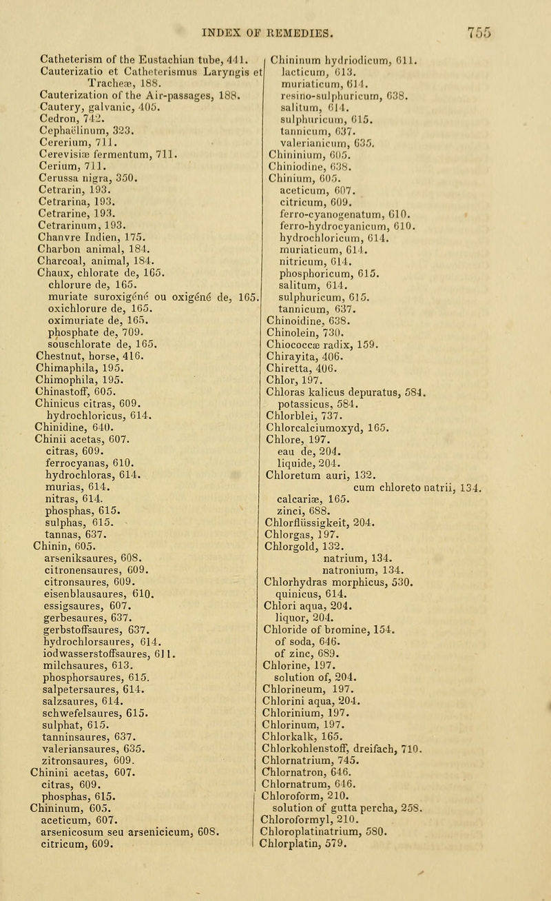 Catheterism of the Eustachian tube, 41 Cauterizatio et Catheterismus Larynx TracheaB, 188. Cauterization of the Air-passages, 188, Cautery, galvanic, 405. Cedron, 742. Cephaelinum, 323. Cererium, 71J. Cerevisice fermentum, 711. Cerium, 7)1. Cerussa nigra, 350. Cetrarin, 193. Cetrarina, 193. Cetrarine, 193. Cetrarinum, 193. Chanvre Indien, 175. Charbon animal, 184. Charcoal, animal, 1S4. Chaux, chlorate de, 165. chlorure de, 165. muriate suroxigi?no ou oxigen6 de, oxichlorure de, 165. oximuriate de, 165. phosphate de, 709. souschlorate de, 165. Chestnut, horse, 416. Chimaphila, 195. Chimophila, 195. Chinastoff, 605. Chinicus citras, 609. hydrochloricus, 614. Chinidine, 640. Chinii acetas, 607. citras, 609. ferrocyanas, 610. hydrochloras, 614. murias, 614. nitras, 614. phosphas, 615. sulphas, 615. tannas, 637. Chinin, 605. arseniksaures, 608. citronensaures, 609. citronsaures, 609. eisenblausaures, 610. essigsaures, 607. gerbesaures, 637. gerbstoffsaures, 637. hydrochlorsaures, 614. iodwasserstoffsaures, 611. milchsaures, 613. phosphorsaures, 615. salpetersaures, 614. salzsaures, 614. schwefelsaures, 615. sulphat, 615. tanninsaures, 637. valeriansaures, 635. zitronsaures, 609. Chinini acetas, 607. citras, 609. phosphas, 615. Chininum, 605. aceticum, 607. arsenicosum seu arsenicicum, 608. citricum, 609. 1. Chininum hydriodicum, 011. is et lucticum, 6 I J. muriaticum, ($14. res i no-sulphuric urn, 038. salitum, 614. Bulphuricum, 015. tannicum, 637> valerianicum, 635. Chiiiinium, 01)5. Chiniodine, 638. Chinium, 605. aceticum, 607. citricum, 609. ferro-cyanogenatum, 610. ferro-hydrocyanicum, 610. hydrochloricum, 014. muriaticum, 611. nitricum, 614. phosphoricum, 615. salitum, 614. 165. sulphuricum, 015. tannicum, 637. Chinoidine, 638. Chinolein, 730. Chiococcaj radix, 159. Chirayita, 406. Chiretta, 406. Chlor, 197. Chloras kalicus depuratus, 584. potassicus, 584. Chlorblei, 737. Chlorcalciumoxyd, 165. Chlore, 197. eau de, 204. liquide, 204. Chloretum auri, 132. cum chloreto natrii, 134. calcariae, 165. zinci, 688. Chlorflussigkeit, 204. Chlorgas, 197. Chlorgold, 132. natrium, 134. natronium, 134. Chlorhydras morphicus, 530. quinicus, 614. Chlori aqua, 204. liquor, 204. Chloride of biomine, 154. of soda, 646. of zinc, 689. Chlorine, 197. solution of, 204. Chlorineum, 197. Chlorini aqua, 204. Chlorinium, 197. Chlorinum, 197. Chlorkalk, 165. Chlorkohlenstoff, dreifach, 710. Chlornatrium, 745. Chlornatron, 646. Chlornatrum, 616. Chloroform, 210. solution of guttapercha, 258. Chloroformyl, 210. Chloroplatinatrium, 5S0. Chlorplatin, 579.