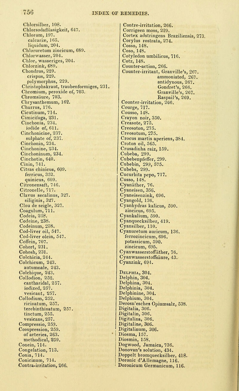 75G Chlorsilber, 108. Chlorsodafliissigkeit, 647. Chlorum, 197. calcarice, 165. liquidum, 204. Chloruretum zincicum, 689. Chlorwasser, 204. Chlor, wasseriges, 204. Cblorzink, 689. Chondrus, 229. crispus, 229. polymorphus, 229. Christophskraut, traubenformiges, 231. Chromium, peroxide of, 703. Chroms'aure, 703. Chrysanthemum, 162. Churrus, 176. Cicutinum, 714. Cimicifuga, 231. Cinchonia, 234. iodide of, 611. Cinchonicine, 237. sulphate of, 237. Cinchonin, 234. Cinchonine, 234. Cinchoninum, 234. Cinchotin, 640. Cinin, 741. Citras chinicus, 609. ferricus, 352. quinicus, 609. Citronensaft, 746. Citronelle, 717. Clavus secalinus, 327. siliginis, 327. Clou de seigle, 327, Coagulum, 711. Codeia, 238. Codeine, 238. Codeinum, 238. Cod-liver oil, 547. Cod-liver olein, 547. Coffein, 707. Cohort, 231. Cohosh, 231. Colchicia, 244. Colchicum, 243. autumnale, 243. Colchique, 243. Collodion, 252. cantharidal, 257. iodized, 257. vesicant, 5257. Collodium, 252. ricinatum, 257. terebinthinatum, 257. tinctum, 255. vesicans, 257. Compressio, 259. Compression, 259. of arteries, 263. methodical, 259. Conein, 714. Congelation, 713. Conia, 714. Conicinum, 714. Contra-irritation, 266. Contre-irritation, 266. Corrigeen moss, 229. Cortex adstringens Braziliensis, 273. Corylus rostrata, 274. Cosso, 148. Coso, 148. Cotyledon umbilicus, 716. Cotz, 148. Counter-action, 266. Counter-irritant, Granville's, 267. ammoniated, 267. antidynous, 267. Gondret's, 266. Granville's, 267. Raspail's, 269. Counter-irritation, 266. Courge, 717. Cousso, 148. Crayon noir, 350. Creasote, 275. Creosoton, 275. Creosotum, 275. Crocus martis aperiens, 384. Croton oil, 565. Crusadinha raiz, 159. Cubeba, 299. Cubebenpfeffer, 299. Cubebin, 299, 575. Cubebs, 299. Cucurbita pepo, 717. Cusso, 148. Cyan'ather, 76. Cyaneisen, 356. Cyaneisenzink, 696. Cyangold, 136. Cyanhydras kalicus, 590. zincicus, 695. Cyankalium, 590. Cyanquecksilber, 419. Cyansilber, 110. Cyanuretum auricum, 136. ferrozincicum,696. potassicum, 590. zincicum, 695. Cyanwasserstoffather, 76. Cyanwasserstoffs'aure, 43. Cyanzink, 694. Delphia, 304. Delphin, 304. Delphina, 304. Delphinia, 304. Delphinine, 304. Delphium, 304. Derosn'esches Opiumsalz, 538. Digitalia, 306. Digitalin, 306. Digitalina, 306. Digitaline, 306. Digitalinum, 306. Diosma, 157. Diosmin, 158. Dogwood, Jamaica, 736. Donovan's solution, 434. Doppelt bromquecksilber, 418. Doronic d'Allemagne, 116. Doronicum Germanicum, 116.