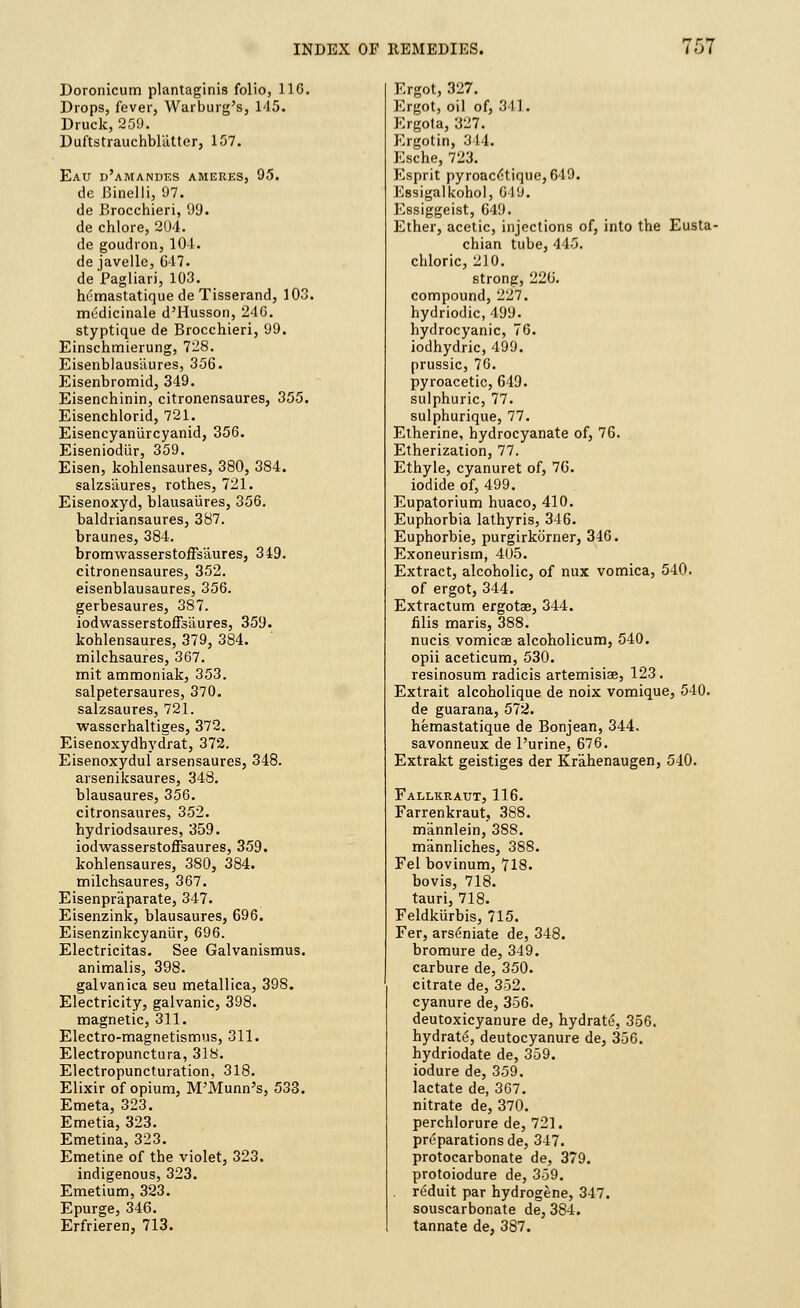 Doronicum plantaginis folio, 116. Drops, fever, Warburg's, 145. Druck, 259. Duftstrauchbl'atter, 157. Eau d'amandes ameres, 95. de Binelli, 97. de Brocchieri, 99. de chlore, 204. de goudron, 104. de javelle, G47. de Pagliari, 103. humastatiquedeTisserand, 103. medicinale d'Husson, 246. styptique de Brocchieri, 99. Einschmierung, 728. Eisenblausaures, 356. Eisenbromid, 349. Eisenchinin, citronensaures, 355. Eisenchlorid, 721. Eisencyaniircyanid, 356. Eiseniodiir, 359. Eisen, kohlensaures, 380, 384. salzsaures, rothes, 721. Eisenoxyd, blausaures, 356. baldriansaures, 387. braunes, 384. bromwasserstoffsaures, 349. citronensaures, 352. eisenblausaures, 356. gerbesaures, 387. iodwasserstoffsaures, 359. kohlensaures, 379, 384. milchsaures, 367. mit ammoniak, 353. salpetersaures, 370. salzsaures, 721. wasserhaltiges, 372. Eisenoxydbydrat, 372. Eisenoxyduf arsensaures, 348. arseniksaures, 348. blausaures, 356. citronsaures, 352. hydriodsaures, 359. iodwasserstoffsaures, 359. kohlensaures, 380, 384. milchsaures, 367. Eisenpraparate, 347. Eisenzink, blausaures, 696. Eisenzinkcyaniir, 696. Electricitas. See Galvanismus. animalis, 398. galvanica seu metallica, 398. Electricity, galvanic, 398. magnetic, 311. Electro-magnetismus, 311. Electropunctura, 318. Electropuncturation, 318. Elixir of opium, M'Munn's, 533. Emeta, 323. Emetia, 323. Emetina, 323. Emetine of the violet, 323. indigenous, 323. Emetium, 323. Epurge, 346. Erfrieren, 713. Ergot, 327. Ergot, oil of, 341. Ergota, 327. Ergotin, 314. Esche, 723. Esprit pyroac£tique,G19. Essigalkohol, 619. Essiggeist, 649. Ether, acetic, injections of, into the Eusta- chian tube, 445. chloric, 210. strong, 226. compound, 227. hydriodic, 499. hydrocyanic, 76. iodhydric, 499. prussic, 76. pyroacetic, 649. sulphuric, 77. sulphurique, 77. Etherine, hydrocyanate of, 76. Etherization, 77. Ethyle, cyanuret of, 76. iodide of, 499. Eupatorium huaco, 410. Euphorbia lathyris, 346. Euphorbie, purgirkiirner, 346. Exoneurism, 405. Extract, alcoholic, of mix vomica, 540. of ergot, 344. Extractum ergotae, 344. filis maris, 388. nucis vomica? alcoholicum, 540. opii aceticum, 530. resinosum radicis artemisiae, 123. Extrait alcoholique de noix vomique, 540. de guarana, 572. hemastatique de Bonjean, 344. savonneux de Purine, 676. Extrakt geistiges der Kr'ahenaugen, 540. Fallkraut, 116. Farrenkraut, 388. m'annlein, 388. m'annliches, 388. Fel bovinum, 718. bovis, 718. tauri, 718. Feldkiirbis, 715. Fer, arseniate de, 348. bromure de, 349. carbure de, 350. citrate de, 352. cyanure de, 356. deutoxicyanure de, hydrate, 356. hydrate, deutocyanure de, 356. hydriodate de, 359. iodure de, 359. lactate de, 367. nitrate de, 370. perchlorure de, 721. preparations de, 347. protocarbonate de, 379. protoiodure de, 359. reduit par hydrogene, 347. souscarbonate de, 384. tannate de, 387.