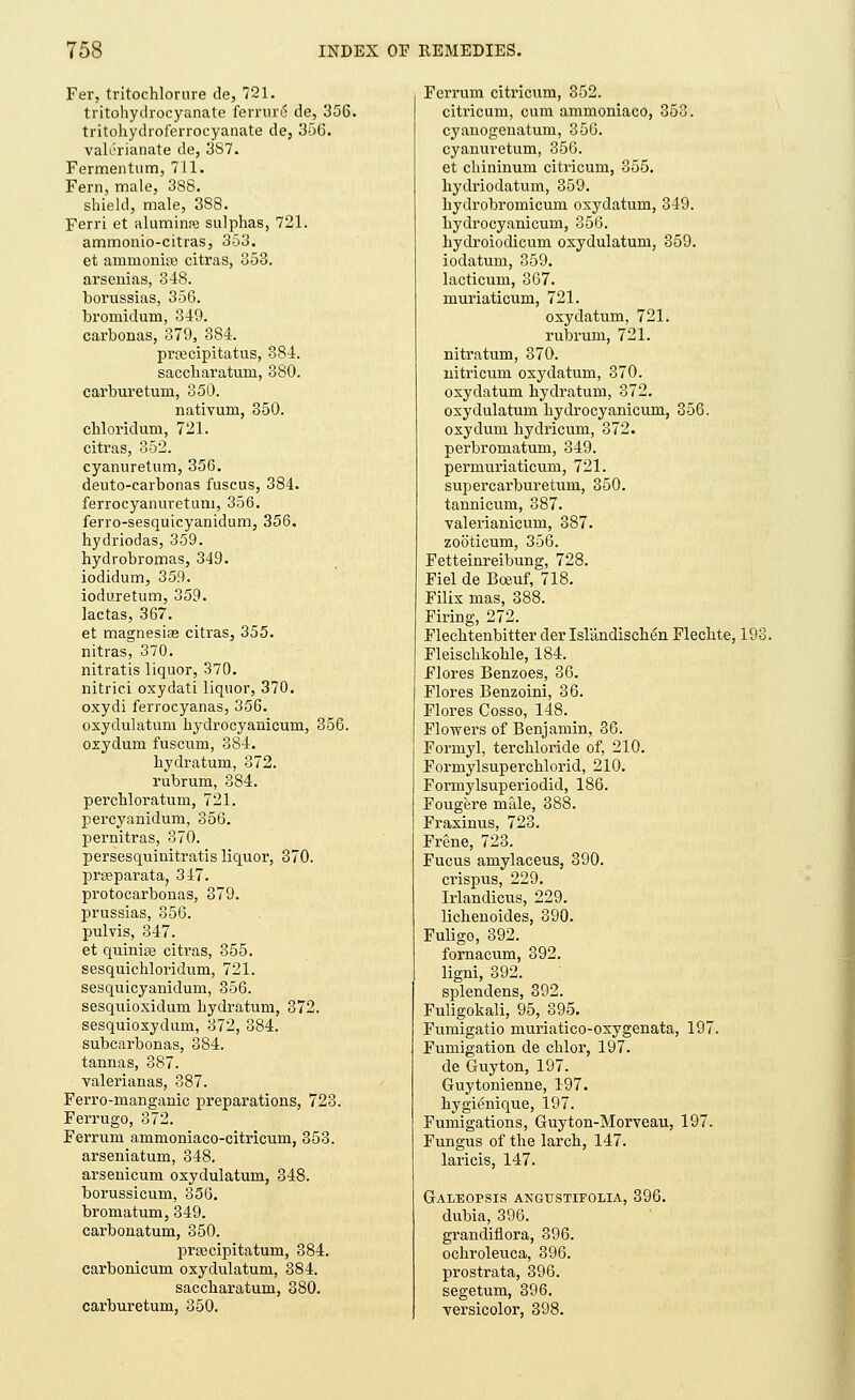 Fer, tritochlorure de, 721. tritohydrocyanate ferrure* de, 356. tritohydroferrocyanate de, 356. valerianate de, 387. Fermentum, 711. Fern, male, 388. shield, male, 388. Ferri et aluminre sulphas, 721. ammonio-citras, 353. et ammonite citras, 353. arsenias, 348. borussias, 356. bromidum, 349. carbonas, 379, 384. prcecipitatus, 384. saccharatum, 380. carburetum, 350. nativum, 350. chloridum, 721. citras, 352. cyanuretum, 356. deuto-carbonas fuscus, 384. ferrocyanuretum, 356. ferro-sesquicyanidum, 356. hydriodas, 359. hydrobromas, 349. iodidum, 359. ioduretum, 359. lactas, 367. et magnesia? citras, 355. nitras, 370. nitratis liquor, 370. nitrici oxydati liquor, 370. oxydi ferrocyanas, 356. oxydulatum hydrocyanicum, 356. oxydum fuscum, 384. bydratum, 372. rubrum, 384. perchloratum, 721. percyanidum, 356. pernitras, 370. persesquinitratis liquor, 370. pra?parata, 347. protocarbonas, 379. prussias, 356. pulvis, 347. et quinise citras, 355. sesquichloridum, 721. sesquicyanidum, 356. sesquioxidum bydratum, 372. sesquioxydum, 372, 384. subcarbonas, 384. tannas, 387. valerianas, 387. Ferro-manganic preparations, 723. Ferrugo, 372. Ferrum ammoniaco-citricum, 353. arseniatum, 348. arsenicum oxydulatum, 348. borussicum, 356. bromatum, 349. carbonatum, 350. preecipitatum, 384. carbonicum oxydulatum, 384. saccharatum, 380. carburetum, 350. Ferrum citricum, 352. citricum, cum ammoniaco, 353. cyanogenatum, 356. cyanuretum, 356. et cbininum citricum, 355. hydriodatum, 359. hydrobromicum oxydatum, 349. hydrocyanicum, 356. hydroiodicum oxydulatum, 359. iodatum, 359. lacticum, 367. muriaticum, 721. oxydatum, 721. rubrum, 721. nitratum, 370. nitricum oxydatum, 370. oxydatum hydratum, 372. oxydulatum hydrocyanicum, 356. oxydum hydricum, 372. perbromatum, 349. permuriaticum, 721. supercarburetum, 350. tannicum, 387. valerianicum, 387. zooticum, 356. Fetteinreibung, 728. Fiel de Boeuf, 718. Filix mas, 388. Firing, 272. Flechtenbitter der Isl'andiscben Flechte, 193. Fleischkoble, 184. Flores Benzoes, 36. Flores Benzoini, 36. Flores Cosso, 148. Flowers of Benjamin, 36. Formyl, tercbloride of, 210. Formylsuperchlorid, 210. Formylsuperiodid, 186. Fougere male, 388. Fraxinus, 723. Frene, 723. Fucus amylaceus, 390. crispus, 229. Irlandicus, 229. lichenoides, 390. Fuligo, 392. fornacum, 392. ligni, 392. splendens, 392. Fuligokali, 95, 395. Fumigatio muriatico-oxygenata, 197. Fumigation de chlor, 197. de Guy ton, 197. Guytonienne, 197. hygienique, 197. Fumigations, Guyton-Morveau, 197. Fungus of the larch, 147. laricis, 147. Galeopsis angtjstifolia, 396. dubia, 396. grandiflora, 396. ocbroleuca, 396. prostrata, 396. segetum, 396. versicolor, 398.