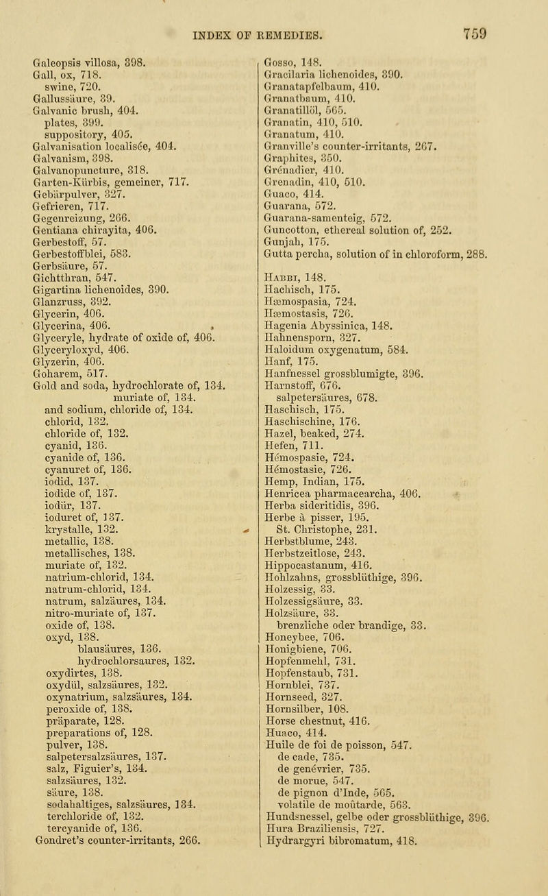 Galeopsis villosa, 398. Gall, ox, 718. swine, 7120. Galluss'aure, 39. Galvanic brush, 404. plates, 399. suppository, 405. Galvanisation localise©, 404. Galvanism, 398. Galvanopuncture, 318. Garten-Kiirbis, gemeiner, 717. Gebiirpulver, 327. Gefrieren, 717. Gegenreizung, 266. Gentiana chirayita, 406. Gerbestoff, 57. Gerbestoffblei, 583. Gerbs'aure, 57. Gichtthran, 547. Gigartina lichenoides, 390. Glanzruss, 392. Glycerin, 406. Glycerina, 406. , Glyceryle, hydrate of oxide of, 406. Glyceryloxyd, 406. Glyzerin, 406. Goharem, 517. Gold and soda, hydrochlorate of, 134. muriate of, 134. and sodium, chloride of, 134. chlorid, 132. chloride of, 132. cyanid, 136. cyanide of, 136. cyanuret of, 136. iodid, 137. iodide of, 137. iodiir, 137. ioduret of, 137. krystalle, 132. metallic, 138. metallisches, 138. muriate of, 132. natrium-chl oriel, 134. natrum-chlorid, 134. natrum, salz'aures, 134. nitro-muriate of, 137. oxide of, 138. oxyd, 138. blausiiures, 136. hydrochlorsaures, 132. oxydirtes, 138. oxydiil, salzsaures, 132. oxynatrium, salzsaures, 134. peroxide of, 138. praparate, 128. preparations of, 128. pulver, 138. salpetersalzsliures, 137. salz, Figuier's, 134. salzsaures, 132. s'aure, 138. sodahaltiges, salzsaures, 134. terchloride of, 132. tercyanide of, 136. Gondret's counter-irritants, 266. Gosso, 148. Gracilaria lichenoides, 390. Granatapfclbaum, 410. Granatbaum, 410. Granatilliil, 665. Granatin, 410, 510. Granatum, 410. Granville's counter-irritants, 207. Graphites, 350. Gr6na<lier, 410. Grenadin, 410, 510. Guaco, 414. Guarana, 572. Guarana-samcntcig, 572. Guncotton, ethereal solution of, 252. Gun jah, 175. Gutta percha, solution of in chloroform, 288. Habbi, 148. Hachisch, 175. Hrcmospasia, 724. Ha3mostasis, 720. Hagenia Abyssinica, 148. Hahnensporn, 327. Haloidum oxygenatum, 584. Hanf, 175. Hanfnessel grossblumigte, 396. Harnstoff, 676. salpeters'aures, 678. Haschisch, 175. Haschischine, 176. Hazel beaked, 274. Hefen, 711. Hemospasie, 724. H^mostasie, 726. Hemp, Indian, 175. Henricea pharmacearcha, 406. Herba sideritidis, 396. Herbe a pisser, 195. St. Christophe, 231. Herbstblume, 243. Herbstzeitlose, 243. Hippocastanum, 416. Hohlzahns, grossbliithige, 396. Holzessig, 33. Holzessigs'aure, 33. Holzsaure, 33. brenzliche oder brandige, 33. Honeybee, 706. Houigbiene, 706. Hopfenmehl, 731. Hopfenstaub, 731. Hornblei, 737. Hornseed, 327. Hornsilber, 108. Horse chestnut, 416. Huaco, 414. Huile de foi de poisson, 547. de cade, 735. de genevrier, 735. de morue, 547. de pignon d'lnde, 565. volatile de moiitarde, 563. Hundsnessel, gelbe oder grossbliithige, 396. Hura Braziliensis, 727. Hydrargyri bibromatum, 418.
