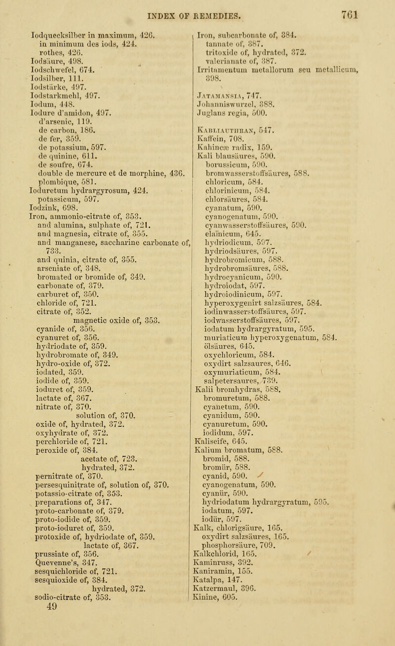 Iodquccksilbcr in maximum, 420. in minimum ties iods, 424. rothcs, 426. Iods'.iure, 498. Iodschwefel, G74. Iodsilber, 111. lodstarke, 407. Iodstarkmebl, 497. Iodum, 448. lodure d'amidon, 497. d'arsenic, 119. dc carbon, 180. do for, 359. de potassium, 597. dc quinine, 611. de soufre, 074. double de mercure et de morphine, 436. plombique, 581. Iodurctum hydrargyrosuru, 424. potassicum, 597. Iodzink, 098. Iron, ammonio-citrate of, 353. and alumina, sulphate of, 721. and magnesia, citrate of, 355. and manganese, saccharine carbonate of 733. and quinia, citrate of, 355. arseniate of, 348. bromated or bromide of, 349. carbonate of, 379. carburet of, 350. chloride of, 721. citrate of, 352. magnetic oxide of, 353. cyanide of, 350. cyanuret of, 350. hydriodate of, 359. hydrobromate of, 349. hydro-oxide of, 372. iodated, 359. iodide of, 359. ioduret of, 359. lactate of, 307. nitrate of, 370. solution of, 370. oxide of, hydrated, 372. oxyhydrate of, 372. perchloride of, 721. peroxide of, 384. acetate of, 723. hydrated, 372. pernitrate of, 370. persesquinitrate of, solution of, 370. potassio-citrate of, 353. preparations of, 347. proto-carbonate of, 379. proto-iodide of, 359. proto-ioduret of, 359. protoxide of, hydriodate of, 359. lactate of, 307. prussiate of, 350. Quevenne's, 347. sesquichloride of, 721. sesquioxide of, 384. hydrated, 372. sodio-citrate of, 353. 49 Iron, subcarbonate of, 384. tannate of, 887. tritoxide of, hydrated, 372. valerianate of, 887. Irritamentum mctallorum scu metallicum, 898. .1 I.TAMAN8IA, 717. Johanniswurzel, 388. Juglans regia, 500. Kabuautiikan, 517. Kaffein, 708. K'aliinctc radix, 150. Kali blausaures, 590. borussicum, 590. bromwassersfcoffsaures, 588. chloricum, 584. chlorinicum, 584. chlorsiiures, 584. cyanatum, 590. cyanogenatum, 500. cyanwasserstoffs'aures, 590. elamicum, 045. hydriodicum, 507. hydriodsliures, 507. hydrobromicum, 588. hydrobromsiiures, 588. hydrocyanicum, 590. hydroiodat, 507. hydroiodinicum, 597. hyperoxygenirt salzs'aures, 584. iodinwasserstoffsaiu'es, 507. iodwasserstoffsaures, 597. iodatum hydrargyratum, 595. muriaticum hyperoxygenatum, 584. ols'aures, 645. oxychloricum, 584. oxyclirt salzsaures, 640. oxynrariaticum, 584. salpetersaures, 739. Kalii bromhydras, 588. bromuretum, 588. cyanetum, 500. cyanidum, 590. cyanuretum, 590. iodidum, 597. Kaliseife, 645. Kalium bromatum, 588. bromid, 588. bromiir, 588. cyanid, 590. / cyanogenatum, 590. cyaniir, 590. hydriodatum hydrargyratum, 595. iodatum, 597. iodiir, 597. Kalk, chlorigsliure, 105. oxydirt salzsiiures, 105. phosphorsaure, 709. Kalkchlorid, 105. Kaminruss, 302. Kaniramin, 155. Katalpa, 147. Katzermaul, 390. Kinine, 005.