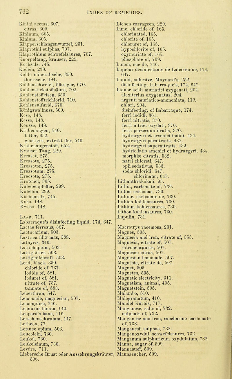 Kinhii acetas, 007. citras, 609. Kiuiuum, 005. Kinium, 605. Klapperschlangenwurzel, 231. Klaprothii sulphas, 707. Klaprothium sclnvefelsiiures, 707. Knorpeltang, krauser, 229. Kochsalz, 745. Kodein, 238. Kohle mineralische, 350. thierische, 184. Kohlenschwefel, fliissiger, 670. Kohlenstickstoffsaure, 702. Kohlenstoffeisen, 350. Koklenstoiftrichlorid, 710. Kohlensulfurid, 670. Konigswallnuss, 500. Koso, 148. Kosso, 148. Kousso, 148. Krahenaugen, 540. bitter, 652. geistiges, extrakt der, 540. Krahenaugenstoif, 652. Krauser Tang, 229. Kreasot, 275. Kreasote, 275. Kreasoton, 275. Kreasotum, 275. Kreosote, 275. Krotonol, 565. Kubebenpfeffer, 299. Kubebin, 299. Kuchensalz, 745. Kuso, 148. Kwoso, 148. Laab, 711. Labarraque's disinfecting liquid, 174, 647. Lactas ferrosus, 367. Lactucarium, 503. Lastrcea filix mas, 388. Lathyris, 346. Latticliopium, 503. Lattigbitter, 503. Lattigmilchsaft, 503. Lead, black, 350. chloride of, 737. iodide of, 581. ioduret of, 581. nitrate of, 737. tannate of, 583. Lebertkran, 547. Lemonade, magnesian, 507. Lemonjuice, 746. Leonurus lanata, 140. Leopard's bane, 116. Lerschenschwamm, 147. Letheon, 77. Lettuce opium, 503. Leucolein, 730. Leukol, 730. Leukoleinum, 730. Levdre, 711. Liebersche Brust oder Auszehrungskrauter 396. Lichen carrageen, 229. Lime, chloride of, 165. chlorinated, 165. chlorite of, 165. chloruret of, 165. hypochlorite of, 165. oxy muriate of, 165. phosphate of, 709. Limon, sue de, 746. Liqueur desinfectante de Labarraque, 174, 647. Liquid, adhesive, Maynard's, 252. disinfecting, Labarraque's, 174, 647. Liquor acidi muriatici oxygenati, 204. alexiterius oxygenatus, 204. argenti muriatico-ammoniata, 110. chlori, 204. disinfecting, of Labarraque, 174. ferri iodidi, 361. ferri nitratis, 370. ferri nitrici oxydati, 370. ferri persesquinitratis, 370. hydrargyri et arsenici iodidi, 434. hydrargyri pernitratis, 432. hydrargyri supernitratis, 432. hydriodatis arsenici et hydrargyri, 434. morphise citratis, 532. natri chloreti, 647. opii sedativus, 533. soda? chloridi, 647. chlorinatse, 647. Lithanthrakokali, 95. Lithia, carbonate of, 730. Lithiaj carbonas, 730. Lithine, carbonate de, 730. Lithion kohlensaures, 730. Lithium kohlensaures, 730. Lithon kohlensaures, 730. Lupulin, 731. Macrotrys racemosa, 231. Magnes, 505. Magnesia and iron, citrate of, 355. Magnesia, citrate of, 507. citronensaures, 507. Magnesia? citras, 507. Magnesian lemonade, 507. Magnesie, citrate de, 507. Magnet, 505. Magnetes, 505. Magnetic electricity, 311. Magnetism, animal, 405. Magnetstein, 505. Malambo, 510. Malogranatum, 410. Mandel Kiirbis, 717. Manganese, salts of, 732. sulphate of, 732. Manganese and iron, saccharine carbonate of, 733. Manganesii sulphas, 732. Manganoxydul, schwefelsaures, 732. Manganum sulphuricum oxydulatum, 732. Manna, sugar of, 509. Mannastoff, 509. Mannazucker, 509.