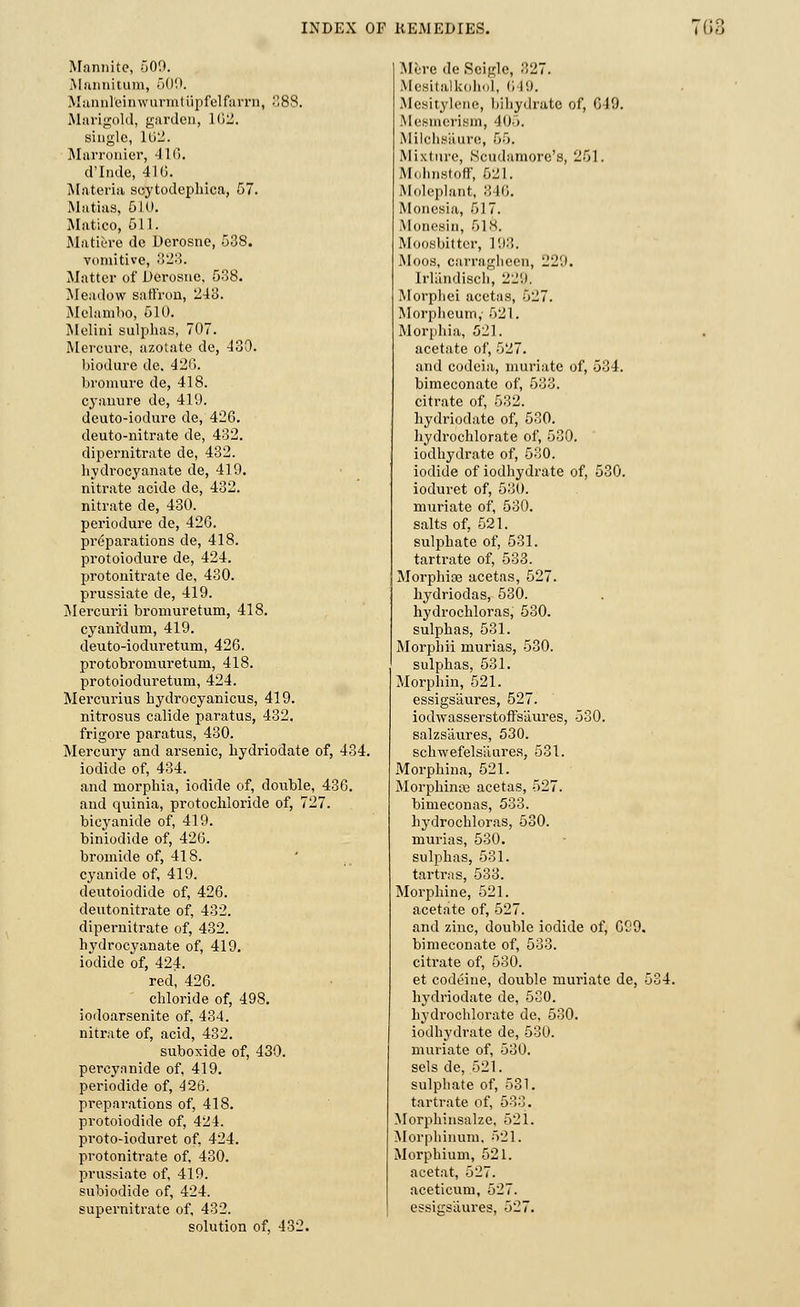 Mannite, 500. Mannitum, 509. Mannl'einwurmtupfelfarrn, 888. Marigold, garden, 162. single, 162. Marronier, 11 6. d'Inde, 41(3. Materia scytodephica, 57. Matias, 510. Matico, 511. Matiere de Derosne, 538. vomitive, 323. Matter of Derosne, 538. Meadow saffron, 243. Melambo, 510. Melini sulphas, 707. Mercure, azotate de, 430. hiodure de. 426. bromure de, 418. cyannre de, 419. deuto-iodure de, 426. deuto-nitrate de, 432. dipernitrate de, 432. hydrocyanate de, 419. nitrate acide de, 432. nitrate de, 430. periodure de, 420. preparations de, 418. protoiodure de, 424. protonitrate de, 430. prussiate de, 419. Mercurii bromuretum, 418. cyani'dum, 419. deuto-ioduretum, 426. protobroniuretum, 418. protoioduretum, 424. Mercurius hydrocyanicus, 419. nitrosus calide paratus, 432. frigore paratus, 430. Mercury and arsenic, hydriodate of, 434. iodide of, 434. and morphia, iodide of, double, 436. and quinia, protochloride of, 727. bicyanicle of, 419. biniodide of, 426. bromide of, 418. cyanide of, 419. deutoiodide of, 426. deutonitrate of, 432. dipernitrate of, 432. hydrocyanate of, 419. iodide of, 424. red, 426. chloride of, 498. iodoarsenite of, 434. nitrate of, acid, 432. suboxide of, 430. percyanide of, 419. periodide of, 426. preparations of, 418. protoiodide of, 424. proto-ioduret of, 424. protonitrate of, 430. prussiate of, 419. subiodide of, 424. supernitrate of, 432. solution of, 432. Mere de Seigle, 327. Mesitalkohol, 649. Mesitylene, bihydrate of, 619. Mesmerism, 405. Milchs'aure, 55. Mixture, Scudamore's, 251. Molmstoff, 521. Moleplant, :: 16. Monesia, 517. Monesin, 51 s. Moosbittcr, 193. Moos, carragheen, 229. Irlandisch, 221). Morpliei acetas, 527. Morplieum,- 521. Morphia, 521. acetate of, 527. and codeia, muriate of, 534. bimeconate of, 533. citrate of, 532. hydriodate of, 530. hydrochlorate of, 530. iodhydrate of, 530. iodide of iodhydrate of, 530. ioduret of, 530. muriate of, 530. salts of, 521. sulphate of, 531. tartrate of, 533. Morphias acetas, 527. hydriodas, 530. hydrochloras, 530. sulphas, 531. Morpliii murias, 530. sulphas, 531. Morphin, 521. essigs'aures, 527. iodwasserstoffsliures, 530. salzs'aures, 530. schwefels'aures, 531. Morphina, 521. Morphince acetas, 527. bimeconas, 533. hydrochloras, 530. murias, 530. sulphas, 531. tartras, 533. Morphine, 521. acetate of, 527. and zinc, double iodide of, 699. bimeconate of, 533. citrate of, 530. et codeine, double muriate de, 534. hydriodate de, 530. hydrochlorate de, 530. iodhydrate de, 530. muriate of, 530. sels de, 521. sulphate of, 531. tartrate of, 533. Morphinsalze, 521. Morpliinum. 521. Morphium, 521. acetat, 527. aceticum, 527. essigsaures, 527.